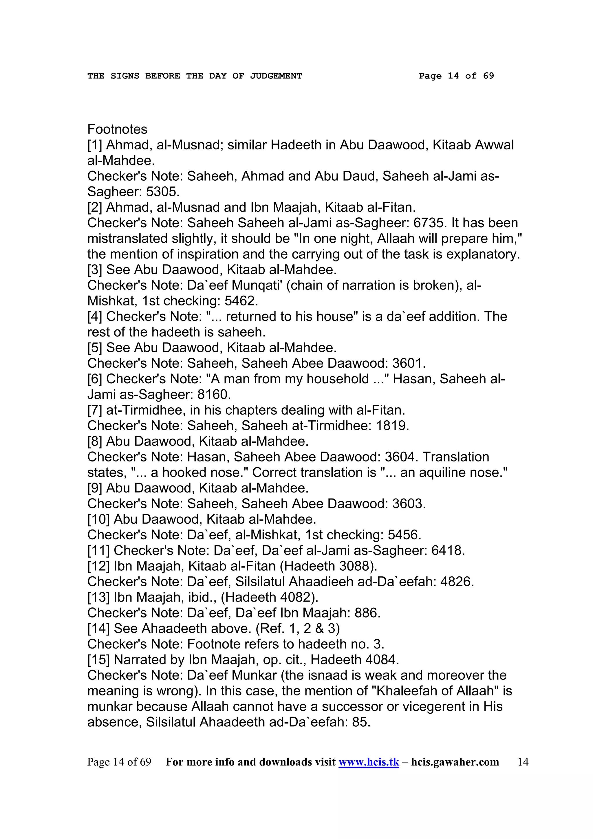THE SIGNS BEFORE THE DAY OF JUDGEMENT                           Page 14 of 69




Footnotes
[1] Ahmad, al-Musnad; similar Hadeeth in Abu Daawood, Kitaab Awwal
al-Mahdee.
Checker's Note: Saheeh, Ahmad and Abu Daud, Saheeh al-Jami as-
Sagheer: 5305.
[2] Ahmad, al-Musnad and Ibn Maajah, Kitaab al-Fitan.
Checker's Note: Saheeh Saheeh al-Jami as-Sagheer: 6735. It has been
mistranslated slightly, it should be "In one night, Allaah will prepare him,"
the mention of inspiration and the carrying out of the task is explanatory.
[3] See Abu Daawood, Kitaab al-Mahdee.
Checker's Note: Da`eef Munqati' (chain of narration is broken), al-
Mishkat, 1st checking: 5462.
[4] Checker's Note: "... returned to his house" is a da`eef addition. The
rest of the hadeeth is saheeh.
[5] See Abu Daawood, Kitaab al-Mahdee.
Checker's Note: Saheeh, Saheeh Abee Daawood: 3601.
[6] Checker's Note: "A man from my household ..." Hasan, Saheeh al-
Jami as-Sagheer: 8160.
[7] at-Tirmidhee, in his chapters dealing with al-Fitan.
Checker's Note: Saheeh, Saheeh at-Tirmidhee: 1819.
[8] Abu Daawood, Kitaab al-Mahdee.
Checker's Note: Hasan, Saheeh Abee Daawood: 3604. Translation
states, "... a hooked nose." Correct translation is "... an aquiline nose."
[9] Abu Daawood, Kitaab al-Mahdee.
Checker's Note: Saheeh, Saheeh Abee Daawood: 3603.
[10] Abu Daawood, Kitaab al-Mahdee.
Checker's Note: Da`eef, al-Mishkat, 1st checking: 5456.
[11] Checker's Note: Da`eef, Da`eef al-Jami as-Sagheer: 6418.
[12] Ibn Maajah, Kitaab al-Fitan (Hadeeth 3088).
Checker's Note: Da`eef, Silsilatul Ahaadieeh ad-Da`eefah: 4826.
[13] Ibn Maajah, ibid., (Hadeeth 4082).
Checker's Note: Da`eef, Da`eef Ibn Maajah: 886.
[14] See Ahaadeeth above. (Ref. 1, 2 & 3)
Checker's Note: Footnote refers to hadeeth no. 3.
[15] Narrated by Ibn Maajah, op. cit., Hadeeth 4084.
Checker's Note: Da`eef Munkar (the isnaad is weak and moreover the
meaning is wrong). In this case, the mention of "Khaleefah of Allaah" is
munkar because Allaah cannot have a successor or vicegerent in His
absence, Silsilatul Ahaadeeth ad-Da`eefah: 85.

Page 14 of 69   For more info and downloads visit www.hcis.tk – hcis.gawaher.com   14
 