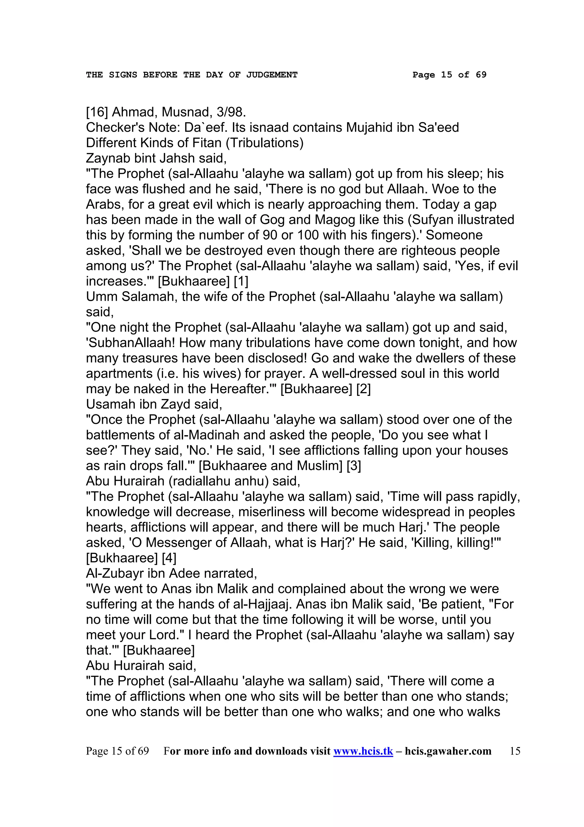 THE SIGNS BEFORE THE DAY OF JUDGEMENT                           Page 15 of 69



[16] Ahmad, Musnad, 3/98.
Checker's Note: Da`eef. Its isnaad contains Mujahid ibn Sa'eed
Different Kinds of Fitan (Tribulations)
Zaynab bint Jahsh said,
"The Prophet (sal-Allaahu 'alayhe wa sallam) got up from his sleep; his
face was flushed and he said, 'There is no god but Allaah. Woe to the
Arabs, for a great evil which is nearly approaching them. Today a gap
has been made in the wall of Gog and Magog like this (Sufyan illustrated
this by forming the number of 90 or 100 with his fingers).' Someone
asked, 'Shall we be destroyed even though there are righteous people
among us?' The Prophet (sal-Allaahu 'alayhe wa sallam) said, 'Yes, if evil
increases.'" [Bukhaaree] [1]
Umm Salamah, the wife of the Prophet (sal-Allaahu 'alayhe wa sallam)
said,
"One night the Prophet (sal-Allaahu 'alayhe wa sallam) got up and said,
'SubhanAllaah! How many tribulations have come down tonight, and how
many treasures have been disclosed! Go and wake the dwellers of these
apartments (i.e. his wives) for prayer. A well-dressed soul in this world
may be naked in the Hereafter.'" [Bukhaaree] [2]
Usamah ibn Zayd said,
"Once the Prophet (sal-Allaahu 'alayhe wa sallam) stood over one of the
battlements of al-Madinah and asked the people, 'Do you see what I
see?' They said, 'No.' He said, 'I see afflictions falling upon your houses
as rain drops fall.'" [Bukhaaree and Muslim] [3]
Abu Hurairah (radiallahu anhu) said,
"The Prophet (sal-Allaahu 'alayhe wa sallam) said, 'Time will pass rapidly,
knowledge will decrease, miserliness will become widespread in peoples
hearts, afflictions will appear, and there will be much Harj.' The people
asked, 'O Messenger of Allaah, what is Harj?' He said, 'Killing, killing!'"
[Bukhaaree] [4]
Al-Zubayr ibn Adee narrated,
"We went to Anas ibn Malik and complained about the wrong we were
suffering at the hands of al-Hajjaaj. Anas ibn Malik said, 'Be patient, "For
no time will come but that the time following it will be worse, until you
meet your Lord." I heard the Prophet (sal-Allaahu 'alayhe wa sallam) say
that.'" [Bukhaaree]
Abu Hurairah said,
"The Prophet (sal-Allaahu 'alayhe wa sallam) said, 'There will come a
time of afflictions when one who sits will be better than one who stands;
one who stands will be better than one who walks; and one who walks

Page 15 of 69   For more info and downloads visit www.hcis.tk – hcis.gawaher.com   15
 