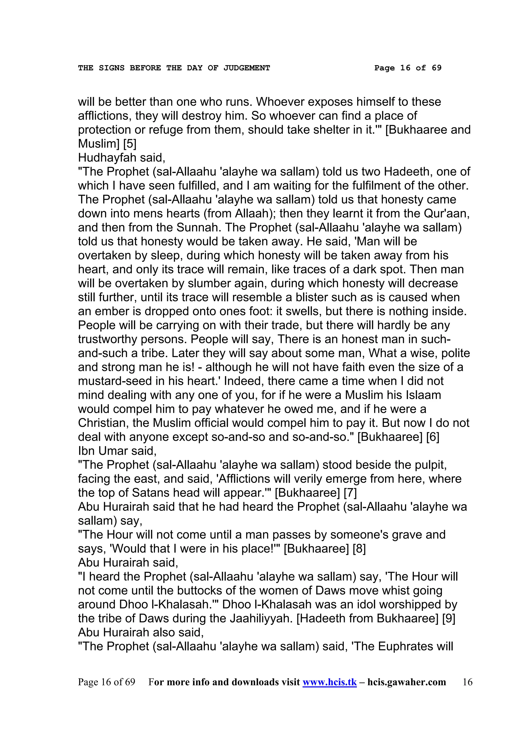THE SIGNS BEFORE THE DAY OF JUDGEMENT                           Page 16 of 69



will be better than one who runs. Whoever exposes himself to these
afflictions, they will destroy him. So whoever can find a place of
protection or refuge from them, should take shelter in it.'" [Bukhaaree and
Muslim] [5]
Hudhayfah said,
"The Prophet (sal-Allaahu 'alayhe wa sallam) told us two Hadeeth, one of
which I have seen fulfilled, and I am waiting for the fulfilment of the other.
The Prophet (sal-Allaahu 'alayhe wa sallam) told us that honesty came
down into mens hearts (from Allaah); then they learnt it from the Qur'aan,
and then from the Sunnah. The Prophet (sal-Allaahu 'alayhe wa sallam)
told us that honesty would be taken away. He said, 'Man will be
overtaken by sleep, during which honesty will be taken away from his
heart, and only its trace will remain, like traces of a dark spot. Then man
will be overtaken by slumber again, during which honesty will decrease
still further, until its trace will resemble a blister such as is caused when
an ember is dropped onto ones foot: it swells, but there is nothing inside.
People will be carrying on with their trade, but there will hardly be any
trustworthy persons. People will say, There is an honest man in such-
and-such a tribe. Later they will say about some man, What a wise, polite
and strong man he is! - although he will not have faith even the size of a
mustard-seed in his heart.' Indeed, there came a time when I did not
mind dealing with any one of you, for if he were a Muslim his Islaam
would compel him to pay whatever he owed me, and if he were a
Christian, the Muslim official would compel him to pay it. But now I do not
deal with anyone except so-and-so and so-and-so." [Bukhaaree] [6]
Ibn Umar said,
"The Prophet (sal-Allaahu 'alayhe wa sallam) stood beside the pulpit,
facing the east, and said, 'Afflictions will verily emerge from here, where
the top of Satans head will appear.'" [Bukhaaree] [7]
Abu Hurairah said that he had heard the Prophet (sal-Allaahu 'alayhe wa
sallam) say,
"The Hour will not come until a man passes by someone's grave and
says, 'Would that I were in his place!'" [Bukhaaree] [8]
Abu Hurairah said,
"I heard the Prophet (sal-Allaahu 'alayhe wa sallam) say, 'The Hour will
not come until the buttocks of the women of Daws move whist going
around Dhoo l-Khalasah.'" Dhoo l-Khalasah was an idol worshipped by
the tribe of Daws during the Jaahiliyyah. [Hadeeth from Bukhaaree] [9]
Abu Hurairah also said,
"The Prophet (sal-Allaahu 'alayhe wa sallam) said, 'The Euphrates will

Page 16 of 69   For more info and downloads visit www.hcis.tk – hcis.gawaher.com   16
 