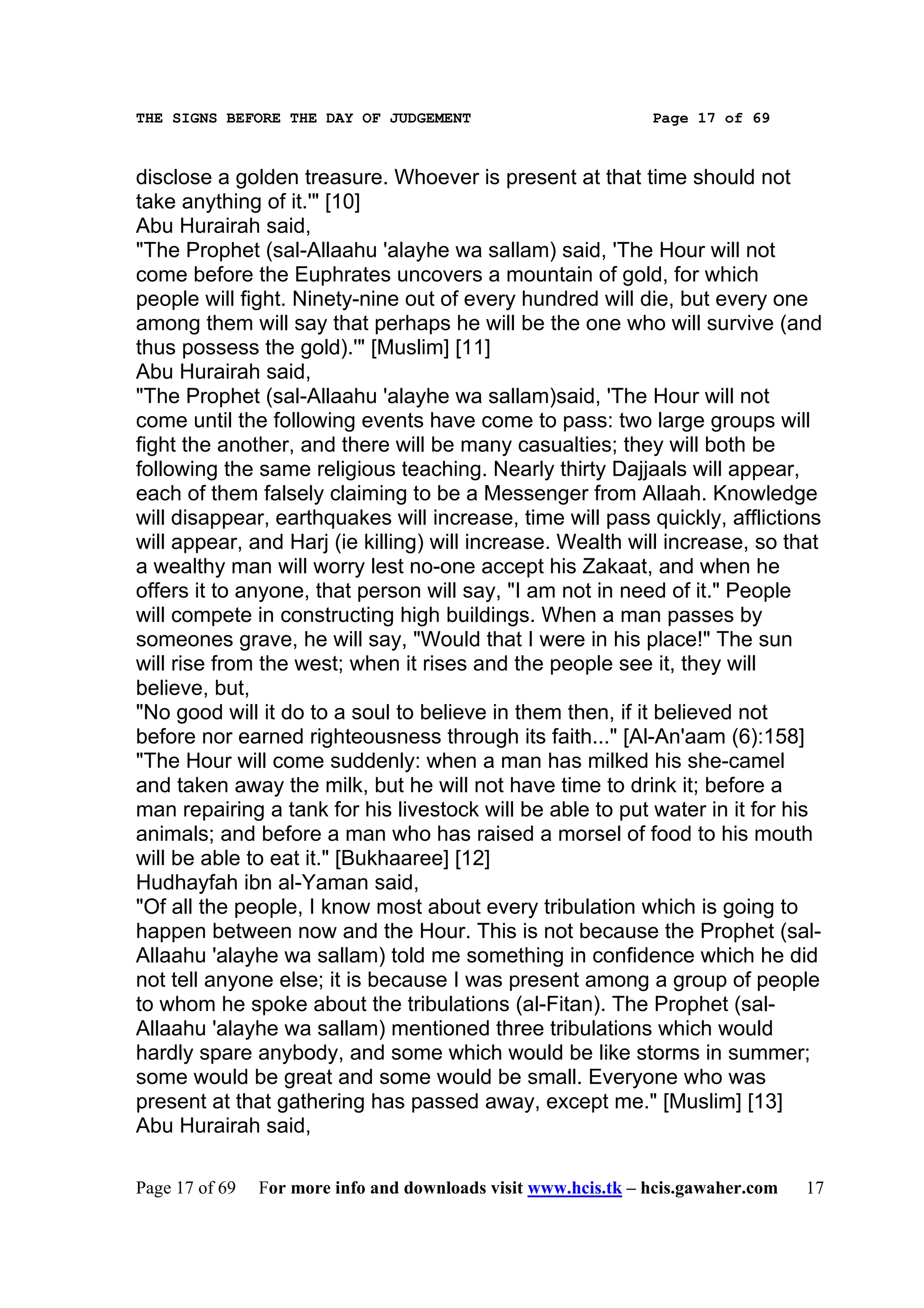 THE SIGNS BEFORE THE DAY OF JUDGEMENT                           Page 17 of 69



disclose a golden treasure. Whoever is present at that time should not
take anything of it.'" [10]
Abu Hurairah said,
"The Prophet (sal-Allaahu 'alayhe wa sallam) said, 'The Hour will not
come before the Euphrates uncovers a mountain of gold, for which
people will fight. Ninety-nine out of every hundred will die, but every one
among them will say that perhaps he will be the one who will survive (and
thus possess the gold).'" [Muslim] [11]
Abu Hurairah said,
"The Prophet (sal-Allaahu 'alayhe wa sallam)said, 'The Hour will not
come until the following events have come to pass: two large groups will
fight the another, and there will be many casualties; they will both be
following the same religious teaching. Nearly thirty Dajjaals will appear,
each of them falsely claiming to be a Messenger from Allaah. Knowledge
will disappear, earthquakes will increase, time will pass quickly, afflictions
will appear, and Harj (ie killing) will increase. Wealth will increase, so that
a wealthy man will worry lest no-one accept his Zakaat, and when he
offers it to anyone, that person will say, "I am not in need of it." People
will compete in constructing high buildings. When a man passes by
someones grave, he will say, "Would that I were in his place!" The sun
will rise from the west; when it rises and the people see it, they will
believe, but,
"No good will it do to a soul to believe in them then, if it believed not
before nor earned righteousness through its faith..." [Al-An'aam (6):158]
"The Hour will come suddenly: when a man has milked his she-camel
and taken away the milk, but he will not have time to drink it; before a
man repairing a tank for his livestock will be able to put water in it for his
animals; and before a man who has raised a morsel of food to his mouth
will be able to eat it." [Bukhaaree] [12]
Hudhayfah ibn al-Yaman said,
"Of all the people, I know most about every tribulation which is going to
happen between now and the Hour. This is not because the Prophet (sal-
Allaahu 'alayhe wa sallam) told me something in confidence which he did
not tell anyone else; it is because I was present among a group of people
to whom he spoke about the tribulations (al-Fitan). The Prophet (sal-
Allaahu 'alayhe wa sallam) mentioned three tribulations which would
hardly spare anybody, and some which would be like storms in summer;
some would be great and some would be small. Everyone who was
present at that gathering has passed away, except me." [Muslim] [13]
Abu Hurairah said,

Page 17 of 69   For more info and downloads visit www.hcis.tk – hcis.gawaher.com   17
 