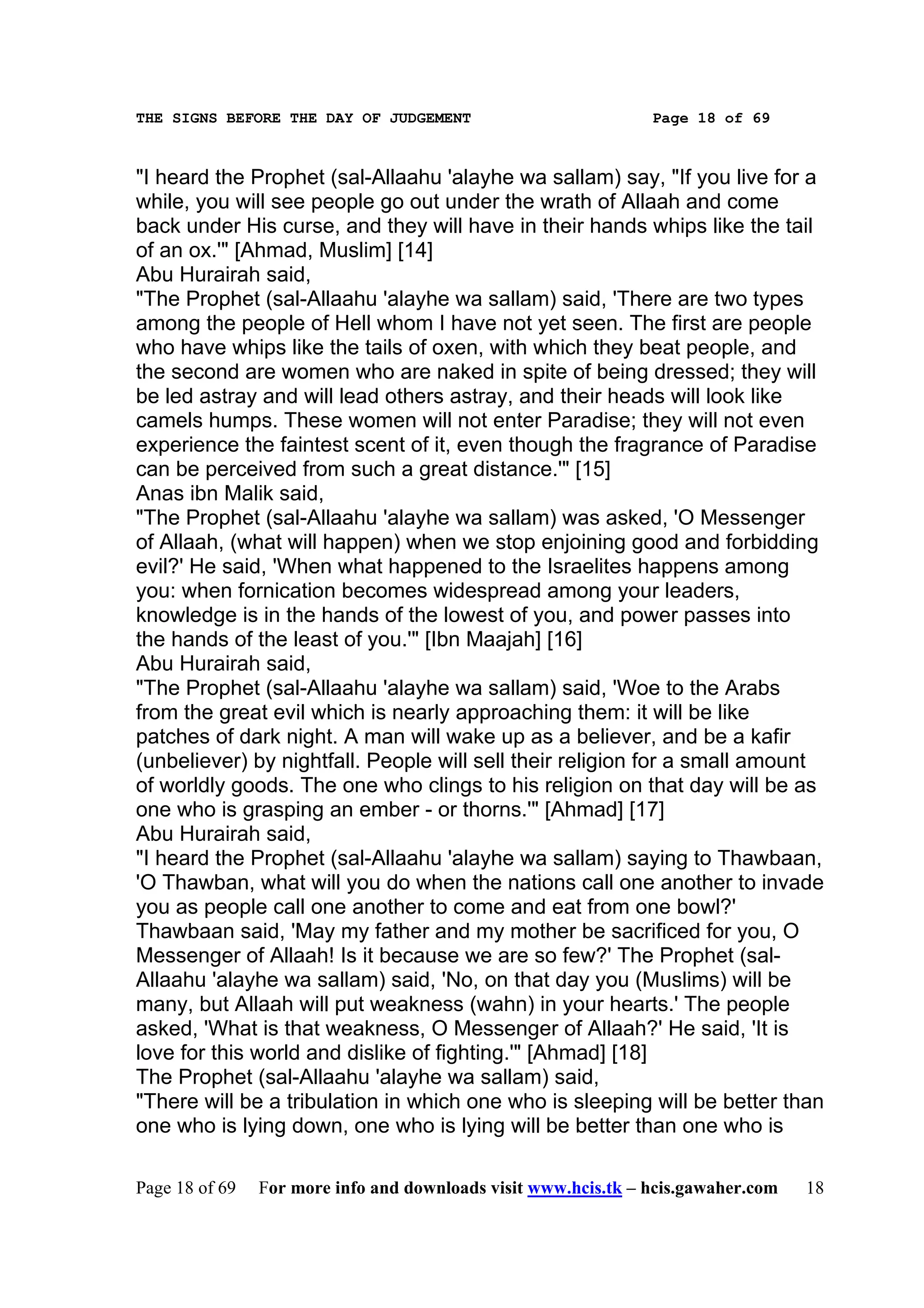 THE SIGNS BEFORE THE DAY OF JUDGEMENT                           Page 18 of 69



"I heard the Prophet (sal-Allaahu 'alayhe wa sallam) say, "If you live for a
while, you will see people go out under the wrath of Allaah and come
back under His curse, and they will have in their hands whips like the tail
of an ox.'" [Ahmad, Muslim] [14]
Abu Hurairah said,
"The Prophet (sal-Allaahu 'alayhe wa sallam) said, 'There are two types
among the people of Hell whom I have not yet seen. The first are people
who have whips like the tails of oxen, with which they beat people, and
the second are women who are naked in spite of being dressed; they will
be led astray and will lead others astray, and their heads will look like
camels humps. These women will not enter Paradise; they will not even
experience the faintest scent of it, even though the fragrance of Paradise
can be perceived from such a great distance.'" [15]
Anas ibn Malik said,
"The Prophet (sal-Allaahu 'alayhe wa sallam) was asked, 'O Messenger
of Allaah, (what will happen) when we stop enjoining good and forbidding
evil?' He said, 'When what happened to the Israelites happens among
you: when fornication becomes widespread among your leaders,
knowledge is in the hands of the lowest of you, and power passes into
the hands of the least of you.'" [Ibn Maajah] [16]
Abu Hurairah said,
"The Prophet (sal-Allaahu 'alayhe wa sallam) said, 'Woe to the Arabs
from the great evil which is nearly approaching them: it will be like
patches of dark night. A man will wake up as a believer, and be a kafir
(unbeliever) by nightfall. People will sell their religion for a small amount
of worldly goods. The one who clings to his religion on that day will be as
one who is grasping an ember - or thorns.'" [Ahmad] [17]
Abu Hurairah said,
"I heard the Prophet (sal-Allaahu 'alayhe wa sallam) saying to Thawbaan,
'O Thawban, what will you do when the nations call one another to invade
you as people call one another to come and eat from one bowl?'
Thawbaan said, 'May my father and my mother be sacrificed for you, O
Messenger of Allaah! Is it because we are so few?' The Prophet (sal-
Allaahu 'alayhe wa sallam) said, 'No, on that day you (Muslims) will be
many, but Allaah will put weakness (wahn) in your hearts.' The people
asked, 'What is that weakness, O Messenger of Allaah?' He said, 'It is
love for this world and dislike of fighting.'" [Ahmad] [18]
The Prophet (sal-Allaahu 'alayhe wa sallam) said,
"There will be a tribulation in which one who is sleeping will be better than
one who is lying down, one who is lying will be better than one who is

Page 18 of 69   For more info and downloads visit www.hcis.tk – hcis.gawaher.com   18
 