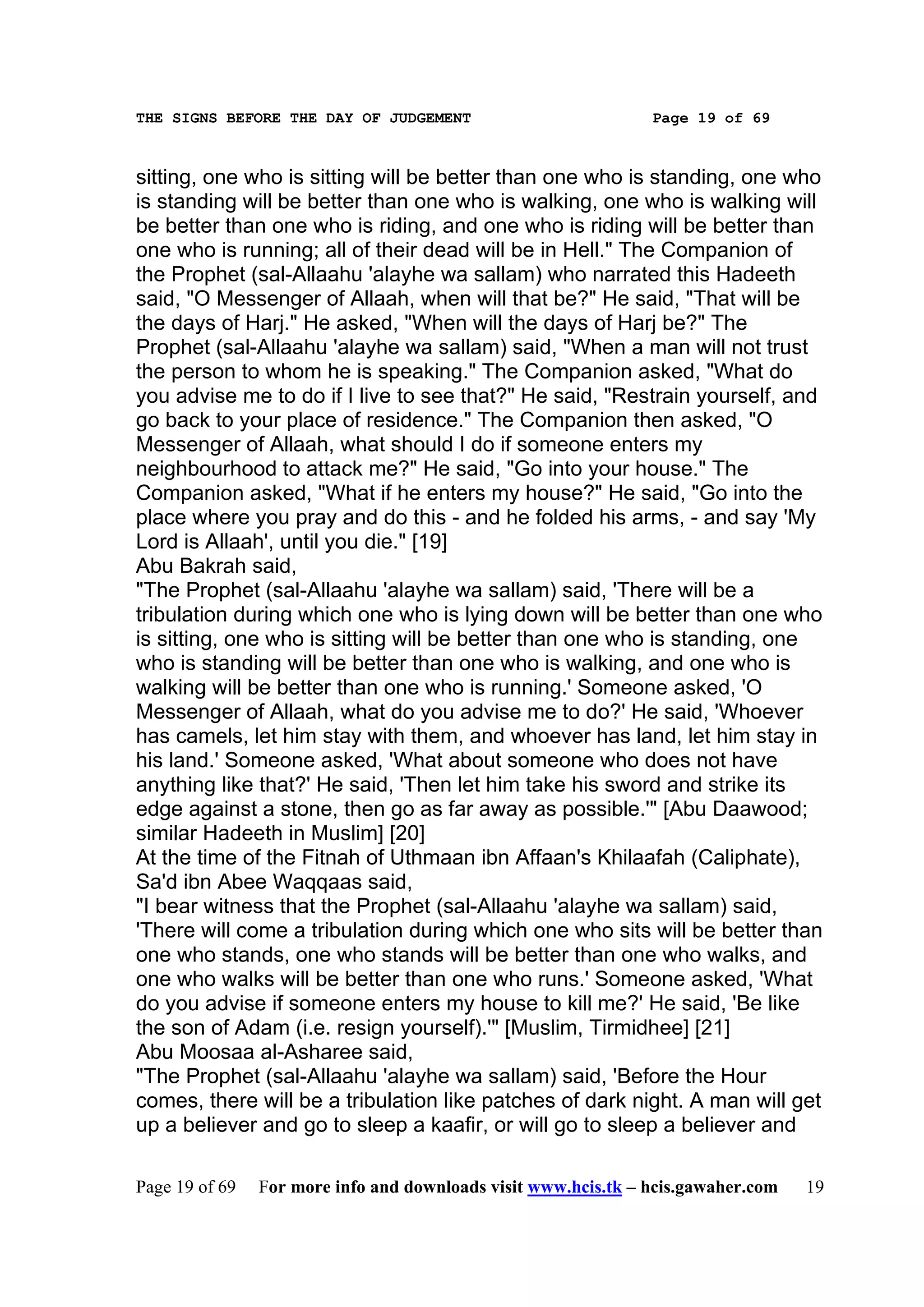 THE SIGNS BEFORE THE DAY OF JUDGEMENT                           Page 19 of 69



sitting, one who is sitting will be better than one who is standing, one who
is standing will be better than one who is walking, one who is walking will
be better than one who is riding, and one who is riding will be better than
one who is running; all of their dead will be in Hell." The Companion of
the Prophet (sal-Allaahu 'alayhe wa sallam) who narrated this Hadeeth
said, "O Messenger of Allaah, when will that be?" He said, "That will be
the days of Harj." He asked, "When will the days of Harj be?" The
Prophet (sal-Allaahu 'alayhe wa sallam) said, "When a man will not trust
the person to whom he is speaking." The Companion asked, "What do
you advise me to do if I live to see that?" He said, "Restrain yourself, and
go back to your place of residence." The Companion then asked, "O
Messenger of Allaah, what should I do if someone enters my
neighbourhood to attack me?" He said, "Go into your house." The
Companion asked, "What if he enters my house?" He said, "Go into the
place where you pray and do this - and he folded his arms, - and say 'My
Lord is Allaah', until you die." [19]
Abu Bakrah said,
"The Prophet (sal-Allaahu 'alayhe wa sallam) said, 'There will be a
tribulation during which one who is lying down will be better than one who
is sitting, one who is sitting will be better than one who is standing, one
who is standing will be better than one who is walking, and one who is
walking will be better than one who is running.' Someone asked, 'O
Messenger of Allaah, what do you advise me to do?' He said, 'Whoever
has camels, let him stay with them, and whoever has land, let him stay in
his land.' Someone asked, 'What about someone who does not have
anything like that?' He said, 'Then let him take his sword and strike its
edge against a stone, then go as far away as possible.'" [Abu Daawood;
similar Hadeeth in Muslim] [20]
At the time of the Fitnah of Uthmaan ibn Affaan's Khilaafah (Caliphate),
Sa'd ibn Abee Waqqaas said,
"I bear witness that the Prophet (sal-Allaahu 'alayhe wa sallam) said,
'There will come a tribulation during which one who sits will be better than
one who stands, one who stands will be better than one who walks, and
one who walks will be better than one who runs.' Someone asked, 'What
do you advise if someone enters my house to kill me?' He said, 'Be like
the son of Adam (i.e. resign yourself).'" [Muslim, Tirmidhee] [21]
Abu Moosaa al-Asharee said,
"The Prophet (sal-Allaahu 'alayhe wa sallam) said, 'Before the Hour
comes, there will be a tribulation like patches of dark night. A man will get
up a believer and go to sleep a kaafir, or will go to sleep a believer and

Page 19 of 69   For more info and downloads visit www.hcis.tk – hcis.gawaher.com   19
 