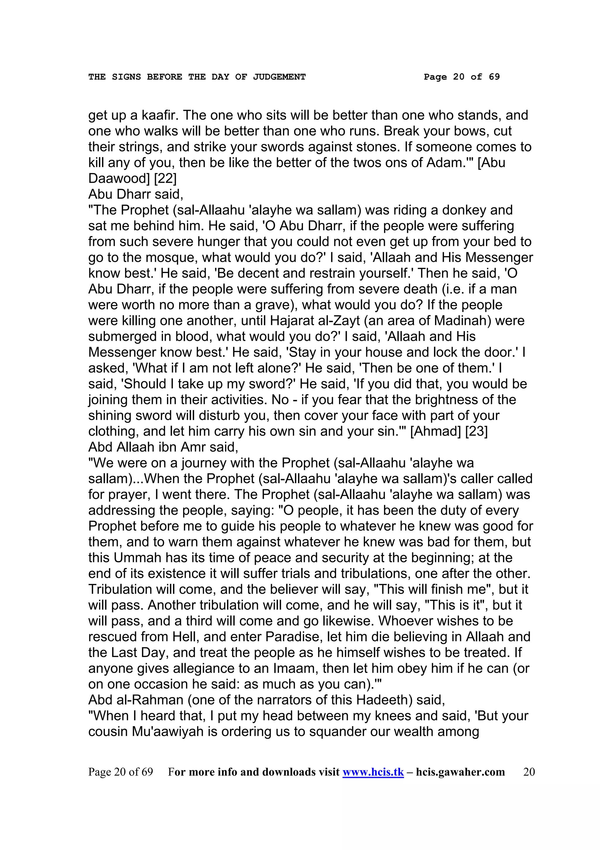 THE SIGNS BEFORE THE DAY OF JUDGEMENT                           Page 20 of 69



get up a kaafir. The one who sits will be better than one who stands, and
one who walks will be better than one who runs. Break your bows, cut
their strings, and strike your swords against stones. If someone comes to
kill any of you, then be like the better of the twos ons of Adam.'" [Abu
Daawood] [22]
Abu Dharr said,
"The Prophet (sal-Allaahu 'alayhe wa sallam) was riding a donkey and
sat me behind him. He said, 'O Abu Dharr, if the people were suffering
from such severe hunger that you could not even get up from your bed to
go to the mosque, what would you do?' I said, 'Allaah and His Messenger
know best.' He said, 'Be decent and restrain yourself.' Then he said, 'O
Abu Dharr, if the people were suffering from severe death (i.e. if a man
were worth no more than a grave), what would you do? If the people
were killing one another, until Hajarat al-Zayt (an area of Madinah) were
submerged in blood, what would you do?' I said, 'Allaah and His
Messenger know best.' He said, 'Stay in your house and lock the door.' I
asked, 'What if I am not left alone?' He said, 'Then be one of them.' I
said, 'Should I take up my sword?' He said, 'If you did that, you would be
joining them in their activities. No - if you fear that the brightness of the
shining sword will disturb you, then cover your face with part of your
clothing, and let him carry his own sin and your sin.'" [Ahmad] [23]
Abd Allaah ibn Amr said,
"We were on a journey with the Prophet (sal-Allaahu 'alayhe wa
sallam)...When the Prophet (sal-Allaahu 'alayhe wa sallam)'s caller called
for prayer, I went there. The Prophet (sal-Allaahu 'alayhe wa sallam) was
addressing the people, saying: "O people, it has been the duty of every
Prophet before me to guide his people to whatever he knew was good for
them, and to warn them against whatever he knew was bad for them, but
this Ummah has its time of peace and security at the beginning; at the
end of its existence it will suffer trials and tribulations, one after the other.
Tribulation will come, and the believer will say, "This will finish me", but it
will pass. Another tribulation will come, and he will say, "This is it", but it
will pass, and a third will come and go likewise. Whoever wishes to be
rescued from Hell, and enter Paradise, let him die believing in Allaah and
the Last Day, and treat the people as he himself wishes to be treated. If
anyone gives allegiance to an Imaam, then let him obey him if he can (or
on one occasion he said: as much as you can).'"
Abd al-Rahman (one of the narrators of this Hadeeth) said,
"When I heard that, I put my head between my knees and said, 'But your
cousin Mu'aawiyah is ordering us to squander our wealth among

Page 20 of 69   For more info and downloads visit www.hcis.tk – hcis.gawaher.com   20
 