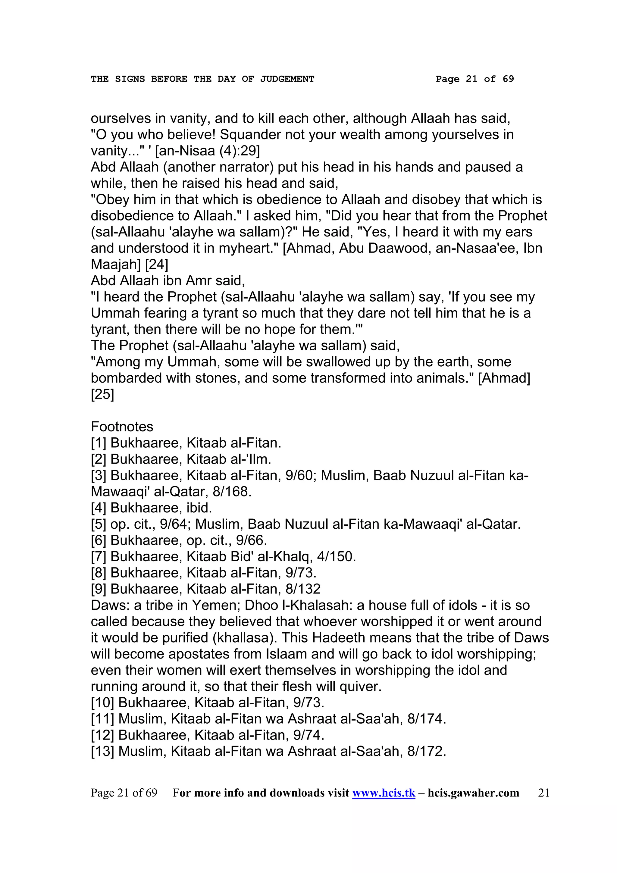 THE SIGNS BEFORE THE DAY OF JUDGEMENT                           Page 21 of 69



ourselves in vanity, and to kill each other, although Allaah has said,
"O you who believe! Squander not your wealth among yourselves in
vanity..." ' [an-Nisaa (4):29]
Abd Allaah (another narrator) put his head in his hands and paused a
while, then he raised his head and said,
"Obey him in that which is obedience to Allaah and disobey that which is
disobedience to Allaah." I asked him, "Did you hear that from the Prophet
(sal-Allaahu 'alayhe wa sallam)?" He said, "Yes, I heard it with my ears
and understood it in myheart." [Ahmad, Abu Daawood, an-Nasaa'ee, Ibn
Maajah] [24]
Abd Allaah ibn Amr said,
"I heard the Prophet (sal-Allaahu 'alayhe wa sallam) say, 'If you see my
Ummah fearing a tyrant so much that they dare not tell him that he is a
tyrant, then there will be no hope for them.'"
The Prophet (sal-Allaahu 'alayhe wa sallam) said,
"Among my Ummah, some will be swallowed up by the earth, some
bombarded with stones, and some transformed into animals." [Ahmad]
[25]

Footnotes
[1] Bukhaaree, Kitaab al-Fitan.
[2] Bukhaaree, Kitaab al-'Ilm.
[3] Bukhaaree, Kitaab al-Fitan, 9/60; Muslim, Baab Nuzuul al-Fitan ka-
Mawaaqi' al-Qatar, 8/168.
[4] Bukhaaree, ibid.
[5] op. cit., 9/64; Muslim, Baab Nuzuul al-Fitan ka-Mawaaqi' al-Qatar.
[6] Bukhaaree, op. cit., 9/66.
[7] Bukhaaree, Kitaab Bid' al-Khalq, 4/150.
[8] Bukhaaree, Kitaab al-Fitan, 9/73.
[9] Bukhaaree, Kitaab al-Fitan, 8/132
Daws: a tribe in Yemen; Dhoo l-Khalasah: a house full of idols - it is so
called because they believed that whoever worshipped it or went around
it would be purified (khallasa). This Hadeeth means that the tribe of Daws
will become apostates from Islaam and will go back to idol worshipping;
even their women will exert themselves in worshipping the idol and
running around it, so that their flesh will quiver.
[10] Bukhaaree, Kitaab al-Fitan, 9/73.
[11] Muslim, Kitaab al-Fitan wa Ashraat al-Saa'ah, 8/174.
[12] Bukhaaree, Kitaab al-Fitan, 9/74.
[13] Muslim, Kitaab al-Fitan wa Ashraat al-Saa'ah, 8/172.

Page 21 of 69   For more info and downloads visit www.hcis.tk – hcis.gawaher.com   21
 
