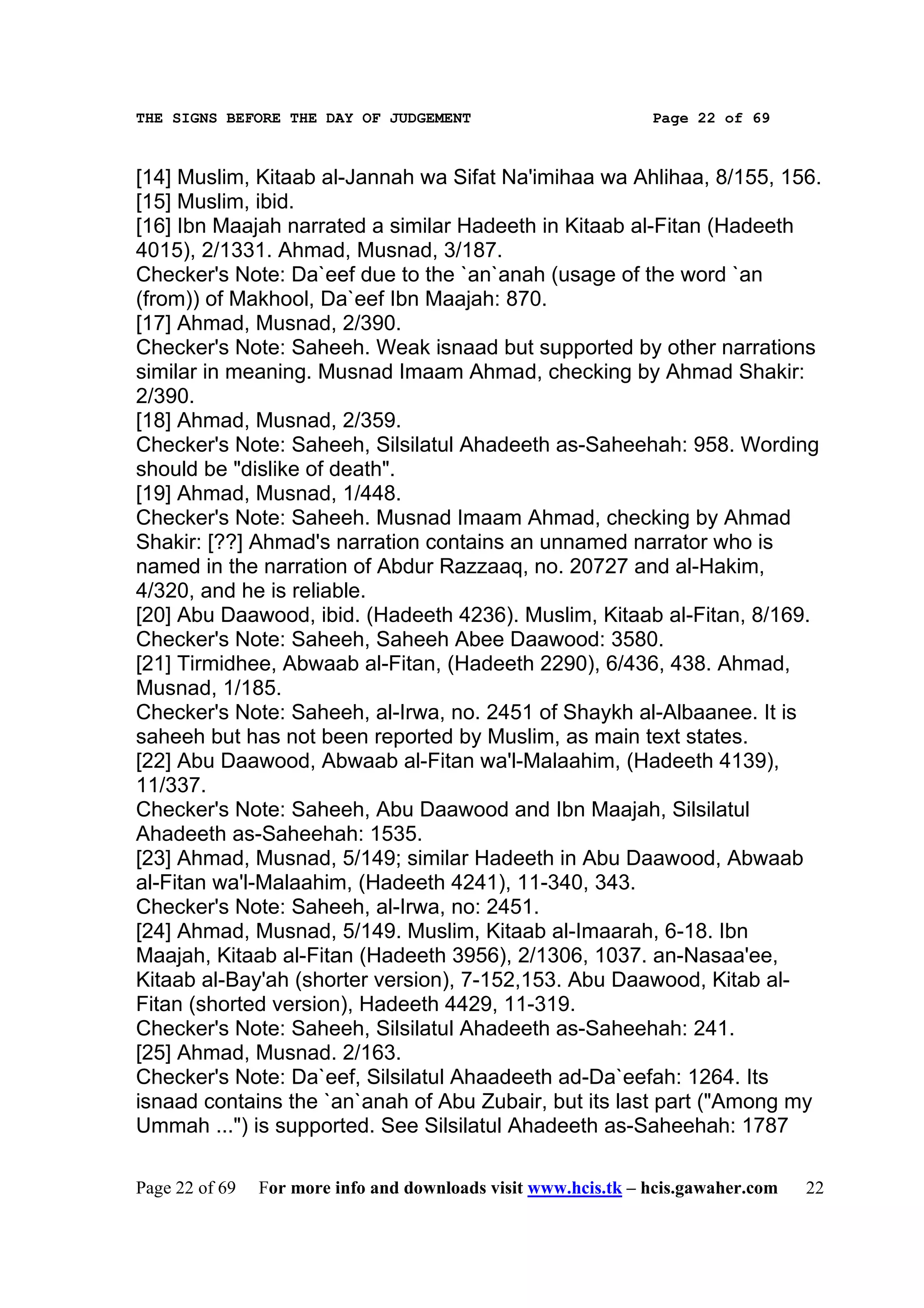 THE SIGNS BEFORE THE DAY OF JUDGEMENT                           Page 22 of 69



[14] Muslim, Kitaab al-Jannah wa Sifat Na'imihaa wa Ahlihaa, 8/155, 156.
[15] Muslim, ibid.
[16] Ibn Maajah narrated a similar Hadeeth in Kitaab al-Fitan (Hadeeth
4015), 2/1331. Ahmad, Musnad, 3/187.
Checker's Note: Da`eef due to the `an`anah (usage of the word `an
(from)) of Makhool, Da`eef Ibn Maajah: 870.
[17] Ahmad, Musnad, 2/390.
Checker's Note: Saheeh. Weak isnaad but supported by other narrations
similar in meaning. Musnad Imaam Ahmad, checking by Ahmad Shakir:
2/390.
[18] Ahmad, Musnad, 2/359.
Checker's Note: Saheeh, Silsilatul Ahadeeth as-Saheehah: 958. Wording
should be "dislike of death".
[19] Ahmad, Musnad, 1/448.
Checker's Note: Saheeh. Musnad Imaam Ahmad, checking by Ahmad
Shakir: [??] Ahmad's narration contains an unnamed narrator who is
named in the narration of Abdur Razzaaq, no. 20727 and al-Hakim,
4/320, and he is reliable.
[20] Abu Daawood, ibid. (Hadeeth 4236). Muslim, Kitaab al-Fitan, 8/169.
Checker's Note: Saheeh, Saheeh Abee Daawood: 3580.
[21] Tirmidhee, Abwaab al-Fitan, (Hadeeth 2290), 6/436, 438. Ahmad,
Musnad, 1/185.
Checker's Note: Saheeh, al-Irwa, no. 2451 of Shaykh al-Albaanee. It is
saheeh but has not been reported by Muslim, as main text states.
[22] Abu Daawood, Abwaab al-Fitan wa'l-Malaahim, (Hadeeth 4139),
11/337.
Checker's Note: Saheeh, Abu Daawood and Ibn Maajah, Silsilatul
Ahadeeth as-Saheehah: 1535.
[23] Ahmad, Musnad, 5/149; similar Hadeeth in Abu Daawood, Abwaab
al-Fitan wa'l-Malaahim, (Hadeeth 4241), 11-340, 343.
Checker's Note: Saheeh, al-Irwa, no: 2451.
[24] Ahmad, Musnad, 5/149. Muslim, Kitaab al-Imaarah, 6-18. Ibn
Maajah, Kitaab al-Fitan (Hadeeth 3956), 2/1306, 1037. an-Nasaa'ee,
Kitaab al-Bay'ah (shorter version), 7-152,153. Abu Daawood, Kitab al-
Fitan (shorted version), Hadeeth 4429, 11-319.
Checker's Note: Saheeh, Silsilatul Ahadeeth as-Saheehah: 241.
[25] Ahmad, Musnad. 2/163.
Checker's Note: Da`eef, Silsilatul Ahaadeeth ad-Da`eefah: 1264. Its
isnaad contains the `an`anah of Abu Zubair, but its last part ("Among my
Ummah ...") is supported. See Silsilatul Ahadeeth as-Saheehah: 1787

Page 22 of 69   For more info and downloads visit www.hcis.tk – hcis.gawaher.com   22
 