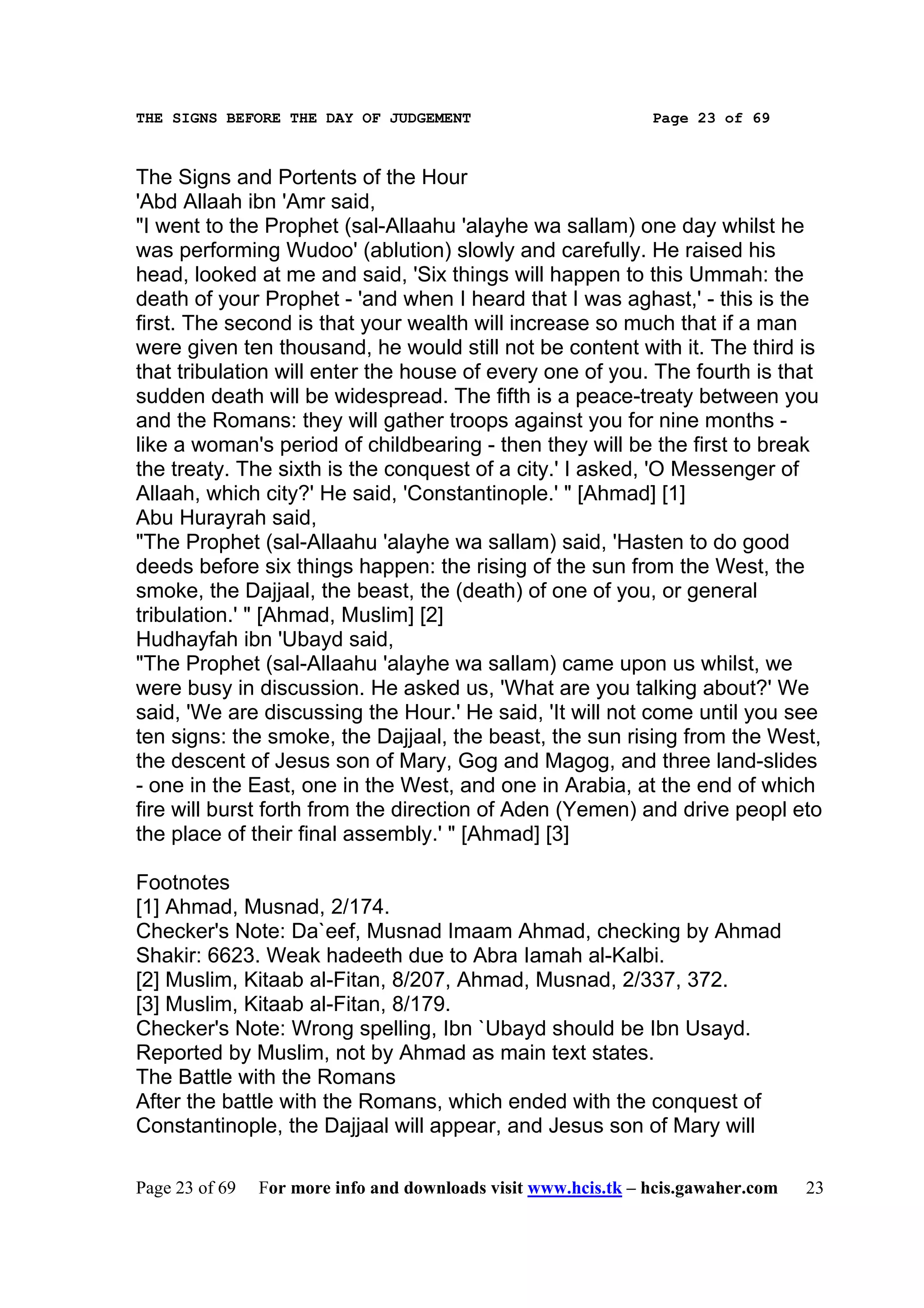 THE SIGNS BEFORE THE DAY OF JUDGEMENT                           Page 23 of 69



The Signs and Portents of the Hour
'Abd Allaah ibn 'Amr said,
"I went to the Prophet (sal-Allaahu 'alayhe wa sallam) one day whilst he
was performing Wudoo' (ablution) slowly and carefully. He raised his
head, looked at me and said, 'Six things will happen to this Ummah: the
death of your Prophet - 'and when I heard that I was aghast,' - this is the
first. The second is that your wealth will increase so much that if a man
were given ten thousand, he would still not be content with it. The third is
that tribulation will enter the house of every one of you. The fourth is that
sudden death will be widespread. The fifth is a peace-treaty between you
and the Romans: they will gather troops against you for nine months -
like a woman's period of childbearing - then they will be the first to break
the treaty. The sixth is the conquest of a city.' I asked, 'O Messenger of
Allaah, which city?' He said, 'Constantinople.' " [Ahmad] [1]
Abu Hurayrah said,
"The Prophet (sal-Allaahu 'alayhe wa sallam) said, 'Hasten to do good
deeds before six things happen: the rising of the sun from the West, the
smoke, the Dajjaal, the beast, the (death) of one of you, or general
tribulation.' " [Ahmad, Muslim] [2]
Hudhayfah ibn 'Ubayd said,
"The Prophet (sal-Allaahu 'alayhe wa sallam) came upon us whilst, we
were busy in discussion. He asked us, 'What are you talking about?' We
said, 'We are discussing the Hour.' He said, 'It will not come until you see
ten signs: the smoke, the Dajjaal, the beast, the sun rising from the West,
the descent of Jesus son of Mary, Gog and Magog, and three land-slides
- one in the East, one in the West, and one in Arabia, at the end of which
fire will burst forth from the direction of Aden (Yemen) and drive peopl eto
the place of their final assembly.' " [Ahmad] [3]

Footnotes
[1] Ahmad, Musnad, 2/174.
Checker's Note: Da`eef, Musnad Imaam Ahmad, checking by Ahmad
Shakir: 6623. Weak hadeeth due to Abra Iamah al-Kalbi.
[2] Muslim, Kitaab al-Fitan, 8/207, Ahmad, Musnad, 2/337, 372.
[3] Muslim, Kitaab al-Fitan, 8/179.
Checker's Note: Wrong spelling, Ibn `Ubayd should be Ibn Usayd.
Reported by Muslim, not by Ahmad as main text states.
The Battle with the Romans
After the battle with the Romans, which ended with the conquest of
Constantinople, the Dajjaal will appear, and Jesus son of Mary will

Page 23 of 69   For more info and downloads visit www.hcis.tk – hcis.gawaher.com   23
 