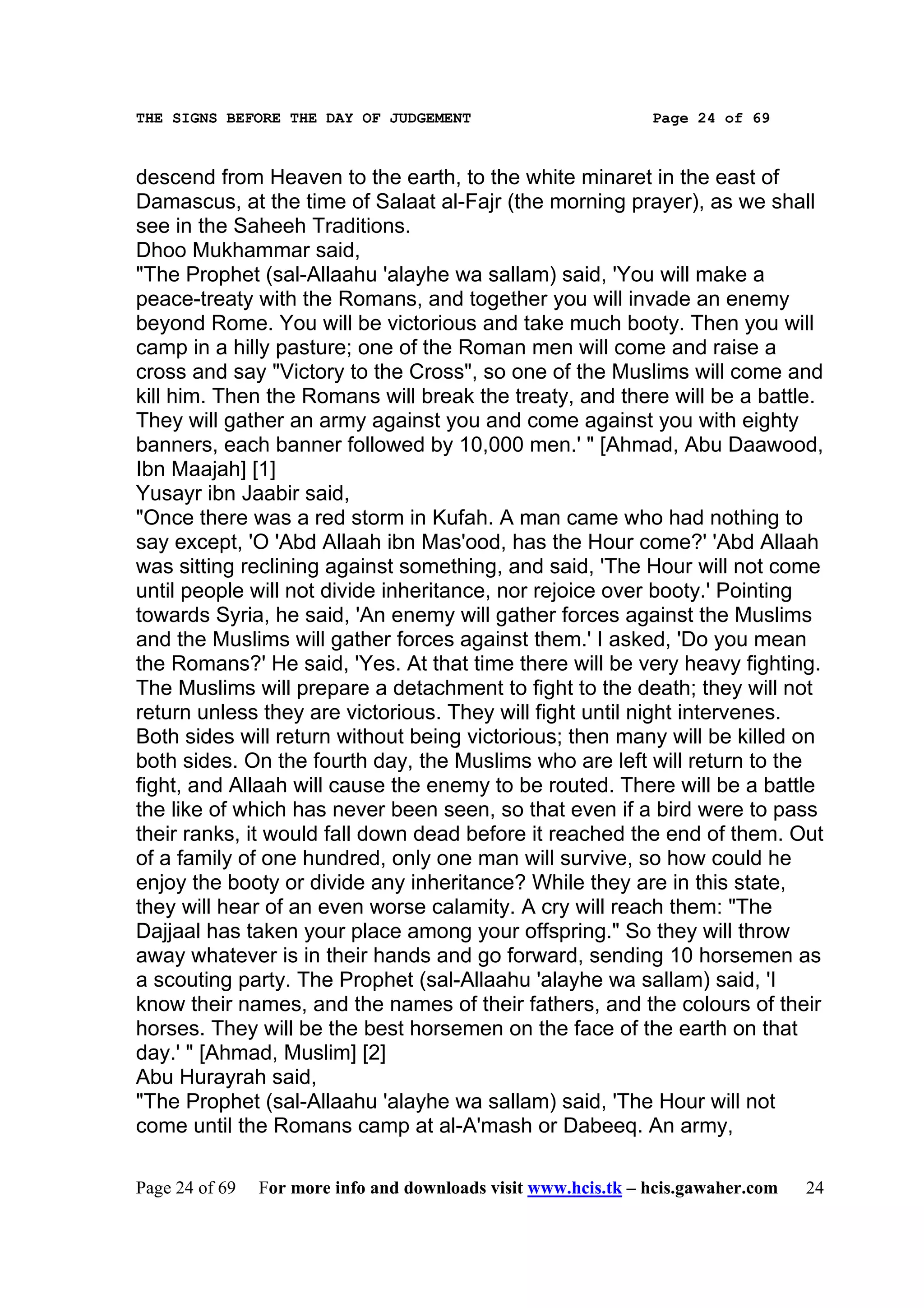 THE SIGNS BEFORE THE DAY OF JUDGEMENT                           Page 24 of 69



descend from Heaven to the earth, to the white minaret in the east of
Damascus, at the time of Salaat al-Fajr (the morning prayer), as we shall
see in the Saheeh Traditions.
Dhoo Mukhammar said,
"The Prophet (sal-Allaahu 'alayhe wa sallam) said, 'You will make a
peace-treaty with the Romans, and together you will invade an enemy
beyond Rome. You will be victorious and take much booty. Then you will
camp in a hilly pasture; one of the Roman men will come and raise a
cross and say "Victory to the Cross", so one of the Muslims will come and
kill him. Then the Romans will break the treaty, and there will be a battle.
They will gather an army against you and come against you with eighty
banners, each banner followed by 10,000 men.' " [Ahmad, Abu Daawood,
Ibn Maajah] [1]
Yusayr ibn Jaabir said,
"Once there was a red storm in Kufah. A man came who had nothing to
say except, 'O 'Abd Allaah ibn Mas'ood, has the Hour come?' 'Abd Allaah
was sitting reclining against something, and said, 'The Hour will not come
until people will not divide inheritance, nor rejoice over booty.' Pointing
towards Syria, he said, 'An enemy will gather forces against the Muslims
and the Muslims will gather forces against them.' I asked, 'Do you mean
the Romans?' He said, 'Yes. At that time there will be very heavy fighting.
The Muslims will prepare a detachment to fight to the death; they will not
return unless they are victorious. They will fight until night intervenes.
Both sides will return without being victorious; then many will be killed on
both sides. On the fourth day, the Muslims who are left will return to the
fight, and Allaah will cause the enemy to be routed. There will be a battle
the like of which has never been seen, so that even if a bird were to pass
their ranks, it would fall down dead before it reached the end of them. Out
of a family of one hundred, only one man will survive, so how could he
enjoy the booty or divide any inheritance? While they are in this state,
they will hear of an even worse calamity. A cry will reach them: "The
Dajjaal has taken your place among your offspring." So they will throw
away whatever is in their hands and go forward, sending 10 horsemen as
a scouting party. The Prophet (sal-Allaahu 'alayhe wa sallam) said, 'I
know their names, and the names of their fathers, and the colours of their
horses. They will be the best horsemen on the face of the earth on that
day.' " [Ahmad, Muslim] [2]
Abu Hurayrah said,
"The Prophet (sal-Allaahu 'alayhe wa sallam) said, 'The Hour will not
come until the Romans camp at al-A'mash or Dabeeq. An army,

Page 24 of 69   For more info and downloads visit www.hcis.tk – hcis.gawaher.com   24
 