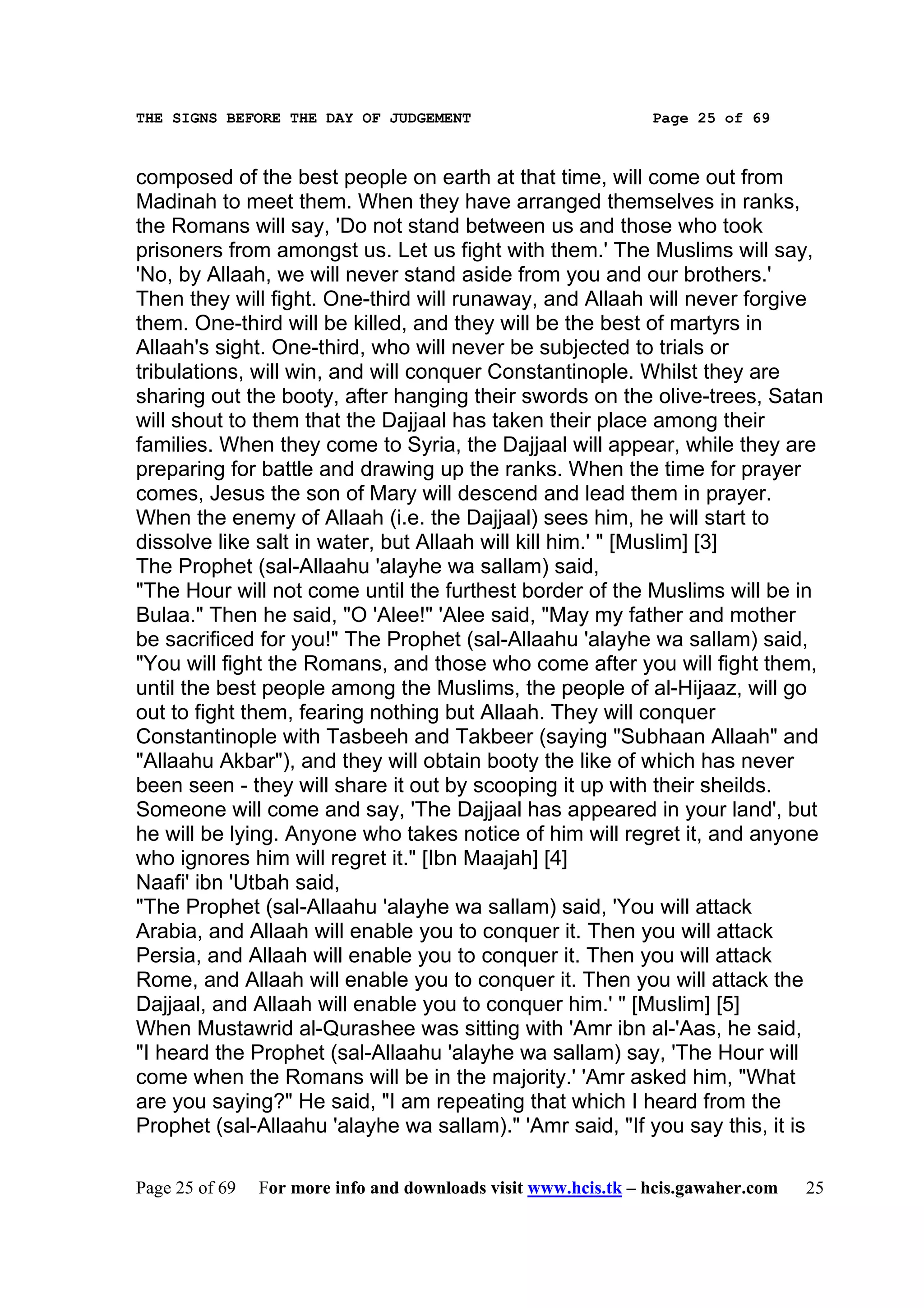 THE SIGNS BEFORE THE DAY OF JUDGEMENT                           Page 25 of 69



composed of the best people on earth at that time, will come out from
Madinah to meet them. When they have arranged themselves in ranks,
the Romans will say, 'Do not stand between us and those who took
prisoners from amongst us. Let us fight with them.' The Muslims will say,
'No, by Allaah, we will never stand aside from you and our brothers.'
Then they will fight. One-third will runaway, and Allaah will never forgive
them. One-third will be killed, and they will be the best of martyrs in
Allaah's sight. One-third, who will never be subjected to trials or
tribulations, will win, and will conquer Constantinople. Whilst they are
sharing out the booty, after hanging their swords on the olive-trees, Satan
will shout to them that the Dajjaal has taken their place among their
families. When they come to Syria, the Dajjaal will appear, while they are
preparing for battle and drawing up the ranks. When the time for prayer
comes, Jesus the son of Mary will descend and lead them in prayer.
When the enemy of Allaah (i.e. the Dajjaal) sees him, he will start to
dissolve like salt in water, but Allaah will kill him.' " [Muslim] [3]
The Prophet (sal-Allaahu 'alayhe wa sallam) said,
"The Hour will not come until the furthest border of the Muslims will be in
Bulaa." Then he said, "O 'Alee!" 'Alee said, "May my father and mother
be sacrificed for you!" The Prophet (sal-Allaahu 'alayhe wa sallam) said,
"You will fight the Romans, and those who come after you will fight them,
until the best people among the Muslims, the people of al-Hijaaz, will go
out to fight them, fearing nothing but Allaah. They will conquer
Constantinople with Tasbeeh and Takbeer (saying "Subhaan Allaah" and
"Allaahu Akbar"), and they will obtain booty the like of which has never
been seen - they will share it out by scooping it up with their sheilds.
Someone will come and say, 'The Dajjaal has appeared in your land', but
he will be lying. Anyone who takes notice of him will regret it, and anyone
who ignores him will regret it." [Ibn Maajah] [4]
Naafi' ibn 'Utbah said,
"The Prophet (sal-Allaahu 'alayhe wa sallam) said, 'You will attack
Arabia, and Allaah will enable you to conquer it. Then you will attack
Persia, and Allaah will enable you to conquer it. Then you will attack
Rome, and Allaah will enable you to conquer it. Then you will attack the
Dajjaal, and Allaah will enable you to conquer him.' " [Muslim] [5]
When Mustawrid al-Qurashee was sitting with 'Amr ibn al-'Aas, he said,
"I heard the Prophet (sal-Allaahu 'alayhe wa sallam) say, 'The Hour will
come when the Romans will be in the majority.' 'Amr asked him, "What
are you saying?" He said, "I am repeating that which I heard from the
Prophet (sal-Allaahu 'alayhe wa sallam)." 'Amr said, "If you say this, it is

Page 25 of 69   For more info and downloads visit www.hcis.tk – hcis.gawaher.com   25
 