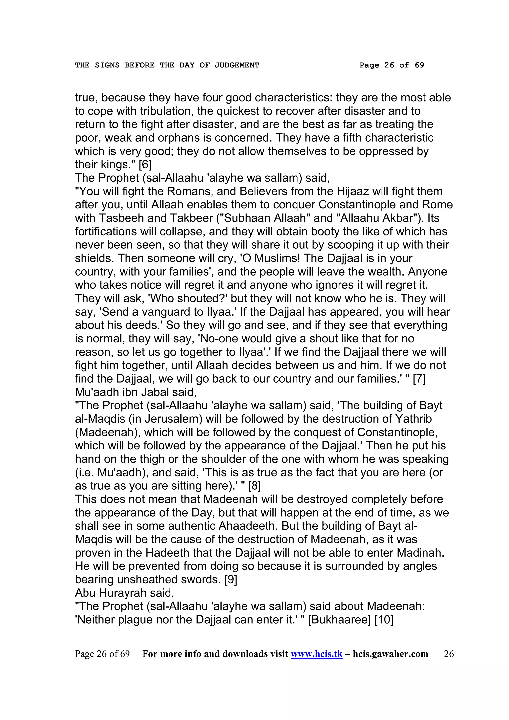 THE SIGNS BEFORE THE DAY OF JUDGEMENT                           Page 26 of 69



true, because they have four good characteristics: they are the most able
to cope with tribulation, the quickest to recover after disaster and to
return to the fight after disaster, and are the best as far as treating the
poor, weak and orphans is concerned. They have a fifth characteristic
which is very good; they do not allow themselves to be oppressed by
their kings." [6]
The Prophet (sal-Allaahu 'alayhe wa sallam) said,
"You will fight the Romans, and Believers from the Hijaaz will fight them
after you, until Allaah enables them to conquer Constantinople and Rome
with Tasbeeh and Takbeer ("Subhaan Allaah" and "Allaahu Akbar"). Its
fortifications will collapse, and they will obtain booty the like of which has
never been seen, so that they will share it out by scooping it up with their
shields. Then someone will cry, 'O Muslims! The Dajjaal is in your
country, with your families', and the people will leave the wealth. Anyone
who takes notice will regret it and anyone who ignores it will regret it.
They will ask, 'Who shouted?' but they will not know who he is. They will
say, 'Send a vanguard to Ilyaa.' If the Dajjaal has appeared, you will hear
about his deeds.' So they will go and see, and if they see that everything
is normal, they will say, 'No-one would give a shout like that for no
reason, so let us go together to Ilyaa'.' If we find the Dajjaal there we will
fight him together, until Allaah decides between us and him. If we do not
find the Dajjaal, we will go back to our country and our families.' " [7]
Mu'aadh ibn Jabal said,
"The Prophet (sal-Allaahu 'alayhe wa sallam) said, 'The building of Bayt
al-Maqdis (in Jerusalem) will be followed by the destruction of Yathrib
(Madeenah), which will be followed by the conquest of Constantinople,
which will be followed by the appearance of the Dajjaal.' Then he put his
hand on the thigh or the shoulder of the one with whom he was speaking
(i.e. Mu'aadh), and said, 'This is as true as the fact that you are here (or
as true as you are sitting here).' " [8]
This does not mean that Madeenah will be destroyed completely before
the appearance of the Day, but that will happen at the end of time, as we
shall see in some authentic Ahaadeeth. But the building of Bayt al-
Maqdis will be the cause of the destruction of Madeenah, as it was
proven in the Hadeeth that the Dajjaal will not be able to enter Madinah.
He will be prevented from doing so because it is surrounded by angles
bearing unsheathed swords. [9]
Abu Hurayrah said,
"The Prophet (sal-Allaahu 'alayhe wa sallam) said about Madeenah:
'Neither plague nor the Dajjaal can enter it.' " [Bukhaaree] [10]

Page 26 of 69   For more info and downloads visit www.hcis.tk – hcis.gawaher.com   26
 