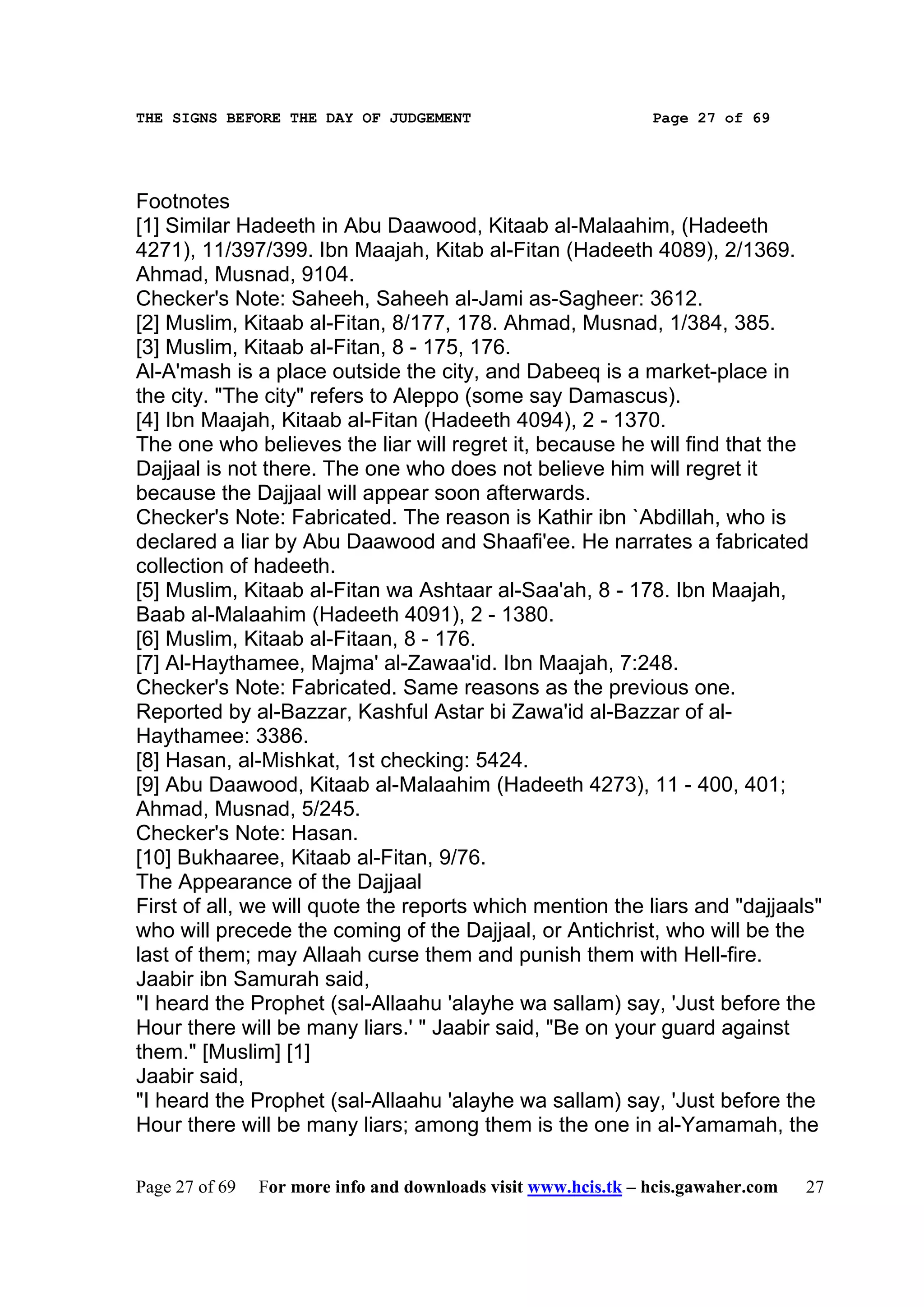 THE SIGNS BEFORE THE DAY OF JUDGEMENT                           Page 27 of 69




Footnotes
[1] Similar Hadeeth in Abu Daawood, Kitaab al-Malaahim, (Hadeeth
4271), 11/397/399. Ibn Maajah, Kitab al-Fitan (Hadeeth 4089), 2/1369.
Ahmad, Musnad, 9104.
Checker's Note: Saheeh, Saheeh al-Jami as-Sagheer: 3612.
[2] Muslim, Kitaab al-Fitan, 8/177, 178. Ahmad, Musnad, 1/384, 385.
[3] Muslim, Kitaab al-Fitan, 8 - 175, 176.
Al-A'mash is a place outside the city, and Dabeeq is a market-place in
the city. "The city" refers to Aleppo (some say Damascus).
[4] Ibn Maajah, Kitaab al-Fitan (Hadeeth 4094), 2 - 1370.
The one who believes the liar will regret it, because he will find that the
Dajjaal is not there. The one who does not believe him will regret it
because the Dajjaal will appear soon afterwards.
Checker's Note: Fabricated. The reason is Kathir ibn `Abdillah, who is
declared a liar by Abu Daawood and Shaafi'ee. He narrates a fabricated
collection of hadeeth.
[5] Muslim, Kitaab al-Fitan wa Ashtaar al-Saa'ah, 8 - 178. Ibn Maajah,
Baab al-Malaahim (Hadeeth 4091), 2 - 1380.
[6] Muslim, Kitaab al-Fitaan, 8 - 176.
[7] Al-Haythamee, Majma' al-Zawaa'id. Ibn Maajah, 7:248.
Checker's Note: Fabricated. Same reasons as the previous one.
Reported by al-Bazzar, Kashful Astar bi Zawa'id al-Bazzar of al-
Haythamee: 3386.
[8] Hasan, al-Mishkat, 1st checking: 5424.
[9] Abu Daawood, Kitaab al-Malaahim (Hadeeth 4273), 11 - 400, 401;
Ahmad, Musnad, 5/245.
Checker's Note: Hasan.
[10] Bukhaaree, Kitaab al-Fitan, 9/76.
The Appearance of the Dajjaal
First of all, we will quote the reports which mention the liars and "dajjaals"
who will precede the coming of the Dajjaal, or Antichrist, who will be the
last of them; may Allaah curse them and punish them with Hell-fire.
Jaabir ibn Samurah said,
"I heard the Prophet (sal-Allaahu 'alayhe wa sallam) say, 'Just before the
Hour there will be many liars.' " Jaabir said, "Be on your guard against
them." [Muslim] [1]
Jaabir said,
"I heard the Prophet (sal-Allaahu 'alayhe wa sallam) say, 'Just before the
Hour there will be many liars; among them is the one in al-Yamamah, the

Page 27 of 69   For more info and downloads visit www.hcis.tk – hcis.gawaher.com   27
 