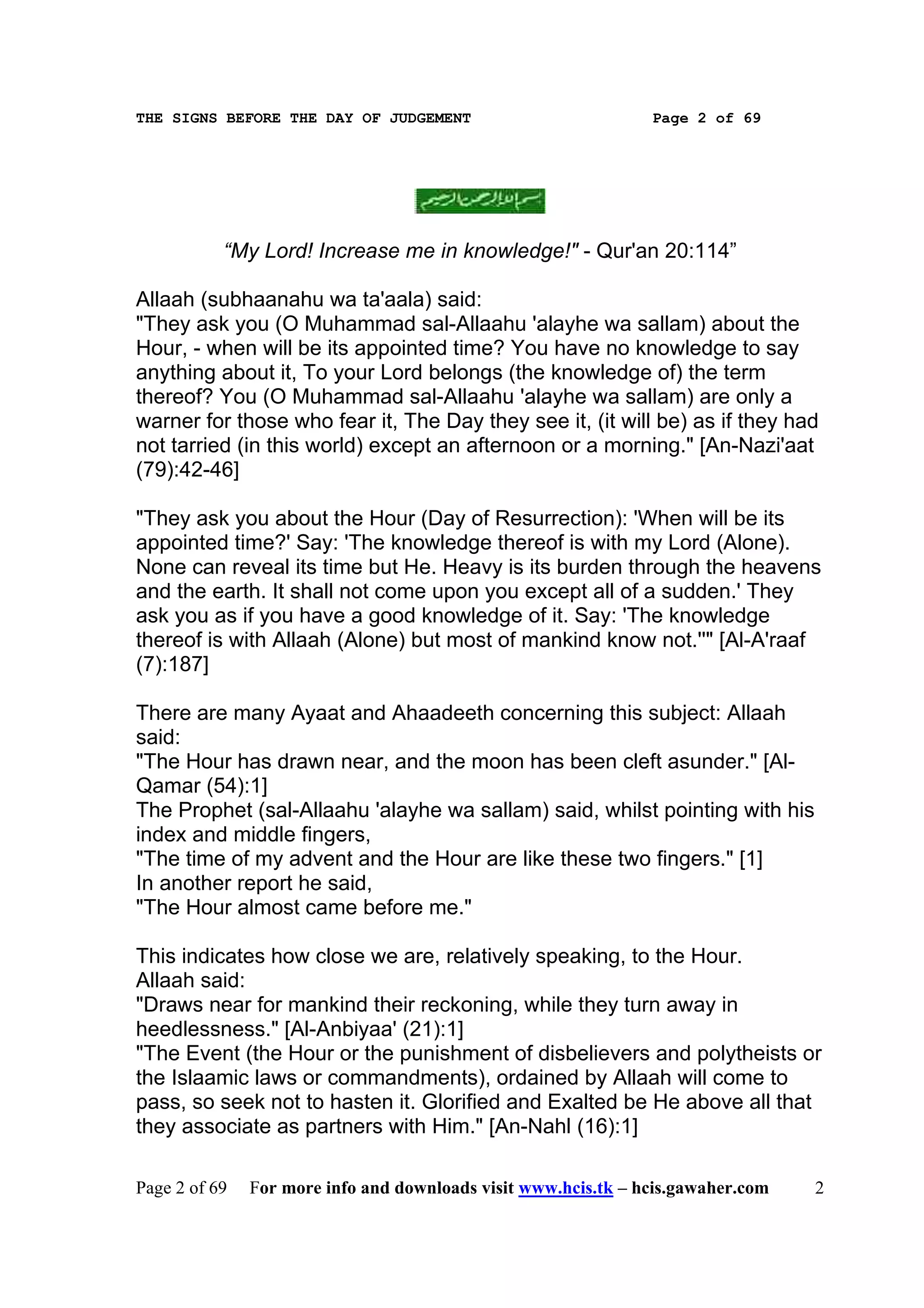 THE SIGNS BEFORE THE DAY OF JUDGEMENT                           Page 2 of 69




           “My Lord! Increase me in knowledge!" - Qur'an 20:114”

Allaah (subhaanahu wa ta'aala) said:
"They ask you (O Muhammad sal-Allaahu 'alayhe wa sallam) about the
Hour, - when will be its appointed time? You have no knowledge to say
anything about it, To your Lord belongs (the knowledge of) the term
thereof? You (O Muhammad sal-Allaahu 'alayhe wa sallam) are only a
warner for those who fear it, The Day they see it, (it will be) as if they had
not tarried (in this world) except an afternoon or a morning." [An-Nazi'aat
(79):42-46]

"They ask you about the Hour (Day of Resurrection): 'When will be its
appointed time?' Say: 'The knowledge thereof is with my Lord (Alone).
None can reveal its time but He. Heavy is its burden through the heavens
and the earth. It shall not come upon you except all of a sudden.' They
ask you as if you have a good knowledge of it. Say: 'The knowledge
thereof is with Allaah (Alone) but most of mankind know not.''" [Al-A'raaf
(7):187]

There are many Ayaat and Ahaadeeth concerning this subject: Allaah
said:
"The Hour has drawn near, and the moon has been cleft asunder." [Al-
Qamar (54):1]
The Prophet (sal-Allaahu 'alayhe wa sallam) said, whilst pointing with his
index and middle fingers,
"The time of my advent and the Hour are like these two fingers." [1]
In another report he said,
"The Hour almost came before me."

This indicates how close we are, relatively speaking, to the Hour.
Allaah said:
"Draws near for mankind their reckoning, while they turn away in
heedlessness." [Al-Anbiyaa' (21):1]
"The Event (the Hour or the punishment of disbelievers and polytheists or
the Islaamic laws or commandments), ordained by Allaah will come to
pass, so seek not to hasten it. Glorified and Exalted be He above all that
they associate as partners with Him." [An-Nahl (16):1]

Page 2 of 69   For more info and downloads visit www.hcis.tk – hcis.gawaher.com   2
 