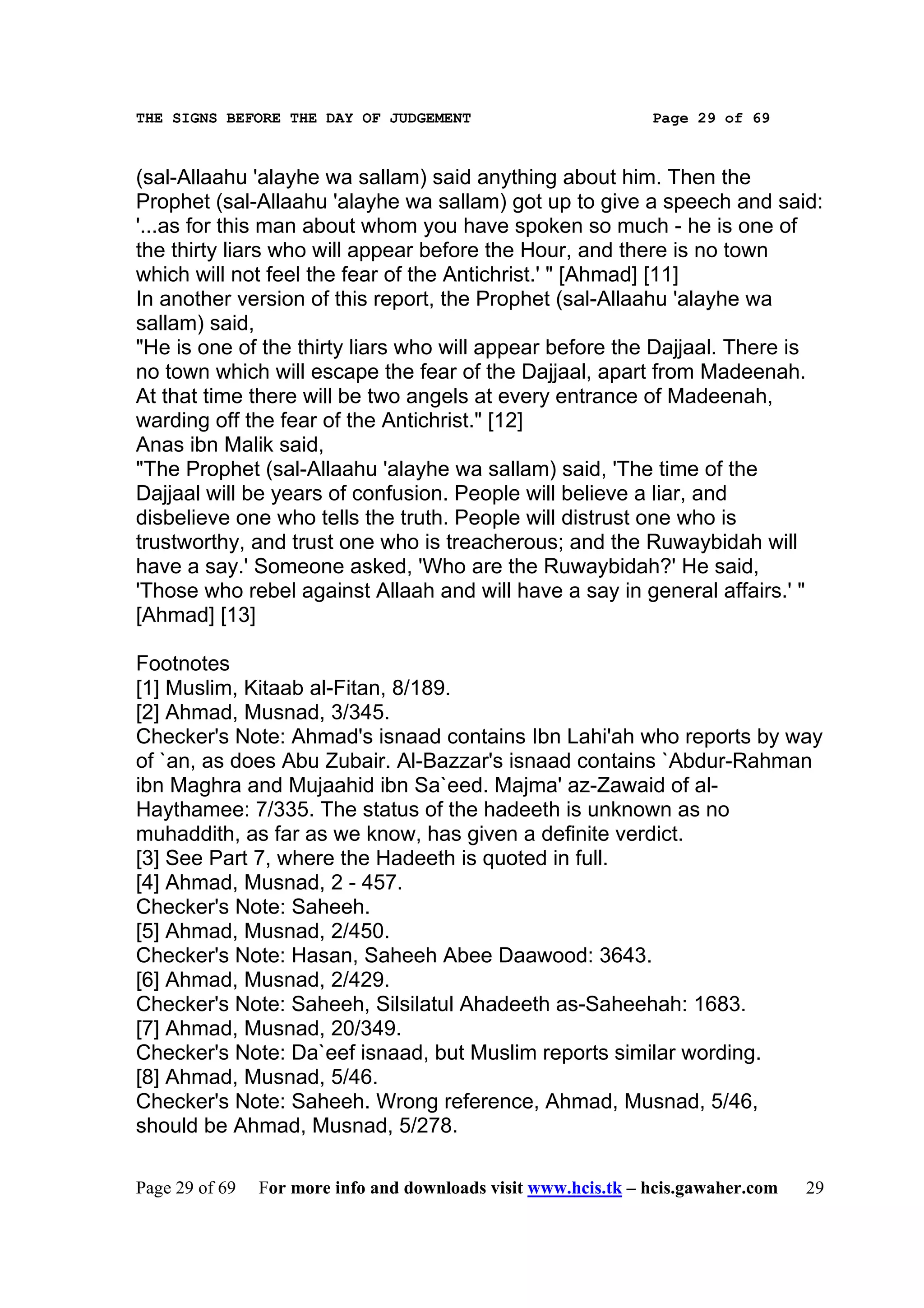 THE SIGNS BEFORE THE DAY OF JUDGEMENT                           Page 29 of 69



(sal-Allaahu 'alayhe wa sallam) said anything about him. Then the
Prophet (sal-Allaahu 'alayhe wa sallam) got up to give a speech and said:
'...as for this man about whom you have spoken so much - he is one of
the thirty liars who will appear before the Hour, and there is no town
which will not feel the fear of the Antichrist.' " [Ahmad] [11]
In another version of this report, the Prophet (sal-Allaahu 'alayhe wa
sallam) said,
"He is one of the thirty liars who will appear before the Dajjaal. There is
no town which will escape the fear of the Dajjaal, apart from Madeenah.
At that time there will be two angels at every entrance of Madeenah,
warding off the fear of the Antichrist." [12]
Anas ibn Malik said,
"The Prophet (sal-Allaahu 'alayhe wa sallam) said, 'The time of the
Dajjaal will be years of confusion. People will believe a liar, and
disbelieve one who tells the truth. People will distrust one who is
trustworthy, and trust one who is treacherous; and the Ruwaybidah will
have a say.' Someone asked, 'Who are the Ruwaybidah?' He said,
'Those who rebel against Allaah and will have a say in general affairs.' "
[Ahmad] [13]

Footnotes
[1] Muslim, Kitaab al-Fitan, 8/189.
[2] Ahmad, Musnad, 3/345.
Checker's Note: Ahmad's isnaad contains Ibn Lahi'ah who reports by way
of `an, as does Abu Zubair. Al-Bazzar's isnaad contains `Abdur-Rahman
ibn Maghra and Mujaahid ibn Sa`eed. Majma' az-Zawaid of al-
Haythamee: 7/335. The status of the hadeeth is unknown as no
muhaddith, as far as we know, has given a definite verdict.
[3] See Part 7, where the Hadeeth is quoted in full.
[4] Ahmad, Musnad, 2 - 457.
Checker's Note: Saheeh.
[5] Ahmad, Musnad, 2/450.
Checker's Note: Hasan, Saheeh Abee Daawood: 3643.
[6] Ahmad, Musnad, 2/429.
Checker's Note: Saheeh, Silsilatul Ahadeeth as-Saheehah: 1683.
[7] Ahmad, Musnad, 20/349.
Checker's Note: Da`eef isnaad, but Muslim reports similar wording.
[8] Ahmad, Musnad, 5/46.
Checker's Note: Saheeh. Wrong reference, Ahmad, Musnad, 5/46,
should be Ahmad, Musnad, 5/278.

Page 29 of 69   For more info and downloads visit www.hcis.tk – hcis.gawaher.com   29
 