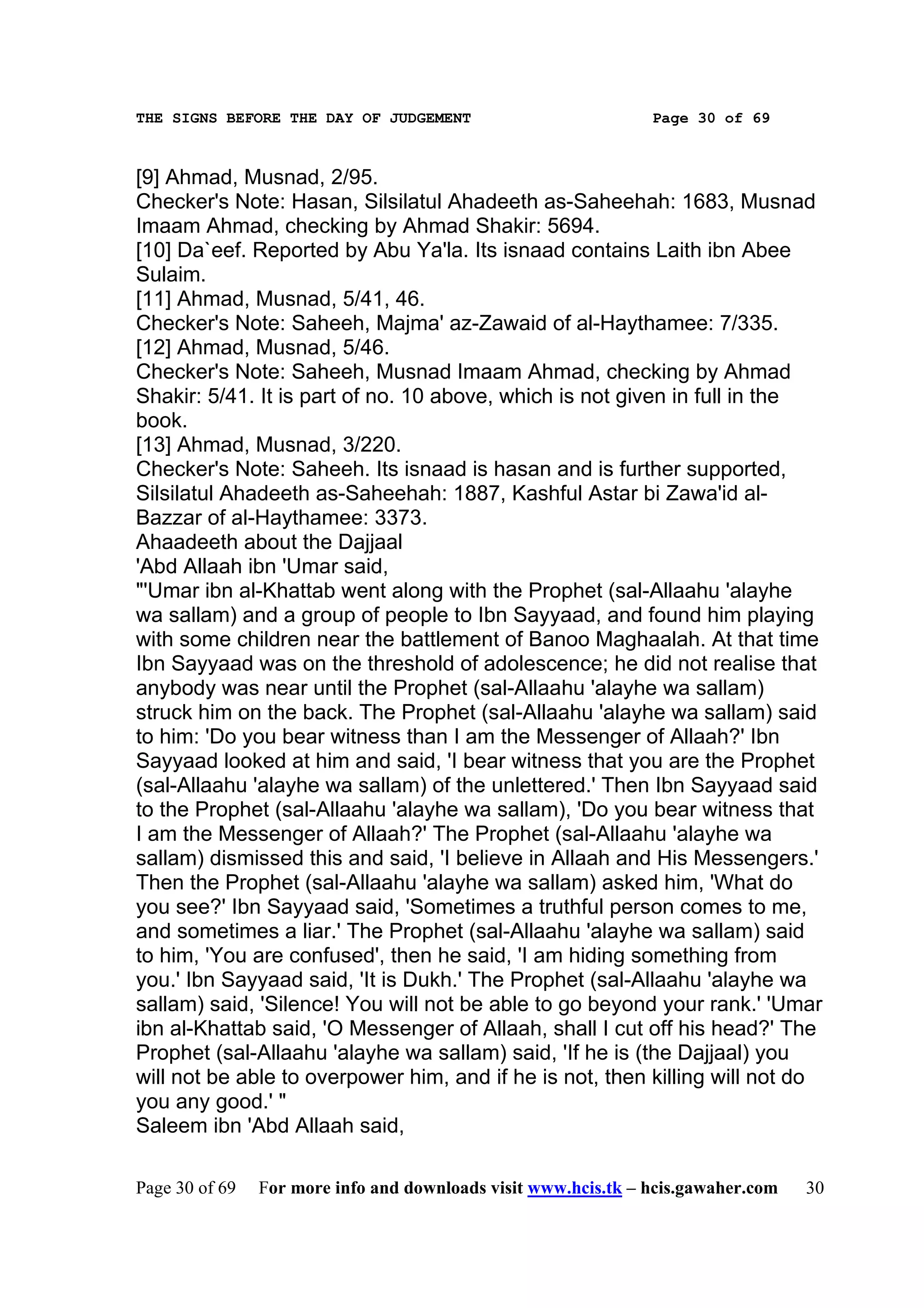 THE SIGNS BEFORE THE DAY OF JUDGEMENT                           Page 30 of 69



[9] Ahmad, Musnad, 2/95.
Checker's Note: Hasan, Silsilatul Ahadeeth as-Saheehah: 1683, Musnad
Imaam Ahmad, checking by Ahmad Shakir: 5694.
[10] Da`eef. Reported by Abu Ya'la. Its isnaad contains Laith ibn Abee
Sulaim.
[11] Ahmad, Musnad, 5/41, 46.
Checker's Note: Saheeh, Majma' az-Zawaid of al-Haythamee: 7/335.
[12] Ahmad, Musnad, 5/46.
Checker's Note: Saheeh, Musnad Imaam Ahmad, checking by Ahmad
Shakir: 5/41. It is part of no. 10 above, which is not given in full in the
book.
[13] Ahmad, Musnad, 3/220.
Checker's Note: Saheeh. Its isnaad is hasan and is further supported,
Silsilatul Ahadeeth as-Saheehah: 1887, Kashful Astar bi Zawa'id al-
Bazzar of al-Haythamee: 3373.
Ahaadeeth about the Dajjaal
'Abd Allaah ibn 'Umar said,
"'Umar ibn al-Khattab went along with the Prophet (sal-Allaahu 'alayhe
wa sallam) and a group of people to Ibn Sayyaad, and found him playing
with some children near the battlement of Banoo Maghaalah. At that time
Ibn Sayyaad was on the threshold of adolescence; he did not realise that
anybody was near until the Prophet (sal-Allaahu 'alayhe wa sallam)
struck him on the back. The Prophet (sal-Allaahu 'alayhe wa sallam) said
to him: 'Do you bear witness than I am the Messenger of Allaah?' Ibn
Sayyaad looked at him and said, 'I bear witness that you are the Prophet
(sal-Allaahu 'alayhe wa sallam) of the unlettered.' Then Ibn Sayyaad said
to the Prophet (sal-Allaahu 'alayhe wa sallam), 'Do you bear witness that
I am the Messenger of Allaah?' The Prophet (sal-Allaahu 'alayhe wa
sallam) dismissed this and said, 'I believe in Allaah and His Messengers.'
Then the Prophet (sal-Allaahu 'alayhe wa sallam) asked him, 'What do
you see?' Ibn Sayyaad said, 'Sometimes a truthful person comes to me,
and sometimes a liar.' The Prophet (sal-Allaahu 'alayhe wa sallam) said
to him, 'You are confused', then he said, 'I am hiding something from
you.' Ibn Sayyaad said, 'It is Dukh.' The Prophet (sal-Allaahu 'alayhe wa
sallam) said, 'Silence! You will not be able to go beyond your rank.' 'Umar
ibn al-Khattab said, 'O Messenger of Allaah, shall I cut off his head?' The
Prophet (sal-Allaahu 'alayhe wa sallam) said, 'If he is (the Dajjaal) you
will not be able to overpower him, and if he is not, then killing will not do
you any good.' "
Saleem ibn 'Abd Allaah said,

Page 30 of 69   For more info and downloads visit www.hcis.tk – hcis.gawaher.com   30
 