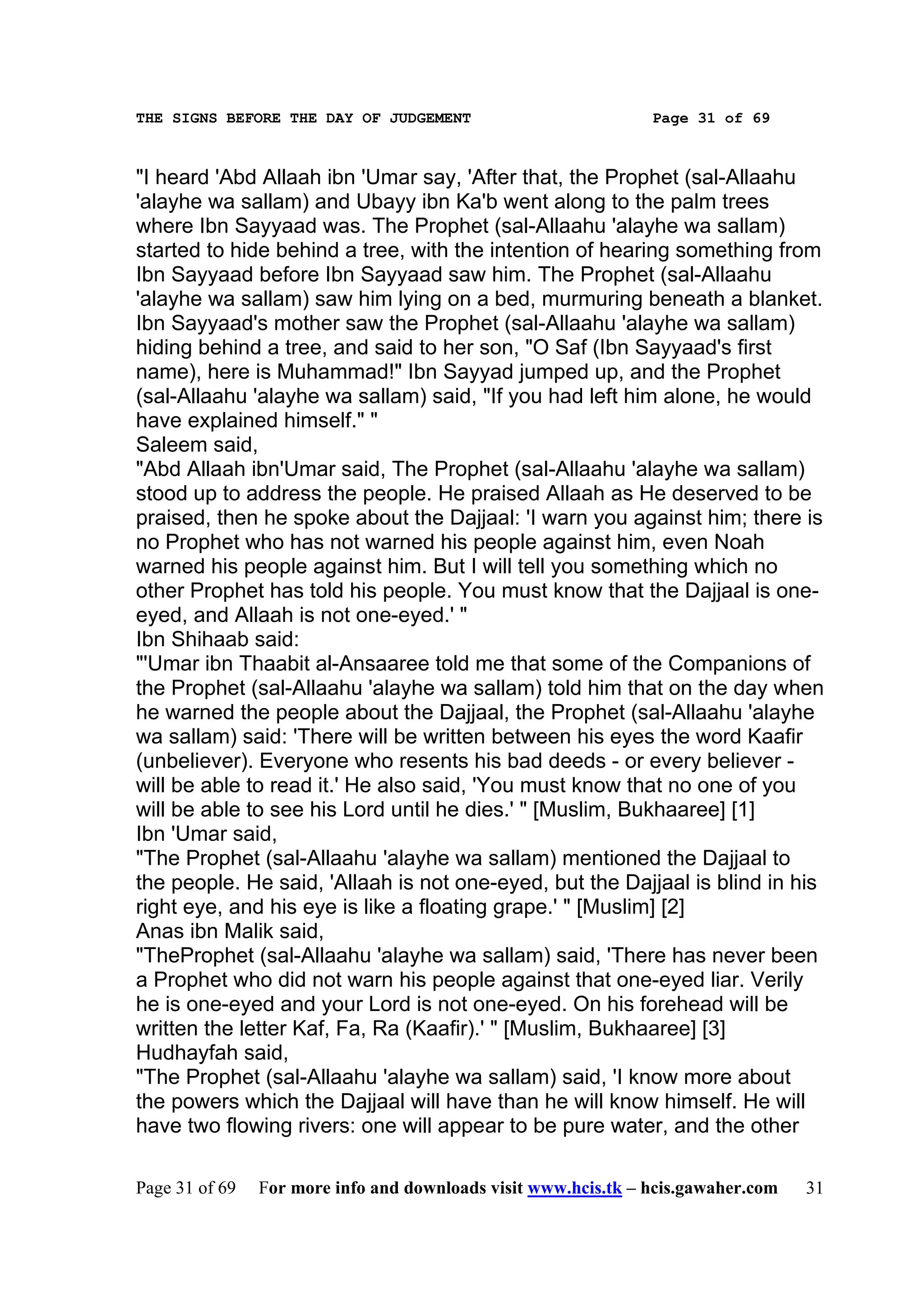 THE SIGNS BEFORE THE DAY OF JUDGEMENT                           Page 31 of 69



"I heard 'Abd Allaah ibn 'Umar say, 'After that, the Prophet (sal-Allaahu
'alayhe wa sallam) and Ubayy ibn Ka'b went along to the palm trees
where Ibn Sayyaad was. The Prophet (sal-Allaahu 'alayhe wa sallam)
started to hide behind a tree, with the intention of hearing something from
Ibn Sayyaad before Ibn Sayyaad saw him. The Prophet (sal-Allaahu
'alayhe wa sallam) saw him lying on a bed, murmuring beneath a blanket.
Ibn Sayyaad's mother saw the Prophet (sal-Allaahu 'alayhe wa sallam)
hiding behind a tree, and said to her son, "O Saf (Ibn Sayyaad's first
name), here is Muhammad!" Ibn Sayyad jumped up, and the Prophet
(sal-Allaahu 'alayhe wa sallam) said, "If you had left him alone, he would
have explained himself." "
Saleem said,
"Abd Allaah ibn'Umar said, The Prophet (sal-Allaahu 'alayhe wa sallam)
stood up to address the people. He praised Allaah as He deserved to be
praised, then he spoke about the Dajjaal: 'I warn you against him; there is
no Prophet who has not warned his people against him, even Noah
warned his people against him. But I will tell you something which no
other Prophet has told his people. You must know that the Dajjaal is one-
eyed, and Allaah is not one-eyed.' "
Ibn Shihaab said:
"'Umar ibn Thaabit al-Ansaaree told me that some of the Companions of
the Prophet (sal-Allaahu 'alayhe wa sallam) told him that on the day when
he warned the people about the Dajjaal, the Prophet (sal-Allaahu 'alayhe
wa sallam) said: 'There will be written between his eyes the word Kaafir
(unbeliever). Everyone who resents his bad deeds - or every believer -
will be able to read it.' He also said, 'You must know that no one of you
will be able to see his Lord until he dies.' " [Muslim, Bukhaaree] [1]
Ibn 'Umar said,
"The Prophet (sal-Allaahu 'alayhe wa sallam) mentioned the Dajjaal to
the people. He said, 'Allaah is not one-eyed, but the Dajjaal is blind in his
right eye, and his eye is like a floating grape.' " [Muslim] [2]
Anas ibn Malik said,
"TheProphet (sal-Allaahu 'alayhe wa sallam) said, 'There has never been
a Prophet who did not warn his people against that one-eyed liar. Verily
he is one-eyed and your Lord is not one-eyed. On his forehead will be
written the letter Kaf, Fa, Ra (Kaafir).' " [Muslim, Bukhaaree] [3]
Hudhayfah said,
"The Prophet (sal-Allaahu 'alayhe wa sallam) said, 'I know more about
the powers which the Dajjaal will have than he will know himself. He will
have two flowing rivers: one will appear to be pure water, and the other

Page 31 of 69   For more info and downloads visit www.hcis.tk – hcis.gawaher.com   31
 