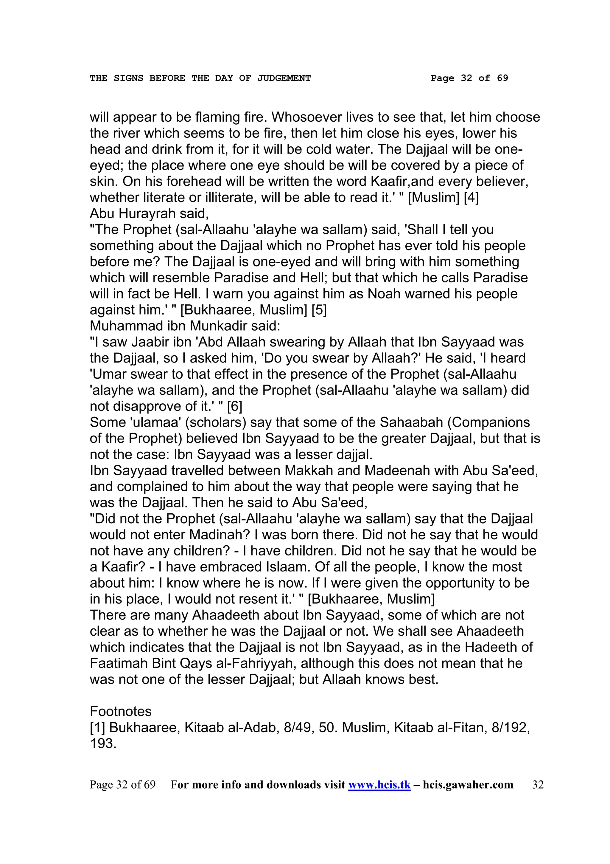THE SIGNS BEFORE THE DAY OF JUDGEMENT                           Page 32 of 69



will appear to be flaming fire. Whosoever lives to see that, let him choose
the river which seems to be fire, then let him close his eyes, lower his
head and drink from it, for it will be cold water. The Dajjaal will be one-
eyed; the place where one eye should be will be covered by a piece of
skin. On his forehead will be written the word Kaafir,and every believer,
whether literate or illiterate, will be able to read it.' " [Muslim] [4]
Abu Hurayrah said,
"The Prophet (sal-Allaahu 'alayhe wa sallam) said, 'Shall I tell you
something about the Dajjaal which no Prophet has ever told his people
before me? The Dajjaal is one-eyed and will bring with him something
which will resemble Paradise and Hell; but that which he calls Paradise
will in fact be Hell. I warn you against him as Noah warned his people
against him.' " [Bukhaaree, Muslim] [5]
Muhammad ibn Munkadir said:
"I saw Jaabir ibn 'Abd Allaah swearing by Allaah that Ibn Sayyaad was
the Dajjaal, so I asked him, 'Do you swear by Allaah?' He said, 'I heard
'Umar swear to that effect in the presence of the Prophet (sal-Allaahu
'alayhe wa sallam), and the Prophet (sal-Allaahu 'alayhe wa sallam) did
not disapprove of it.' " [6]
Some 'ulamaa' (scholars) say that some of the Sahaabah (Companions
of the Prophet) believed Ibn Sayyaad to be the greater Dajjaal, but that is
not the case: Ibn Sayyaad was a lesser dajjal.
Ibn Sayyaad travelled between Makkah and Madeenah with Abu Sa'eed,
and complained to him about the way that people were saying that he
was the Dajjaal. Then he said to Abu Sa'eed,
"Did not the Prophet (sal-Allaahu 'alayhe wa sallam) say that the Dajjaal
would not enter Madinah? I was born there. Did not he say that he would
not have any children? - I have children. Did not he say that he would be
a Kaafir? - I have embraced Islaam. Of all the people, I know the most
about him: I know where he is now. If I were given the opportunity to be
in his place, I would not resent it.' " [Bukhaaree, Muslim]
There are many Ahaadeeth about Ibn Sayyaad, some of which are not
clear as to whether he was the Dajjaal or not. We shall see Ahaadeeth
which indicates that the Dajjaal is not Ibn Sayyaad, as in the Hadeeth of
Faatimah Bint Qays al-Fahriyyah, although this does not mean that he
was not one of the lesser Dajjaal; but Allaah knows best.

Footnotes
[1] Bukhaaree, Kitaab al-Adab, 8/49, 50. Muslim, Kitaab al-Fitan, 8/192,
193.

Page 32 of 69   For more info and downloads visit www.hcis.tk – hcis.gawaher.com   32
 