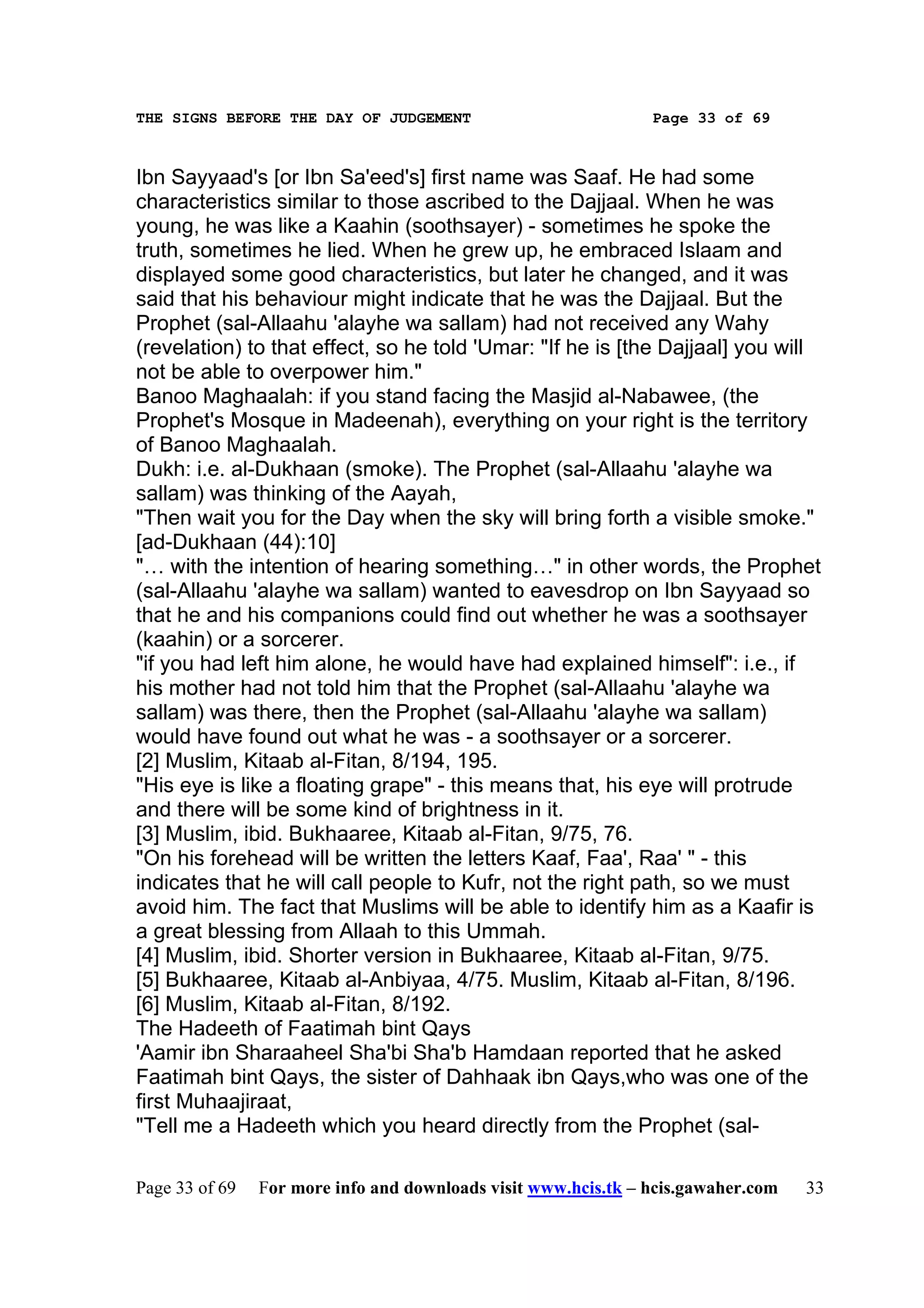 THE SIGNS BEFORE THE DAY OF JUDGEMENT                           Page 33 of 69



Ibn Sayyaad's [or Ibn Sa'eed's] first name was Saaf. He had some
characteristics similar to those ascribed to the Dajjaal. When he was
young, he was like a Kaahin (soothsayer) - sometimes he spoke the
truth, sometimes he lied. When he grew up, he embraced Islaam and
displayed some good characteristics, but later he changed, and it was
said that his behaviour might indicate that he was the Dajjaal. But the
Prophet (sal-Allaahu 'alayhe wa sallam) had not received any Wahy
(revelation) to that effect, so he told 'Umar: "If he is [the Dajjaal] you will
not be able to overpower him."
Banoo Maghaalah: if you stand facing the Masjid al-Nabawee, (the
Prophet's Mosque in Madeenah), everything on your right is the territory
of Banoo Maghaalah.
Dukh: i.e. al-Dukhaan (smoke). The Prophet (sal-Allaahu 'alayhe wa
sallam) was thinking of the Aayah,
"Then wait you for the Day when the sky will bring forth a visible smoke."
[ad-Dukhaan (44):10]
"… with the intention of hearing something…" in other words, the Prophet
(sal-Allaahu 'alayhe wa sallam) wanted to eavesdrop on Ibn Sayyaad so
that he and his companions could find out whether he was a soothsayer
(kaahin) or a sorcerer.
"if you had left him alone, he would have had explained himself": i.e., if
his mother had not told him that the Prophet (sal-Allaahu 'alayhe wa
sallam) was there, then the Prophet (sal-Allaahu 'alayhe wa sallam)
would have found out what he was - a soothsayer or a sorcerer.
[2] Muslim, Kitaab al-Fitan, 8/194, 195.
"His eye is like a floating grape" - this means that, his eye will protrude
and there will be some kind of brightness in it.
[3] Muslim, ibid. Bukhaaree, Kitaab al-Fitan, 9/75, 76.
"On his forehead will be written the letters Kaaf, Faa', Raa' " - this
indicates that he will call people to Kufr, not the right path, so we must
avoid him. The fact that Muslims will be able to identify him as a Kaafir is
a great blessing from Allaah to this Ummah.
[4] Muslim, ibid. Shorter version in Bukhaaree, Kitaab al-Fitan, 9/75.
[5] Bukhaaree, Kitaab al-Anbiyaa, 4/75. Muslim, Kitaab al-Fitan, 8/196.
[6] Muslim, Kitaab al-Fitan, 8/192.
The Hadeeth of Faatimah bint Qays
'Aamir ibn Sharaaheel Sha'bi Sha'b Hamdaan reported that he asked
Faatimah bint Qays, the sister of Dahhaak ibn Qays,who was one of the
first Muhaajiraat,
"Tell me a Hadeeth which you heard directly from the Prophet (sal-

Page 33 of 69   For more info and downloads visit www.hcis.tk – hcis.gawaher.com   33
 