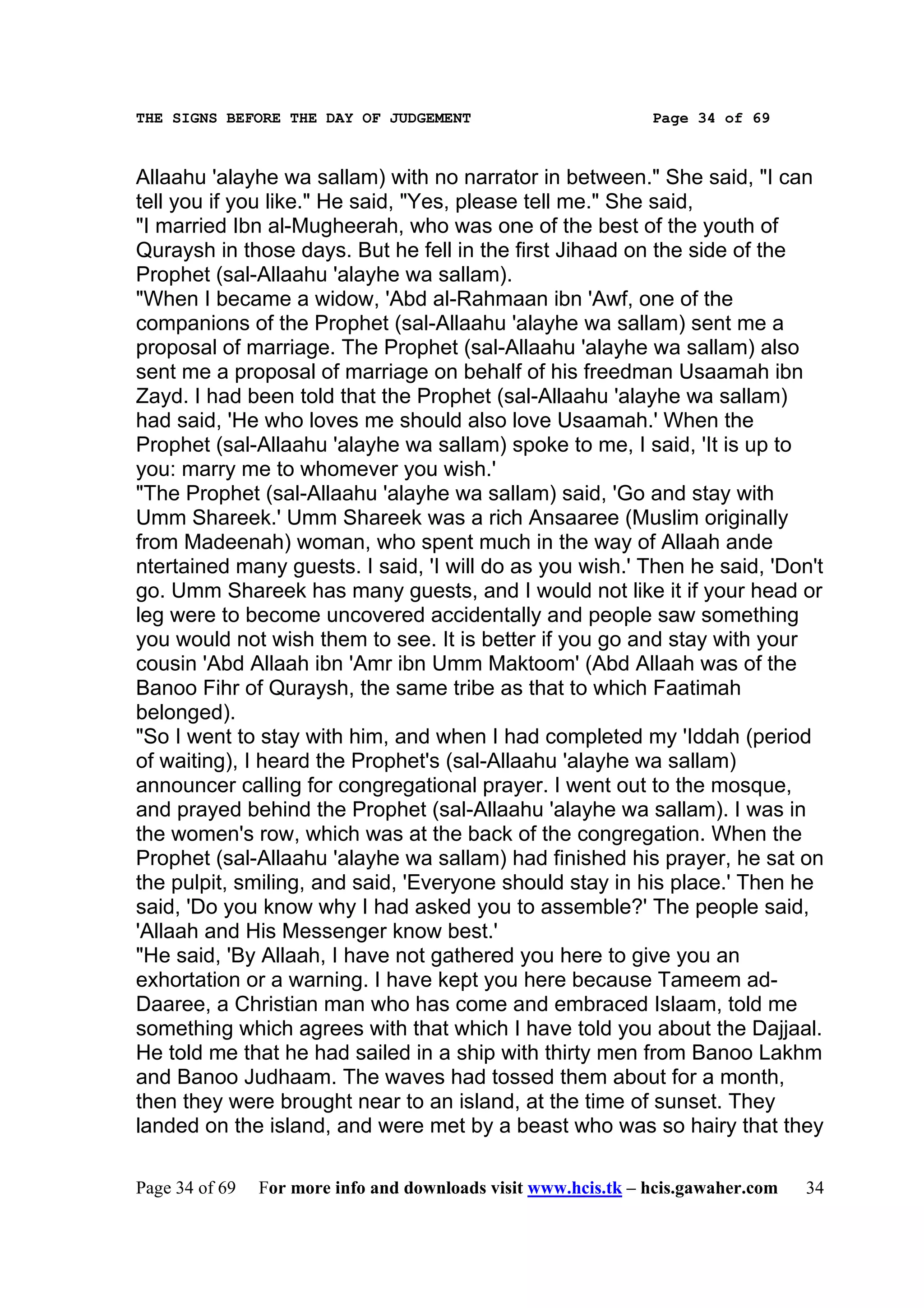 THE SIGNS BEFORE THE DAY OF JUDGEMENT                           Page 34 of 69



Allaahu 'alayhe wa sallam) with no narrator in between." She said, "I can
tell you if you like." He said, "Yes, please tell me." She said,
"I married Ibn al-Mugheerah, who was one of the best of the youth of
Quraysh in those days. But he fell in the first Jihaad on the side of the
Prophet (sal-Allaahu 'alayhe wa sallam).
"When I became a widow, 'Abd al-Rahmaan ibn 'Awf, one of the
companions of the Prophet (sal-Allaahu 'alayhe wa sallam) sent me a
proposal of marriage. The Prophet (sal-Allaahu 'alayhe wa sallam) also
sent me a proposal of marriage on behalf of his freedman Usaamah ibn
Zayd. I had been told that the Prophet (sal-Allaahu 'alayhe wa sallam)
had said, 'He who loves me should also love Usaamah.' When the
Prophet (sal-Allaahu 'alayhe wa sallam) spoke to me, I said, 'It is up to
you: marry me to whomever you wish.'
"The Prophet (sal-Allaahu 'alayhe wa sallam) said, 'Go and stay with
Umm Shareek.' Umm Shareek was a rich Ansaaree (Muslim originally
from Madeenah) woman, who spent much in the way of Allaah ande
ntertained many guests. I said, 'I will do as you wish.' Then he said, 'Don't
go. Umm Shareek has many guests, and I would not like it if your head or
leg were to become uncovered accidentally and people saw something
you would not wish them to see. It is better if you go and stay with your
cousin 'Abd Allaah ibn 'Amr ibn Umm Maktoom' (Abd Allaah was of the
Banoo Fihr of Quraysh, the same tribe as that to which Faatimah
belonged).
"So I went to stay with him, and when I had completed my 'Iddah (period
of waiting), I heard the Prophet's (sal-Allaahu 'alayhe wa sallam)
announcer calling for congregational prayer. I went out to the mosque,
and prayed behind the Prophet (sal-Allaahu 'alayhe wa sallam). I was in
the women's row, which was at the back of the congregation. When the
Prophet (sal-Allaahu 'alayhe wa sallam) had finished his prayer, he sat on
the pulpit, smiling, and said, 'Everyone should stay in his place.' Then he
said, 'Do you know why I had asked you to assemble?' The people said,
'Allaah and His Messenger know best.'
"He said, 'By Allaah, I have not gathered you here to give you an
exhortation or a warning. I have kept you here because Tameem ad-
Daaree, a Christian man who has come and embraced Islaam, told me
something which agrees with that which I have told you about the Dajjaal.
He told me that he had sailed in a ship with thirty men from Banoo Lakhm
and Banoo Judhaam. The waves had tossed them about for a month,
then they were brought near to an island, at the time of sunset. They
landed on the island, and were met by a beast who was so hairy that they

Page 34 of 69   For more info and downloads visit www.hcis.tk – hcis.gawaher.com   34
 