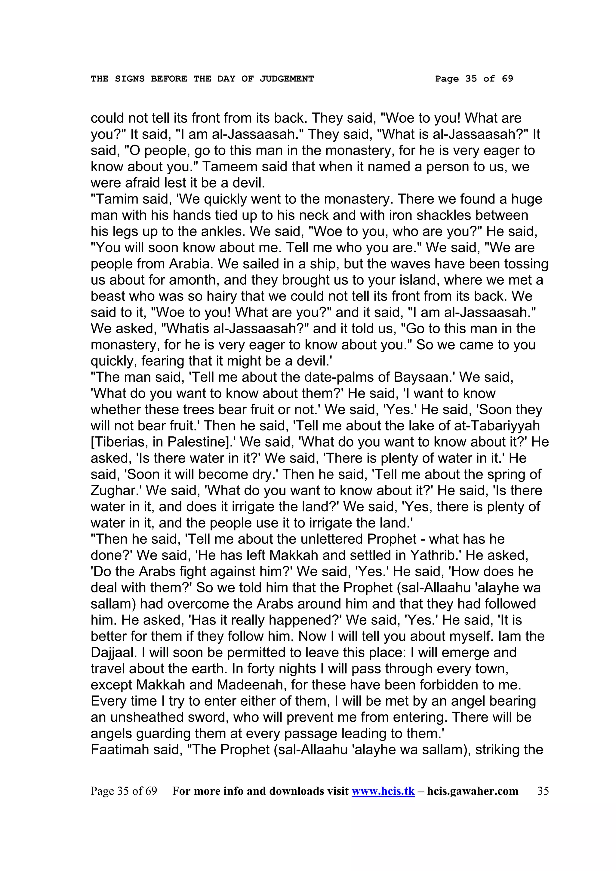 THE SIGNS BEFORE THE DAY OF JUDGEMENT                           Page 35 of 69



could not tell its front from its back. They said, "Woe to you! What are
you?" It said, "I am al-Jassaasah." They said, "What is al-Jassaasah?" It
said, "O people, go to this man in the monastery, for he is very eager to
know about you." Tameem said that when it named a person to us, we
were afraid lest it be a devil.
"Tamim said, 'We quickly went to the monastery. There we found a huge
man with his hands tied up to his neck and with iron shackles between
his legs up to the ankles. We said, "Woe to you, who are you?" He said,
"You will soon know about me. Tell me who you are." We said, "We are
people from Arabia. We sailed in a ship, but the waves have been tossing
us about for amonth, and they brought us to your island, where we met a
beast who was so hairy that we could not tell its front from its back. We
said to it, "Woe to you! What are you?" and it said, "I am al-Jassaasah."
We asked, "Whatis al-Jassaasah?" and it told us, "Go to this man in the
monastery, for he is very eager to know about you." So we came to you
quickly, fearing that it might be a devil.'
"The man said, 'Tell me about the date-palms of Baysaan.' We said,
'What do you want to know about them?' He said, 'I want to know
whether these trees bear fruit or not.' We said, 'Yes.' He said, 'Soon they
will not bear fruit.' Then he said, 'Tell me about the lake of at-Tabariyyah
[Tiberias, in Palestine].' We said, 'What do you want to know about it?' He
asked, 'Is there water in it?' We said, 'There is plenty of water in it.' He
said, 'Soon it will become dry.' Then he said, 'Tell me about the spring of
Zughar.' We said, 'What do you want to know about it?' He said, 'Is there
water in it, and does it irrigate the land?' We said, 'Yes, there is plenty of
water in it, and the people use it to irrigate the land.'
"Then he said, 'Tell me about the unlettered Prophet - what has he
done?' We said, 'He has left Makkah and settled in Yathrib.' He asked,
'Do the Arabs fight against him?' We said, 'Yes.' He said, 'How does he
deal with them?' So we told him that the Prophet (sal-Allaahu 'alayhe wa
sallam) had overcome the Arabs around him and that they had followed
him. He asked, 'Has it really happened?' We said, 'Yes.' He said, 'It is
better for them if they follow him. Now I will tell you about myself. Iam the
Dajjaal. I will soon be permitted to leave this place: I will emerge and
travel about the earth. In forty nights I will pass through every town,
except Makkah and Madeenah, for these have been forbidden to me.
Every time I try to enter either of them, I will be met by an angel bearing
an unsheathed sword, who will prevent me from entering. There will be
angels guarding them at every passage leading to them.'
Faatimah said, "The Prophet (sal-Allaahu 'alayhe wa sallam), striking the

Page 35 of 69   For more info and downloads visit www.hcis.tk – hcis.gawaher.com   35
 