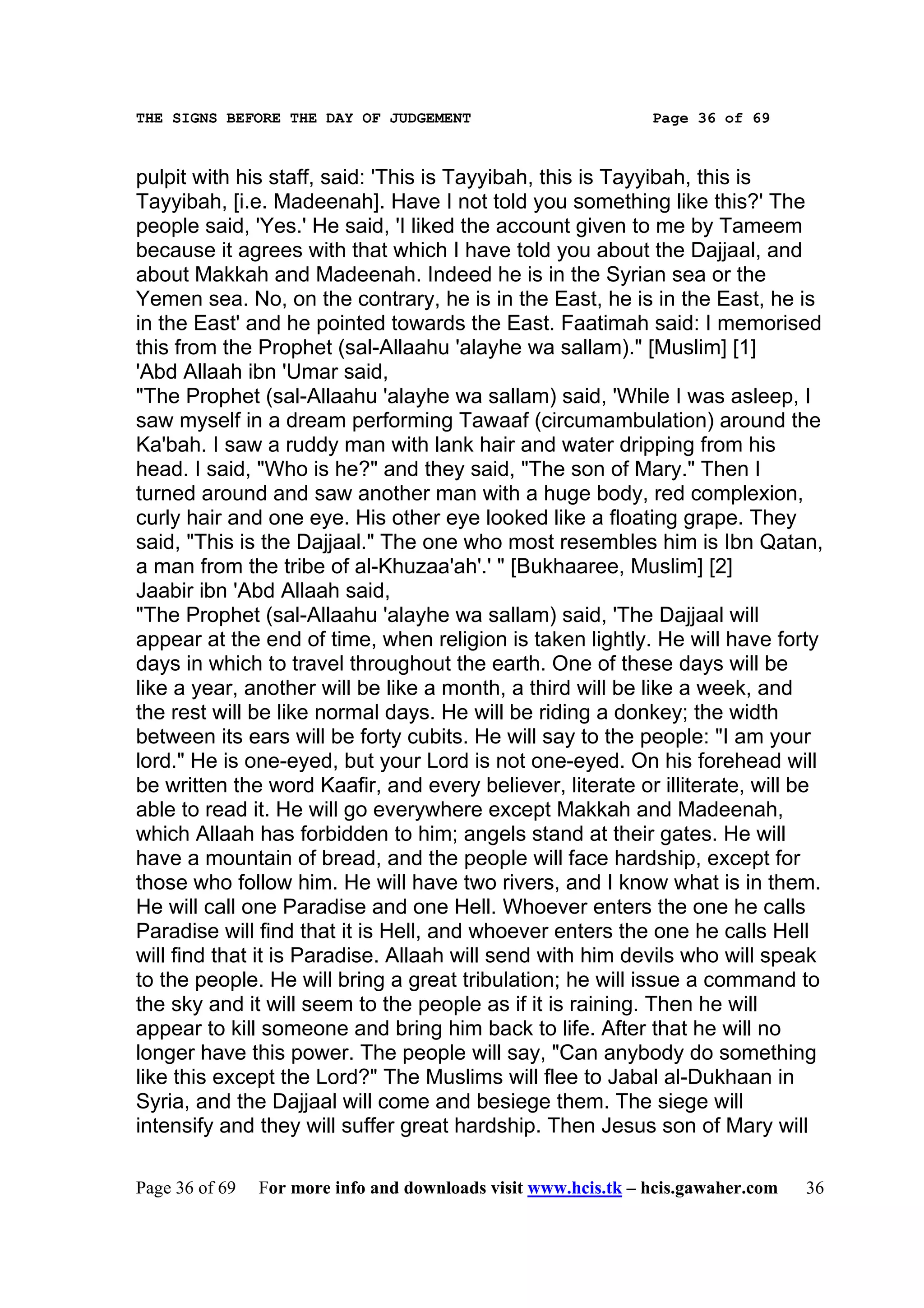 THE SIGNS BEFORE THE DAY OF JUDGEMENT                           Page 36 of 69



pulpit with his staff, said: 'This is Tayyibah, this is Tayyibah, this is
Tayyibah, [i.e. Madeenah]. Have I not told you something like this?' The
people said, 'Yes.' He said, 'I liked the account given to me by Tameem
because it agrees with that which I have told you about the Dajjaal, and
about Makkah and Madeenah. Indeed he is in the Syrian sea or the
Yemen sea. No, on the contrary, he is in the East, he is in the East, he is
in the East' and he pointed towards the East. Faatimah said: I memorised
this from the Prophet (sal-Allaahu 'alayhe wa sallam)." [Muslim] [1]
'Abd Allaah ibn 'Umar said,
"The Prophet (sal-Allaahu 'alayhe wa sallam) said, 'While I was asleep, I
saw myself in a dream performing Tawaaf (circumambulation) around the
Ka'bah. I saw a ruddy man with lank hair and water dripping from his
head. I said, "Who is he?" and they said, "The son of Mary." Then I
turned around and saw another man with a huge body, red complexion,
curly hair and one eye. His other eye looked like a floating grape. They
said, "This is the Dajjaal." The one who most resembles him is Ibn Qatan,
a man from the tribe of al-Khuzaa'ah'.' " [Bukhaaree, Muslim] [2]
Jaabir ibn 'Abd Allaah said,
"The Prophet (sal-Allaahu 'alayhe wa sallam) said, 'The Dajjaal will
appear at the end of time, when religion is taken lightly. He will have forty
days in which to travel throughout the earth. One of these days will be
like a year, another will be like a month, a third will be like a week, and
the rest will be like normal days. He will be riding a donkey; the width
between its ears will be forty cubits. He will say to the people: "I am your
lord." He is one-eyed, but your Lord is not one-eyed. On his forehead will
be written the word Kaafir, and every believer, literate or illiterate, will be
able to read it. He will go everywhere except Makkah and Madeenah,
which Allaah has forbidden to him; angels stand at their gates. He will
have a mountain of bread, and the people will face hardship, except for
those who follow him. He will have two rivers, and I know what is in them.
He will call one Paradise and one Hell. Whoever enters the one he calls
Paradise will find that it is Hell, and whoever enters the one he calls Hell
will find that it is Paradise. Allaah will send with him devils who will speak
to the people. He will bring a great tribulation; he will issue a command to
the sky and it will seem to the people as if it is raining. Then he will
appear to kill someone and bring him back to life. After that he will no
longer have this power. The people will say, "Can anybody do something
like this except the Lord?" The Muslims will flee to Jabal al-Dukhaan in
Syria, and the Dajjaal will come and besiege them. The siege will
intensify and they will suffer great hardship. Then Jesus son of Mary will

Page 36 of 69   For more info and downloads visit www.hcis.tk – hcis.gawaher.com   36
 