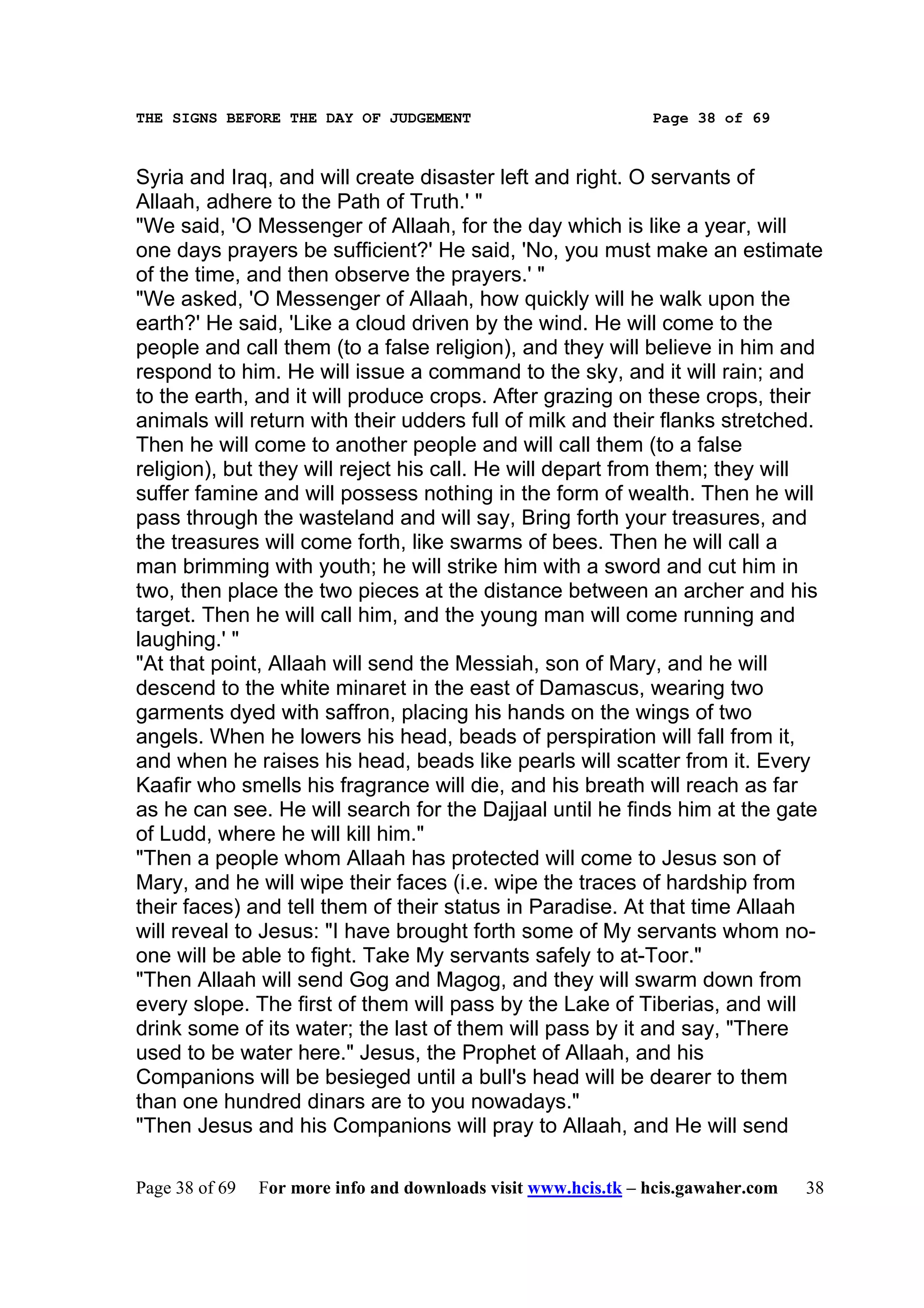 THE SIGNS BEFORE THE DAY OF JUDGEMENT                           Page 38 of 69



Syria and Iraq, and will create disaster left and right. O servants of
Allaah, adhere to the Path of Truth.' "
"We said, 'O Messenger of Allaah, for the day which is like a year, will
one days prayers be sufficient?' He said, 'No, you must make an estimate
of the time, and then observe the prayers.' "
"We asked, 'O Messenger of Allaah, how quickly will he walk upon the
earth?' He said, 'Like a cloud driven by the wind. He will come to the
people and call them (to a false religion), and they will believe in him and
respond to him. He will issue a command to the sky, and it will rain; and
to the earth, and it will produce crops. After grazing on these crops, their
animals will return with their udders full of milk and their flanks stretched.
Then he will come to another people and will call them (to a false
religion), but they will reject his call. He will depart from them; they will
suffer famine and will possess nothing in the form of wealth. Then he will
pass through the wasteland and will say, Bring forth your treasures, and
the treasures will come forth, like swarms of bees. Then he will call a
man brimming with youth; he will strike him with a sword and cut him in
two, then place the two pieces at the distance between an archer and his
target. Then he will call him, and the young man will come running and
laughing.' "
"At that point, Allaah will send the Messiah, son of Mary, and he will
descend to the white minaret in the east of Damascus, wearing two
garments dyed with saffron, placing his hands on the wings of two
angels. When he lowers his head, beads of perspiration will fall from it,
and when he raises his head, beads like pearls will scatter from it. Every
Kaafir who smells his fragrance will die, and his breath will reach as far
as he can see. He will search for the Dajjaal until he finds him at the gate
of Ludd, where he will kill him."
"Then a people whom Allaah has protected will come to Jesus son of
Mary, and he will wipe their faces (i.e. wipe the traces of hardship from
their faces) and tell them of their status in Paradise. At that time Allaah
will reveal to Jesus: "I have brought forth some of My servants whom no-
one will be able to fight. Take My servants safely to at-Toor."
"Then Allaah will send Gog and Magog, and they will swarm down from
every slope. The first of them will pass by the Lake of Tiberias, and will
drink some of its water; the last of them will pass by it and say, "There
used to be water here." Jesus, the Prophet of Allaah, and his
Companions will be besieged until a bull's head will be dearer to them
than one hundred dinars are to you nowadays."
"Then Jesus and his Companions will pray to Allaah, and He will send

Page 38 of 69   For more info and downloads visit www.hcis.tk – hcis.gawaher.com   38
 