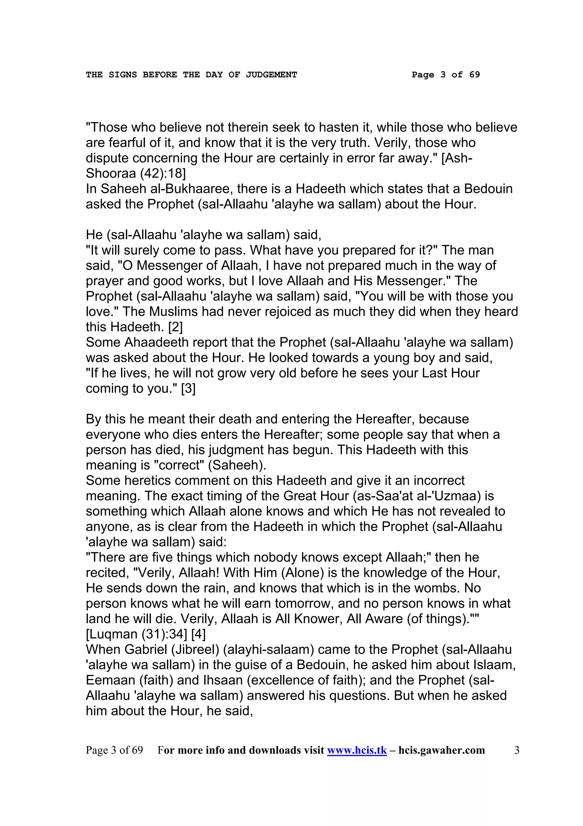 THE SIGNS BEFORE THE DAY OF JUDGEMENT                           Page 3 of 69




"Those who believe not therein seek to hasten it, while those who believe
are fearful of it, and know that it is the very truth. Verily, those who
dispute concerning the Hour are certainly in error far away." [Ash-
Shooraa (42):18]
In Saheeh al-Bukhaaree, there is a Hadeeth which states that a Bedouin
asked the Prophet (sal-Allaahu 'alayhe wa sallam) about the Hour.

He (sal-Allaahu 'alayhe wa sallam) said,
"It will surely come to pass. What have you prepared for it?" The man
said, "O Messenger of Allaah, I have not prepared much in the way of
prayer and good works, but I love Allaah and His Messenger." The
Prophet (sal-Allaahu 'alayhe wa sallam) said, "You will be with those you
love." The Muslims had never rejoiced as much they did when they heard
this Hadeeth. [2]
Some Ahaadeeth report that the Prophet (sal-Allaahu 'alayhe wa sallam)
was asked about the Hour. He looked towards a young boy and said,
"If he lives, he will not grow very old before he sees your Last Hour
coming to you." [3]

By this he meant their death and entering the Hereafter, because
everyone who dies enters the Hereafter; some people say that when a
person has died, his judgment has begun. This Hadeeth with this
meaning is "correct" (Saheeh).
Some heretics comment on this Hadeeth and give it an incorrect
meaning. The exact timing of the Great Hour (as-Saa'at al-'Uzmaa) is
something which Allaah alone knows and which He has not revealed to
anyone, as is clear from the Hadeeth in which the Prophet (sal-Allaahu
'alayhe wa sallam) said:
"There are five things which nobody knows except Allaah;" then he
recited, "Verily, Allaah! With Him (Alone) is the knowledge of the Hour,
He sends down the rain, and knows that which is in the wombs. No
person knows what he will earn tomorrow, and no person knows in what
land he will die. Verily, Allaah is All Knower, All Aware (of things).""
[Luqman (31):34] [4]
When Gabriel (Jibreel) (alayhi-salaam) came to the Prophet (sal-Allaahu
'alayhe wa sallam) in the guise of a Bedouin, he asked him about Islaam,
Eemaan (faith) and Ihsaan (excellence of faith); and the Prophet (sal-
Allaahu 'alayhe wa sallam) answered his questions. But when he asked
him about the Hour, he said,

Page 3 of 69   For more info and downloads visit www.hcis.tk – hcis.gawaher.com   3
 