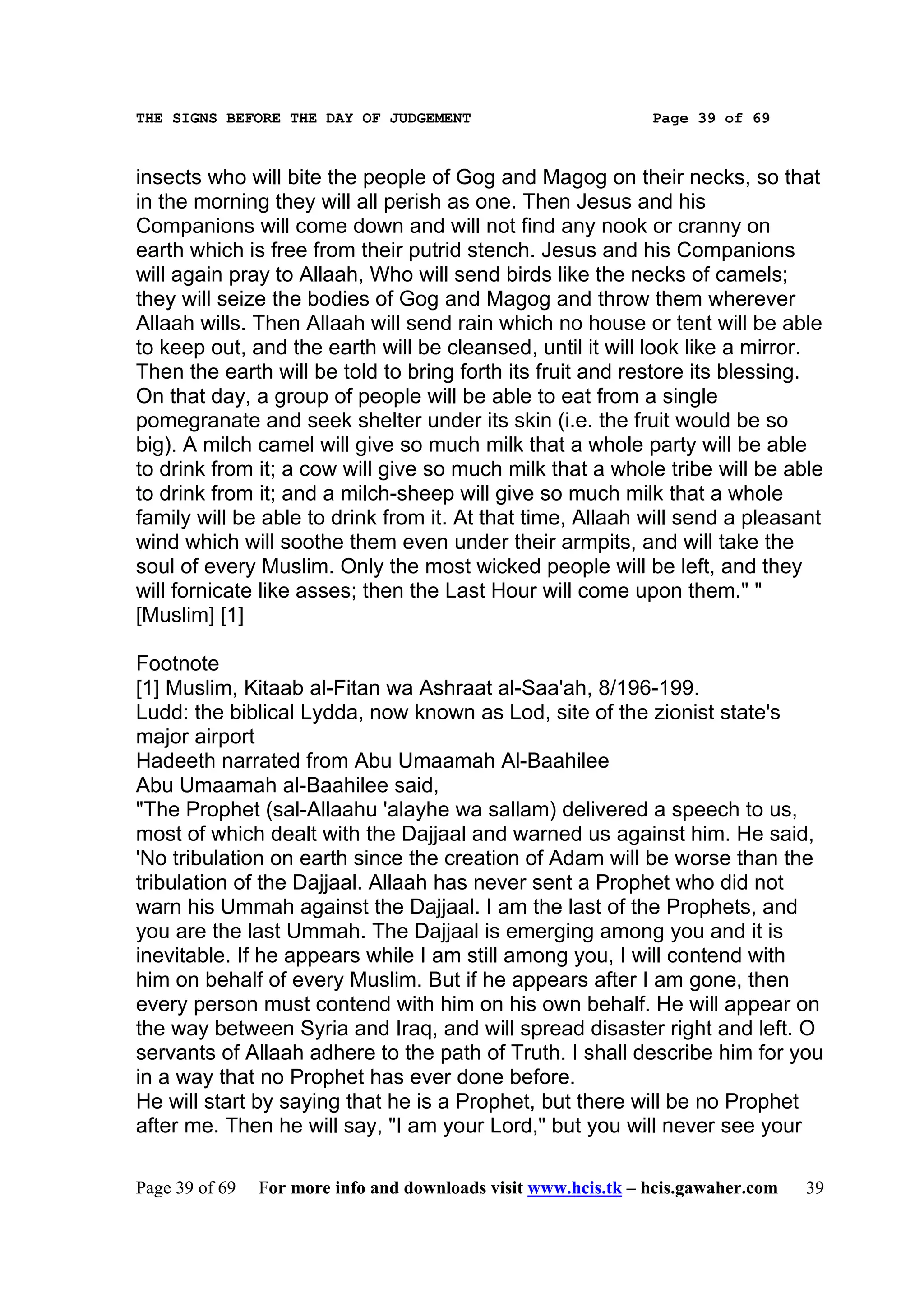 THE SIGNS BEFORE THE DAY OF JUDGEMENT                           Page 39 of 69



insects who will bite the people of Gog and Magog on their necks, so that
in the morning they will all perish as one. Then Jesus and his
Companions will come down and will not find any nook or cranny on
earth which is free from their putrid stench. Jesus and his Companions
will again pray to Allaah, Who will send birds like the necks of camels;
they will seize the bodies of Gog and Magog and throw them wherever
Allaah wills. Then Allaah will send rain which no house or tent will be able
to keep out, and the earth will be cleansed, until it will look like a mirror.
Then the earth will be told to bring forth its fruit and restore its blessing.
On that day, a group of people will be able to eat from a single
pomegranate and seek shelter under its skin (i.e. the fruit would be so
big). A milch camel will give so much milk that a whole party will be able
to drink from it; a cow will give so much milk that a whole tribe will be able
to drink from it; and a milch-sheep will give so much milk that a whole
family will be able to drink from it. At that time, Allaah will send a pleasant
wind which will soothe them even under their armpits, and will take the
soul of every Muslim. Only the most wicked people will be left, and they
will fornicate like asses; then the Last Hour will come upon them." "
[Muslim] [1]

Footnote
[1] Muslim, Kitaab al-Fitan wa Ashraat al-Saa'ah, 8/196-199.
Ludd: the biblical Lydda, now known as Lod, site of the zionist state's
major airport
Hadeeth narrated from Abu Umaamah Al-Baahilee
Abu Umaamah al-Baahilee said,
"The Prophet (sal-Allaahu 'alayhe wa sallam) delivered a speech to us,
most of which dealt with the Dajjaal and warned us against him. He said,
'No tribulation on earth since the creation of Adam will be worse than the
tribulation of the Dajjaal. Allaah has never sent a Prophet who did not
warn his Ummah against the Dajjaal. I am the last of the Prophets, and
you are the last Ummah. The Dajjaal is emerging among you and it is
inevitable. If he appears while I am still among you, I will contend with
him on behalf of every Muslim. But if he appears after I am gone, then
every person must contend with him on his own behalf. He will appear on
the way between Syria and Iraq, and will spread disaster right and left. O
servants of Allaah adhere to the path of Truth. I shall describe him for you
in a way that no Prophet has ever done before.
He will start by saying that he is a Prophet, but there will be no Prophet
after me. Then he will say, "I am your Lord," but you will never see your

Page 39 of 69   For more info and downloads visit www.hcis.tk – hcis.gawaher.com   39
 