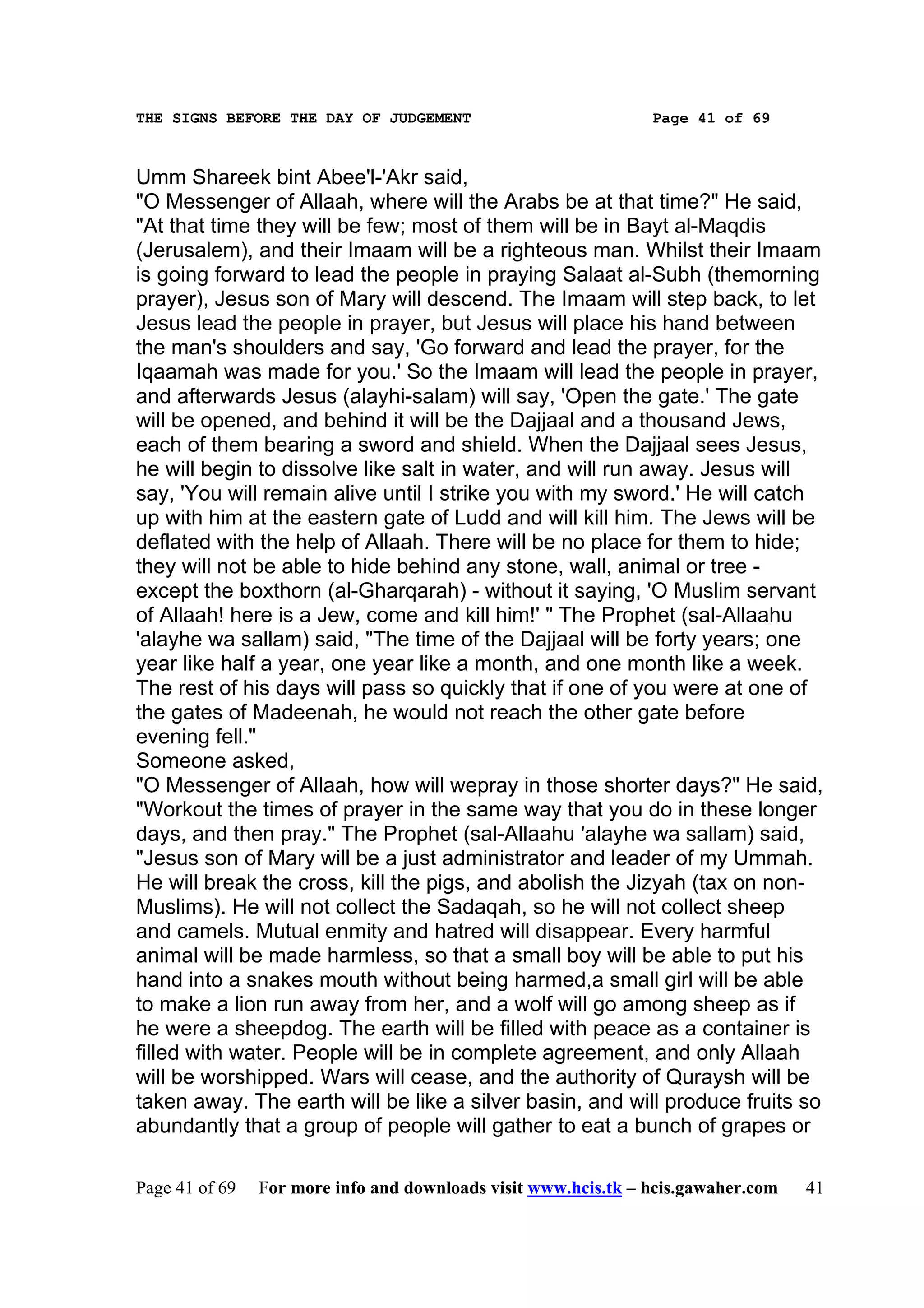 THE SIGNS BEFORE THE DAY OF JUDGEMENT                           Page 41 of 69



Umm Shareek bint Abee'l-'Akr said,
"O Messenger of Allaah, where will the Arabs be at that time?" He said,
"At that time they will be few; most of them will be in Bayt al-Maqdis
(Jerusalem), and their Imaam will be a righteous man. Whilst their Imaam
is going forward to lead the people in praying Salaat al-Subh (themorning
prayer), Jesus son of Mary will descend. The Imaam will step back, to let
Jesus lead the people in prayer, but Jesus will place his hand between
the man's shoulders and say, 'Go forward and lead the prayer, for the
Iqaamah was made for you.' So the Imaam will lead the people in prayer,
and afterwards Jesus (alayhi-salam) will say, 'Open the gate.' The gate
will be opened, and behind it will be the Dajjaal and a thousand Jews,
each of them bearing a sword and shield. When the Dajjaal sees Jesus,
he will begin to dissolve like salt in water, and will run away. Jesus will
say, 'You will remain alive until I strike you with my sword.' He will catch
up with him at the eastern gate of Ludd and will kill him. The Jews will be
deflated with the help of Allaah. There will be no place for them to hide;
they will not be able to hide behind any stone, wall, animal or tree -
except the boxthorn (al-Gharqarah) - without it saying, 'O Muslim servant
of Allaah! here is a Jew, come and kill him!' " The Prophet (sal-Allaahu
'alayhe wa sallam) said, "The time of the Dajjaal will be forty years; one
year like half a year, one year like a month, and one month like a week.
The rest of his days will pass so quickly that if one of you were at one of
the gates of Madeenah, he would not reach the other gate before
evening fell."
Someone asked,
"O Messenger of Allaah, how will wepray in those shorter days?" He said,
"Workout the times of prayer in the same way that you do in these longer
days, and then pray." The Prophet (sal-Allaahu 'alayhe wa sallam) said,
"Jesus son of Mary will be a just administrator and leader of my Ummah.
He will break the cross, kill the pigs, and abolish the Jizyah (tax on non-
Muslims). He will not collect the Sadaqah, so he will not collect sheep
and camels. Mutual enmity and hatred will disappear. Every harmful
animal will be made harmless, so that a small boy will be able to put his
hand into a snakes mouth without being harmed,a small girl will be able
to make a lion run away from her, and a wolf will go among sheep as if
he were a sheepdog. The earth will be filled with peace as a container is
filled with water. People will be in complete agreement, and only Allaah
will be worshipped. Wars will cease, and the authority of Quraysh will be
taken away. The earth will be like a silver basin, and will produce fruits so
abundantly that a group of people will gather to eat a bunch of grapes or

Page 41 of 69   For more info and downloads visit www.hcis.tk – hcis.gawaher.com   41
 
