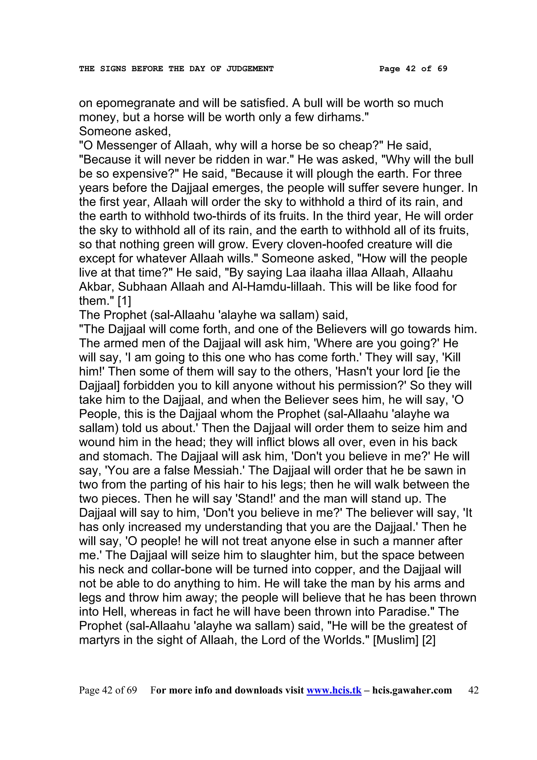 THE SIGNS BEFORE THE DAY OF JUDGEMENT                           Page 42 of 69



on epomegranate and will be satisfied. A bull will be worth so much
money, but a horse will be worth only a few dirhams."
Someone asked,
"O Messenger of Allaah, why will a horse be so cheap?" He said,
"Because it will never be ridden in war." He was asked, "Why will the bull
be so expensive?" He said, "Because it will plough the earth. For three
years before the Dajjaal emerges, the people will suffer severe hunger. In
the first year, Allaah will order the sky to withhold a third of its rain, and
the earth to withhold two-thirds of its fruits. In the third year, He will order
the sky to withhold all of its rain, and the earth to withhold all of its fruits,
so that nothing green will grow. Every cloven-hoofed creature will die
except for whatever Allaah wills." Someone asked, "How will the people
live at that time?" He said, "By saying Laa ilaaha illaa Allaah, Allaahu
Akbar, Subhaan Allaah and Al-Hamdu-lillaah. This will be like food for
them." [1]
The Prophet (sal-Allaahu 'alayhe wa sallam) said,
"The Dajjaal will come forth, and one of the Believers will go towards him.
The armed men of the Dajjaal will ask him, 'Where are you going?' He
will say, 'I am going to this one who has come forth.' They will say, 'Kill
him!' Then some of them will say to the others, 'Hasn't your lord [ie the
Dajjaal] forbidden you to kill anyone without his permission?' So they will
take him to the Dajjaal, and when the Believer sees him, he will say, 'O
People, this is the Dajjaal whom the Prophet (sal-Allaahu 'alayhe wa
sallam) told us about.' Then the Dajjaal will order them to seize him and
wound him in the head; they will inflict blows all over, even in his back
and stomach. The Dajjaal will ask him, 'Don't you believe in me?' He will
say, 'You are a false Messiah.' The Dajjaal will order that he be sawn in
two from the parting of his hair to his legs; then he will walk between the
two pieces. Then he will say 'Stand!' and the man will stand up. The
Dajjaal will say to him, 'Don't you believe in me?' The believer will say, 'It
has only increased my understanding that you are the Dajjaal.' Then he
will say, 'O people! he will not treat anyone else in such a manner after
me.' The Dajjaal will seize him to slaughter him, but the space between
his neck and collar-bone will be turned into copper, and the Dajjaal will
not be able to do anything to him. He will take the man by his arms and
legs and throw him away; the people will believe that he has been thrown
into Hell, whereas in fact he will have been thrown into Paradise." The
Prophet (sal-Allaahu 'alayhe wa sallam) said, "He will be the greatest of
martyrs in the sight of Allaah, the Lord of the Worlds." [Muslim] [2]



Page 42 of 69   For more info and downloads visit www.hcis.tk – hcis.gawaher.com   42
 