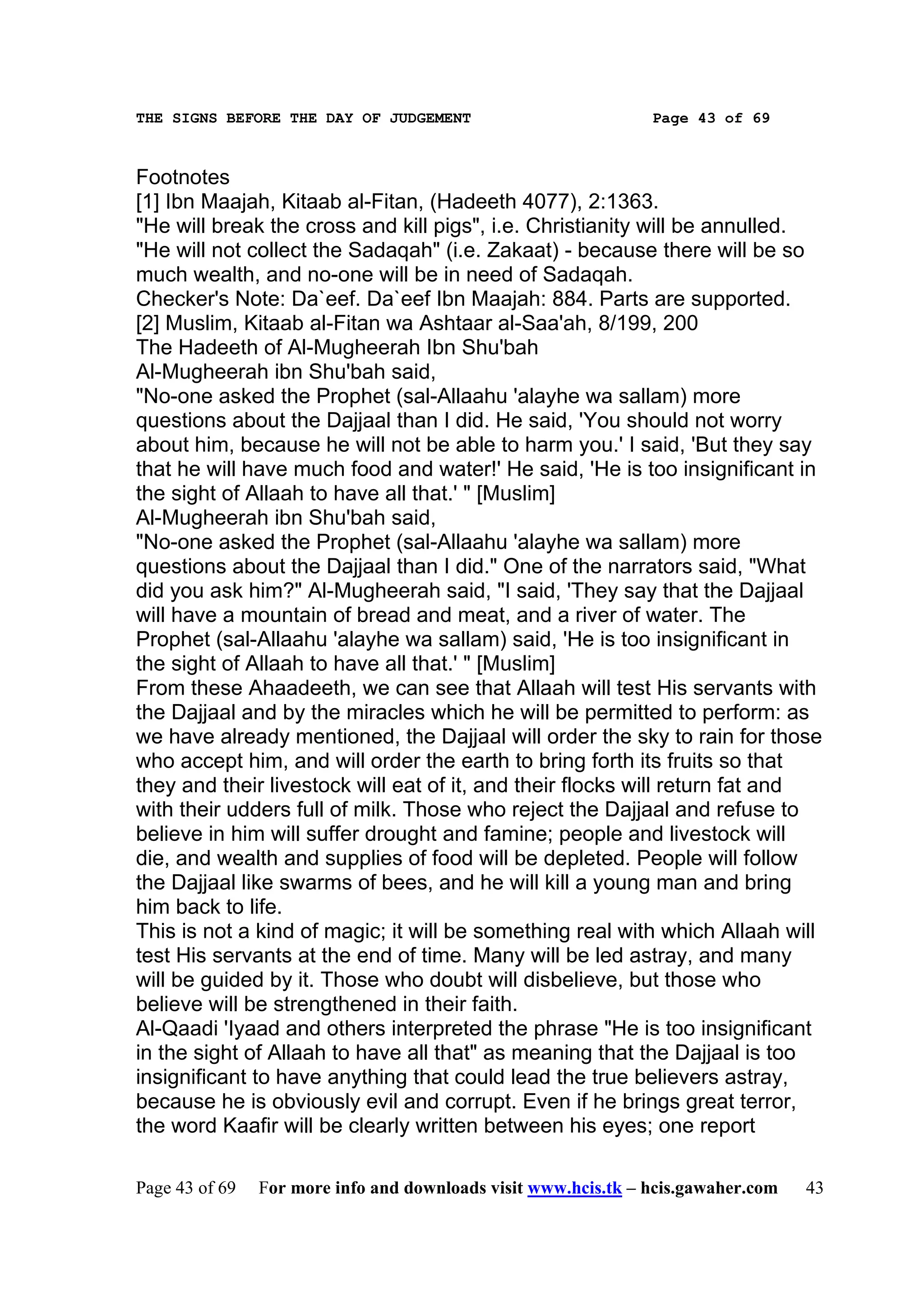 THE SIGNS BEFORE THE DAY OF JUDGEMENT                           Page 43 of 69



Footnotes
[1] Ibn Maajah, Kitaab al-Fitan, (Hadeeth 4077), 2:1363.
"He will break the cross and kill pigs", i.e. Christianity will be annulled.
"He will not collect the Sadaqah" (i.e. Zakaat) - because there will be so
much wealth, and no-one will be in need of Sadaqah.
Checker's Note: Da`eef. Da`eef Ibn Maajah: 884. Parts are supported.
[2] Muslim, Kitaab al-Fitan wa Ashtaar al-Saa'ah, 8/199, 200
The Hadeeth of Al-Mugheerah Ibn Shu'bah
Al-Mugheerah ibn Shu'bah said,
"No-one asked the Prophet (sal-Allaahu 'alayhe wa sallam) more
questions about the Dajjaal than I did. He said, 'You should not worry
about him, because he will not be able to harm you.' I said, 'But they say
that he will have much food and water!' He said, 'He is too insignificant in
the sight of Allaah to have all that.' " [Muslim]
Al-Mugheerah ibn Shu'bah said,
"No-one asked the Prophet (sal-Allaahu 'alayhe wa sallam) more
questions about the Dajjaal than I did." One of the narrators said, "What
did you ask him?" Al-Mugheerah said, "I said, 'They say that the Dajjaal
will have a mountain of bread and meat, and a river of water. The
Prophet (sal-Allaahu 'alayhe wa sallam) said, 'He is too insignificant in
the sight of Allaah to have all that.' " [Muslim]
From these Ahaadeeth, we can see that Allaah will test His servants with
the Dajjaal and by the miracles which he will be permitted to perform: as
we have already mentioned, the Dajjaal will order the sky to rain for those
who accept him, and will order the earth to bring forth its fruits so that
they and their livestock will eat of it, and their flocks will return fat and
with their udders full of milk. Those who reject the Dajjaal and refuse to
believe in him will suffer drought and famine; people and livestock will
die, and wealth and supplies of food will be depleted. People will follow
the Dajjaal like swarms of bees, and he will kill a young man and bring
him back to life.
This is not a kind of magic; it will be something real with which Allaah will
test His servants at the end of time. Many will be led astray, and many
will be guided by it. Those who doubt will disbelieve, but those who
believe will be strengthened in their faith.
Al-Qaadi 'Iyaad and others interpreted the phrase "He is too insignificant
in the sight of Allaah to have all that" as meaning that the Dajjaal is too
insignificant to have anything that could lead the true believers astray,
because he is obviously evil and corrupt. Even if he brings great terror,
the word Kaafir will be clearly written between his eyes; one report

Page 43 of 69   For more info and downloads visit www.hcis.tk – hcis.gawaher.com   43
 