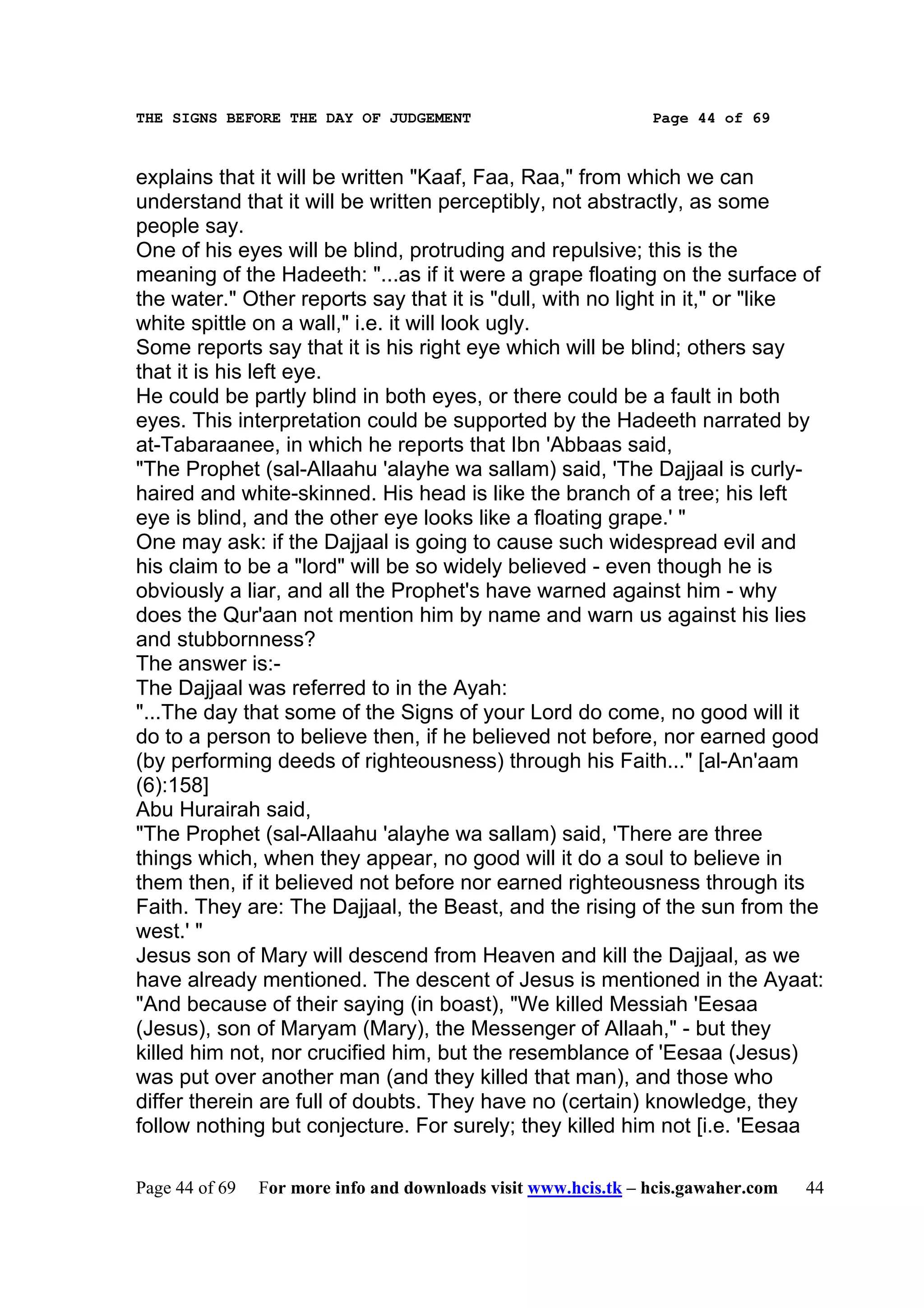 THE SIGNS BEFORE THE DAY OF JUDGEMENT                           Page 44 of 69



explains that it will be written "Kaaf, Faa, Raa," from which we can
understand that it will be written perceptibly, not abstractly, as some
people say.
One of his eyes will be blind, protruding and repulsive; this is the
meaning of the Hadeeth: "...as if it were a grape floating on the surface of
the water." Other reports say that it is "dull, with no light in it," or "like
white spittle on a wall," i.e. it will look ugly.
Some reports say that it is his right eye which will be blind; others say
that it is his left eye.
He could be partly blind in both eyes, or there could be a fault in both
eyes. This interpretation could be supported by the Hadeeth narrated by
at-Tabaraanee, in which he reports that Ibn 'Abbaas said,
"The Prophet (sal-Allaahu 'alayhe wa sallam) said, 'The Dajjaal is curly-
haired and white-skinned. His head is like the branch of a tree; his left
eye is blind, and the other eye looks like a floating grape.' "
One may ask: if the Dajjaal is going to cause such widespread evil and
his claim to be a "lord" will be so widely believed - even though he is
obviously a liar, and all the Prophet's have warned against him - why
does the Qur'aan not mention him by name and warn us against his lies
and stubbornness?
The answer is:-
The Dajjaal was referred to in the Ayah:
"...The day that some of the Signs of your Lord do come, no good will it
do to a person to believe then, if he believed not before, nor earned good
(by performing deeds of righteousness) through his Faith..." [al-An'aam
(6):158]
Abu Hurairah said,
"The Prophet (sal-Allaahu 'alayhe wa sallam) said, 'There are three
things which, when they appear, no good will it do a soul to believe in
them then, if it believed not before nor earned righteousness through its
Faith. They are: The Dajjaal, the Beast, and the rising of the sun from the
west.' "
Jesus son of Mary will descend from Heaven and kill the Dajjaal, as we
have already mentioned. The descent of Jesus is mentioned in the Ayaat:
"And because of their saying (in boast), "We killed Messiah 'Eesaa
(Jesus), son of Maryam (Mary), the Messenger of Allaah," - but they
killed him not, nor crucified him, but the resemblance of 'Eesaa (Jesus)
was put over another man (and they killed that man), and those who
differ therein are full of doubts. They have no (certain) knowledge, they
follow nothing but conjecture. For surely; they killed him not [i.e. 'Eesaa

Page 44 of 69   For more info and downloads visit www.hcis.tk – hcis.gawaher.com   44
 