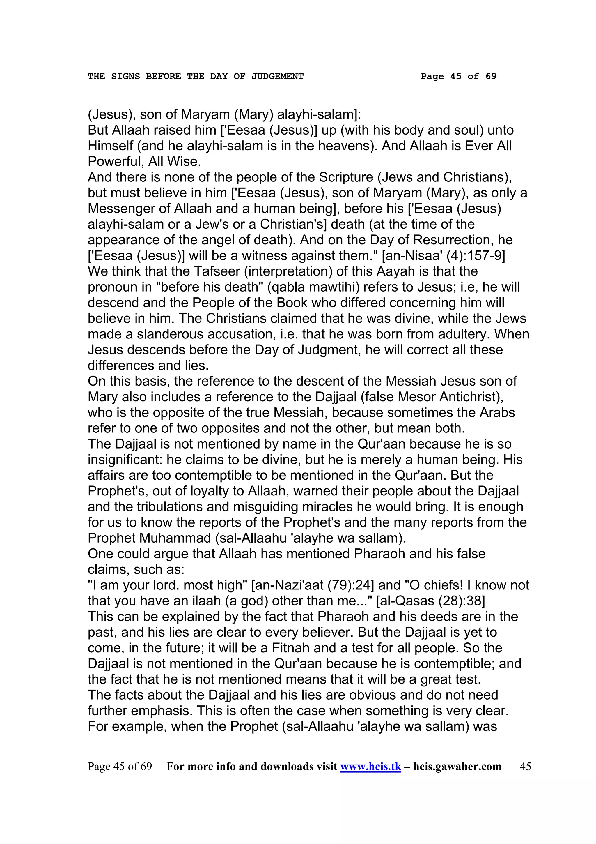 THE SIGNS BEFORE THE DAY OF JUDGEMENT                           Page 45 of 69



(Jesus), son of Maryam (Mary) alayhi-salam]:
But Allaah raised him ['Eesaa (Jesus)] up (with his body and soul) unto
Himself (and he alayhi-salam is in the heavens). And Allaah is Ever All
Powerful, All Wise.
And there is none of the people of the Scripture (Jews and Christians),
but must believe in him ['Eesaa (Jesus), son of Maryam (Mary), as only a
Messenger of Allaah and a human being], before his ['Eesaa (Jesus)
alayhi-salam or a Jew's or a Christian's] death (at the time of the
appearance of the angel of death). And on the Day of Resurrection, he
['Eesaa (Jesus)] will be a witness against them." [an-Nisaa' (4):157-9]
We think that the Tafseer (interpretation) of this Aayah is that the
pronoun in "before his death" (qabla mawtihi) refers to Jesus; i.e, he will
descend and the People of the Book who differed concerning him will
believe in him. The Christians claimed that he was divine, while the Jews
made a slanderous accusation, i.e. that he was born from adultery. When
Jesus descends before the Day of Judgment, he will correct all these
differences and lies.
On this basis, the reference to the descent of the Messiah Jesus son of
Mary also includes a reference to the Dajjaal (false Mesor Antichrist),
who is the opposite of the true Messiah, because sometimes the Arabs
refer to one of two opposites and not the other, but mean both.
The Dajjaal is not mentioned by name in the Qur'aan because he is so
insignificant: he claims to be divine, but he is merely a human being. His
affairs are too contemptible to be mentioned in the Qur'aan. But the
Prophet's, out of loyalty to Allaah, warned their people about the Dajjaal
and the tribulations and misguiding miracles he would bring. It is enough
for us to know the reports of the Prophet's and the many reports from the
Prophet Muhammad (sal-Allaahu 'alayhe wa sallam).
One could argue that Allaah has mentioned Pharaoh and his false
claims, such as:
"I am your lord, most high" [an-Nazi'aat (79):24] and "O chiefs! I know not
that you have an ilaah (a god) other than me..." [al-Qasas (28):38]
This can be explained by the fact that Pharaoh and his deeds are in the
past, and his lies are clear to every believer. But the Dajjaal is yet to
come, in the future; it will be a Fitnah and a test for all people. So the
Dajjaal is not mentioned in the Qur'aan because he is contemptible; and
the fact that he is not mentioned means that it will be a great test.
The facts about the Dajjaal and his lies are obvious and do not need
further emphasis. This is often the case when something is very clear.
For example, when the Prophet (sal-Allaahu 'alayhe wa sallam) was

Page 45 of 69   For more info and downloads visit www.hcis.tk – hcis.gawaher.com   45
 
