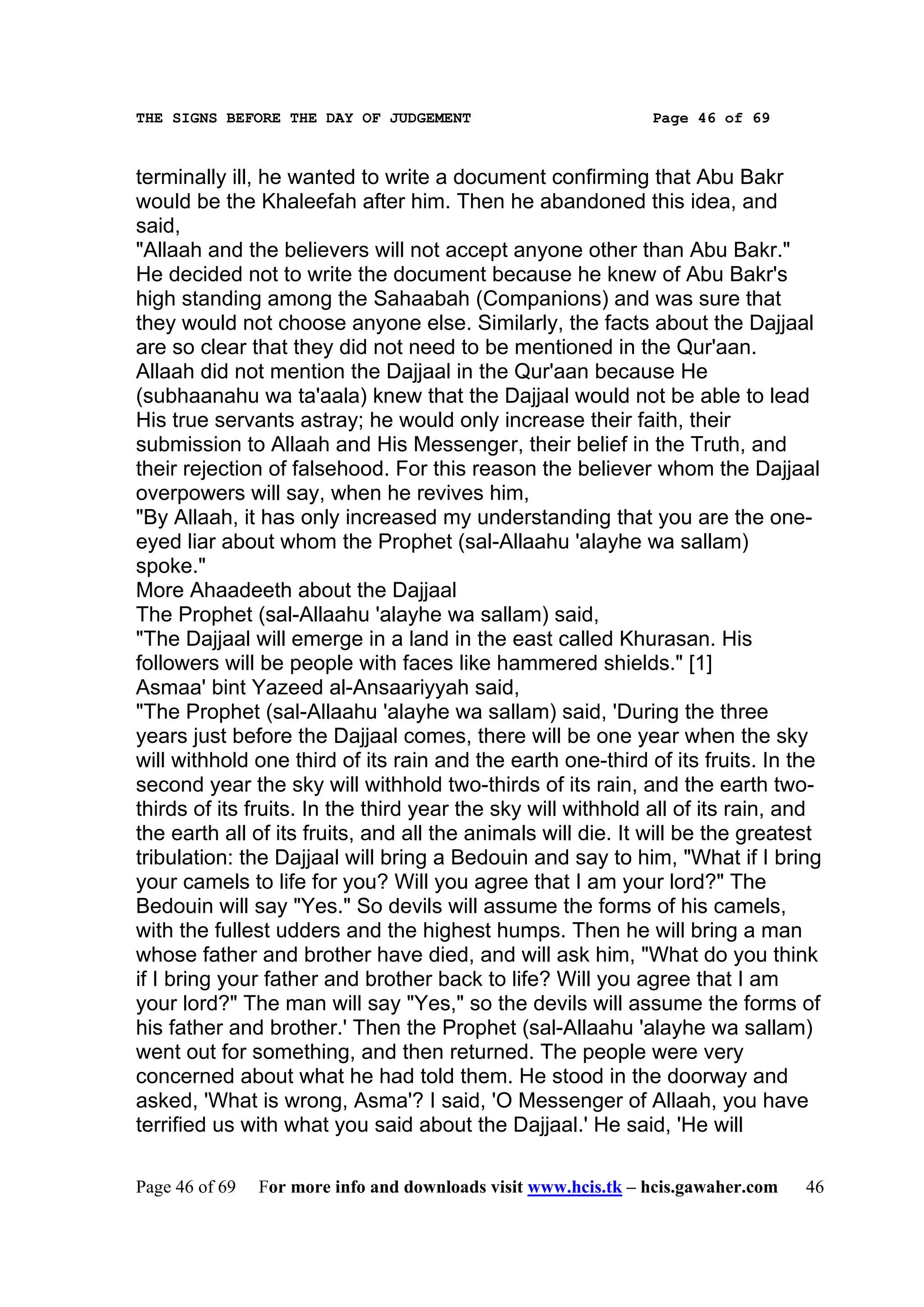 THE SIGNS BEFORE THE DAY OF JUDGEMENT                           Page 46 of 69



terminally ill, he wanted to write a document confirming that Abu Bakr
would be the Khaleefah after him. Then he abandoned this idea, and
said,
"Allaah and the believers will not accept anyone other than Abu Bakr."
He decided not to write the document because he knew of Abu Bakr's
high standing among the Sahaabah (Companions) and was sure that
they would not choose anyone else. Similarly, the facts about the Dajjaal
are so clear that they did not need to be mentioned in the Qur'aan.
Allaah did not mention the Dajjaal in the Qur'aan because He
(subhaanahu wa ta'aala) knew that the Dajjaal would not be able to lead
His true servants astray; he would only increase their faith, their
submission to Allaah and His Messenger, their belief in the Truth, and
their rejection of falsehood. For this reason the believer whom the Dajjaal
overpowers will say, when he revives him,
"By Allaah, it has only increased my understanding that you are the one-
eyed liar about whom the Prophet (sal-Allaahu 'alayhe wa sallam)
spoke."
More Ahaadeeth about the Dajjaal
The Prophet (sal-Allaahu 'alayhe wa sallam) said,
"The Dajjaal will emerge in a land in the east called Khurasan. His
followers will be people with faces like hammered shields." [1]
Asmaa' bint Yazeed al-Ansaariyyah said,
"The Prophet (sal-Allaahu 'alayhe wa sallam) said, 'During the three
years just before the Dajjaal comes, there will be one year when the sky
will withhold one third of its rain and the earth one-third of its fruits. In the
second year the sky will withhold two-thirds of its rain, and the earth two-
thirds of its fruits. In the third year the sky will withhold all of its rain, and
the earth all of its fruits, and all the animals will die. It will be the greatest
tribulation: the Dajjaal will bring a Bedouin and say to him, "What if I bring
your camels to life for you? Will you agree that I am your lord?" The
Bedouin will say "Yes." So devils will assume the forms of his camels,
with the fullest udders and the highest humps. Then he will bring a man
whose father and brother have died, and will ask him, "What do you think
if I bring your father and brother back to life? Will you agree that I am
your lord?" The man will say "Yes," so the devils will assume the forms of
his father and brother.' Then the Prophet (sal-Allaahu 'alayhe wa sallam)
went out for something, and then returned. The people were very
concerned about what he had told them. He stood in the doorway and
asked, 'What is wrong, Asma'? I said, 'O Messenger of Allaah, you have
terrified us with what you said about the Dajjaal.' He said, 'He will

Page 46 of 69   For more info and downloads visit www.hcis.tk – hcis.gawaher.com   46
 