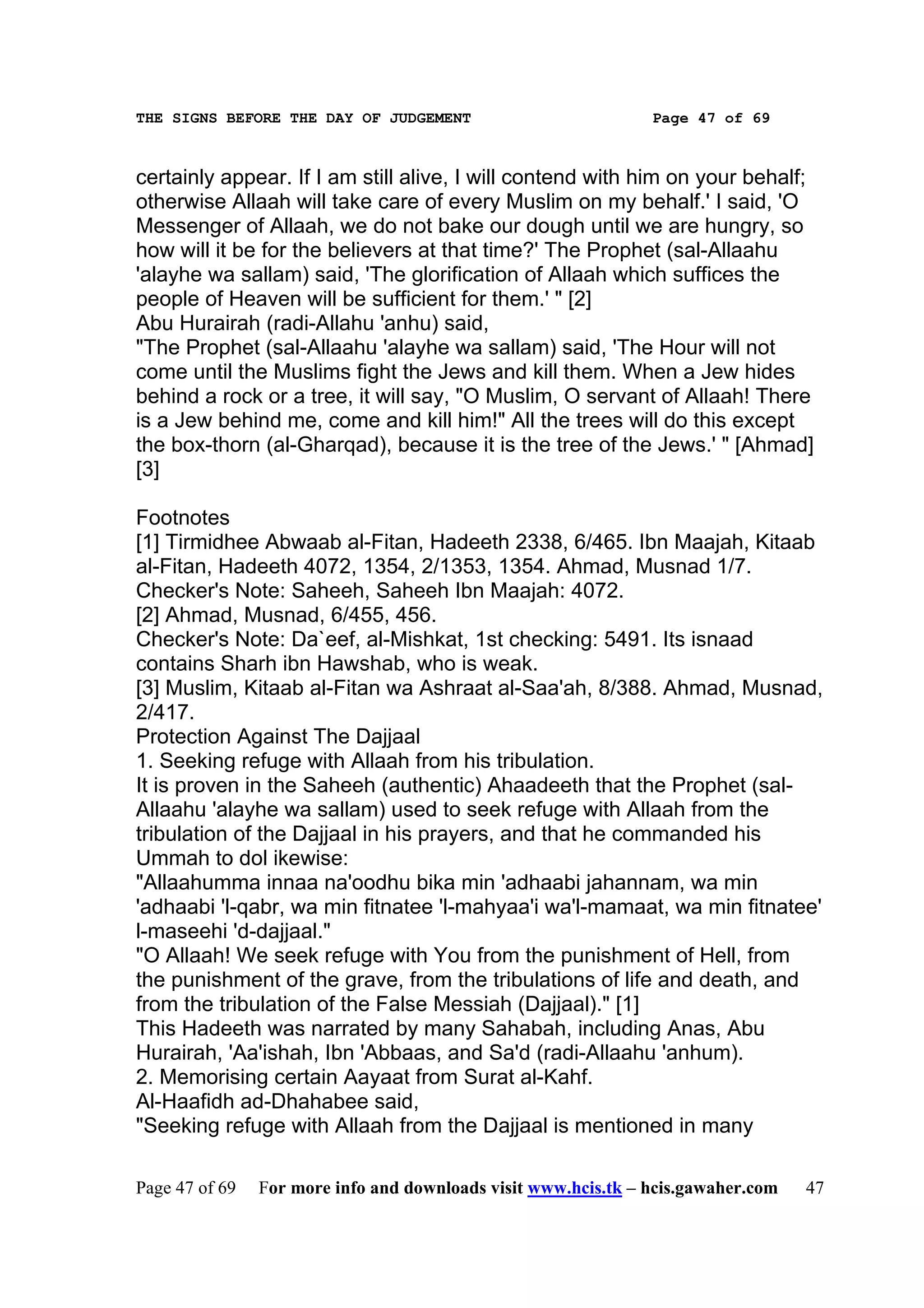 THE SIGNS BEFORE THE DAY OF JUDGEMENT                           Page 47 of 69



certainly appear. If I am still alive, I will contend with him on your behalf;
otherwise Allaah will take care of every Muslim on my behalf.' I said, 'O
Messenger of Allaah, we do not bake our dough until we are hungry, so
how will it be for the believers at that time?' The Prophet (sal-Allaahu
'alayhe wa sallam) said, 'The glorification of Allaah which suffices the
people of Heaven will be sufficient for them.' " [2]
Abu Hurairah (radi-Allahu 'anhu) said,
"The Prophet (sal-Allaahu 'alayhe wa sallam) said, 'The Hour will not
come until the Muslims fight the Jews and kill them. When a Jew hides
behind a rock or a tree, it will say, "O Muslim, O servant of Allaah! There
is a Jew behind me, come and kill him!" All the trees will do this except
the box-thorn (al-Gharqad), because it is the tree of the Jews.' " [Ahmad]
[3]

Footnotes
[1] Tirmidhee Abwaab al-Fitan, Hadeeth 2338, 6/465. Ibn Maajah, Kitaab
al-Fitan, Hadeeth 4072, 1354, 2/1353, 1354. Ahmad, Musnad 1/7.
Checker's Note: Saheeh, Saheeh Ibn Maajah: 4072.
[2] Ahmad, Musnad, 6/455, 456.
Checker's Note: Da`eef, al-Mishkat, 1st checking: 5491. Its isnaad
contains Sharh ibn Hawshab, who is weak.
[3] Muslim, Kitaab al-Fitan wa Ashraat al-Saa'ah, 8/388. Ahmad, Musnad,
2/417.
Protection Against The Dajjaal
1. Seeking refuge with Allaah from his tribulation.
It is proven in the Saheeh (authentic) Ahaadeeth that the Prophet (sal-
Allaahu 'alayhe wa sallam) used to seek refuge with Allaah from the
tribulation of the Dajjaal in his prayers, and that he commanded his
Ummah to dol ikewise:
"Allaahumma innaa na'oodhu bika min 'adhaabi jahannam, wa min
'adhaabi 'l-qabr, wa min fitnatee 'l-mahyaa'i wa'l-mamaat, wa min fitnatee'
l-maseehi 'd-dajjaal."
"O Allaah! We seek refuge with You from the punishment of Hell, from
the punishment of the grave, from the tribulations of life and death, and
from the tribulation of the False Messiah (Dajjaal)." [1]
This Hadeeth was narrated by many Sahabah, including Anas, Abu
Hurairah, 'Aa'ishah, Ibn 'Abbaas, and Sa'd (radi-Allaahu 'anhum).
2. Memorising certain Aayaat from Surat al-Kahf.
Al-Haafidh ad-Dhahabee said,
"Seeking refuge with Allaah from the Dajjaal is mentioned in many

Page 47 of 69   For more info and downloads visit www.hcis.tk – hcis.gawaher.com   47
 