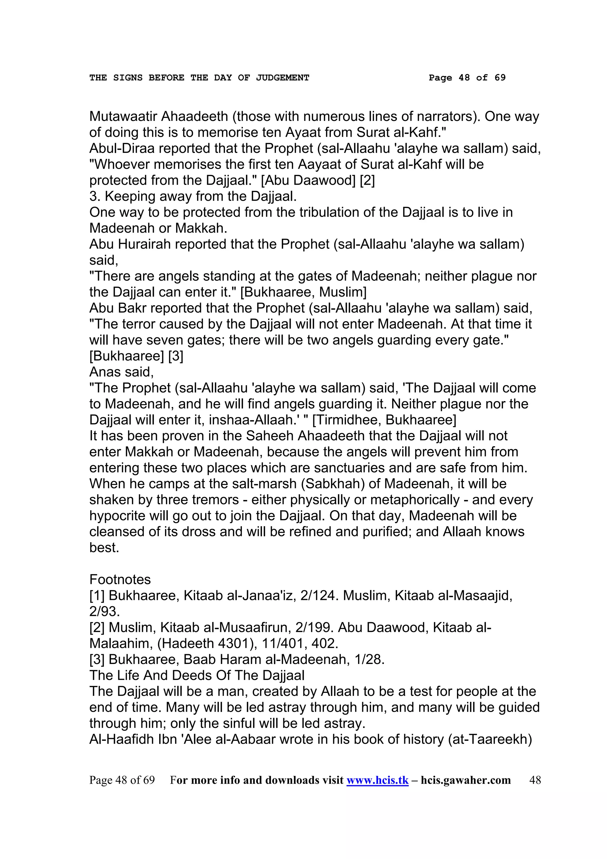 THE SIGNS BEFORE THE DAY OF JUDGEMENT                           Page 48 of 69



Mutawaatir Ahaadeeth (those with numerous lines of narrators). One way
of doing this is to memorise ten Ayaat from Surat al-Kahf."
Abul-Diraa reported that the Prophet (sal-Allaahu 'alayhe wa sallam) said,
"Whoever memorises the first ten Aayaat of Surat al-Kahf will be
protected from the Dajjaal." [Abu Daawood] [2]
3. Keeping away from the Dajjaal.
One way to be protected from the tribulation of the Dajjaal is to live in
Madeenah or Makkah.
Abu Hurairah reported that the Prophet (sal-Allaahu 'alayhe wa sallam)
said,
"There are angels standing at the gates of Madeenah; neither plague nor
the Dajjaal can enter it." [Bukhaaree, Muslim]
Abu Bakr reported that the Prophet (sal-Allaahu 'alayhe wa sallam) said,
"The terror caused by the Dajjaal will not enter Madeenah. At that time it
will have seven gates; there will be two angels guarding every gate."
[Bukhaaree] [3]
Anas said,
"The Prophet (sal-Allaahu 'alayhe wa sallam) said, 'The Dajjaal will come
to Madeenah, and he will find angels guarding it. Neither plague nor the
Dajjaal will enter it, inshaa-Allaah.' " [Tirmidhee, Bukhaaree]
It has been proven in the Saheeh Ahaadeeth that the Dajjaal will not
enter Makkah or Madeenah, because the angels will prevent him from
entering these two places which are sanctuaries and are safe from him.
When he camps at the salt-marsh (Sabkhah) of Madeenah, it will be
shaken by three tremors - either physically or metaphorically - and every
hypocrite will go out to join the Dajjaal. On that day, Madeenah will be
cleansed of its dross and will be refined and purified; and Allaah knows
best.

Footnotes
[1] Bukhaaree, Kitaab al-Janaa'iz, 2/124. Muslim, Kitaab al-Masaajid,
2/93.
[2] Muslim, Kitaab al-Musaafirun, 2/199. Abu Daawood, Kitaab al-
Malaahim, (Hadeeth 4301), 11/401, 402.
[3] Bukhaaree, Baab Haram al-Madeenah, 1/28.
The Life And Deeds Of The Dajjaal
The Dajjaal will be a man, created by Allaah to be a test for people at the
end of time. Many will be led astray through him, and many will be guided
through him; only the sinful will be led astray.
Al-Haafidh Ibn 'Alee al-Aabaar wrote in his book of history (at-Taareekh)

Page 48 of 69   For more info and downloads visit www.hcis.tk – hcis.gawaher.com   48
 