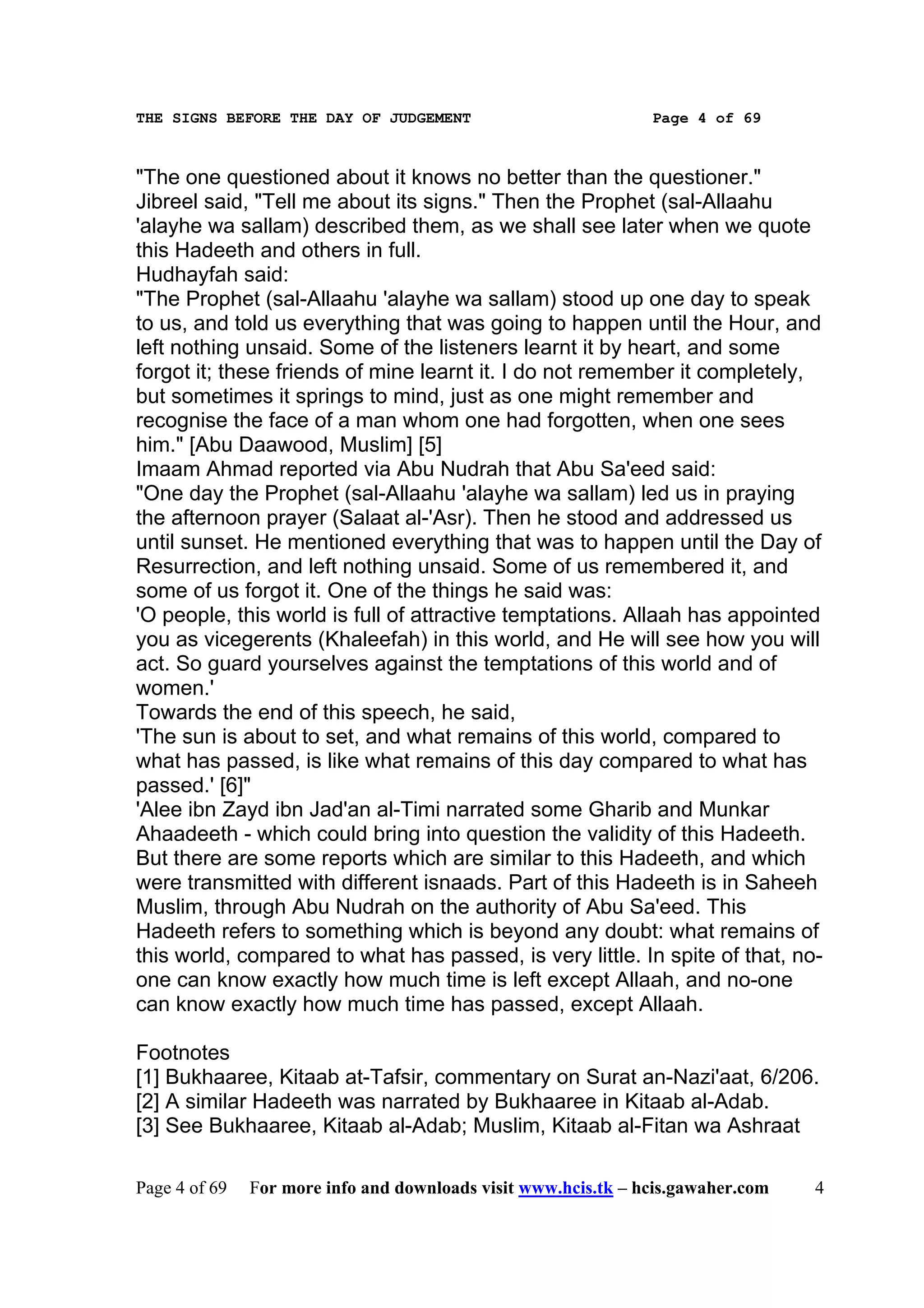THE SIGNS BEFORE THE DAY OF JUDGEMENT                           Page 4 of 69



"The one questioned about it knows no better than the questioner."
Jibreel said, "Tell me about its signs." Then the Prophet (sal-Allaahu
'alayhe wa sallam) described them, as we shall see later when we quote
this Hadeeth and others in full.
Hudhayfah said:
"The Prophet (sal-Allaahu 'alayhe wa sallam) stood up one day to speak
to us, and told us everything that was going to happen until the Hour, and
left nothing unsaid. Some of the listeners learnt it by heart, and some
forgot it; these friends of mine learnt it. I do not remember it completely,
but sometimes it springs to mind, just as one might remember and
recognise the face of a man whom one had forgotten, when one sees
him." [Abu Daawood, Muslim] [5]
Imaam Ahmad reported via Abu Nudrah that Abu Sa'eed said:
"One day the Prophet (sal-Allaahu 'alayhe wa sallam) led us in praying
the afternoon prayer (Salaat al-'Asr). Then he stood and addressed us
until sunset. He mentioned everything that was to happen until the Day of
Resurrection, and left nothing unsaid. Some of us remembered it, and
some of us forgot it. One of the things he said was:
'O people, this world is full of attractive temptations. Allaah has appointed
you as vicegerents (Khaleefah) in this world, and He will see how you will
act. So guard yourselves against the temptations of this world and of
women.'
Towards the end of this speech, he said,
'The sun is about to set, and what remains of this world, compared to
what has passed, is like what remains of this day compared to what has
passed.' [6]"
'Alee ibn Zayd ibn Jad'an al-Timi narrated some Gharib and Munkar
Ahaadeeth - which could bring into question the validity of this Hadeeth.
But there are some reports which are similar to this Hadeeth, and which
were transmitted with different isnaads. Part of this Hadeeth is in Saheeh
Muslim, through Abu Nudrah on the authority of Abu Sa'eed. This
Hadeeth refers to something which is beyond any doubt: what remains of
this world, compared to what has passed, is very little. In spite of that, no-
one can know exactly how much time is left except Allaah, and no-one
can know exactly how much time has passed, except Allaah.

Footnotes
[1] Bukhaaree, Kitaab at-Tafsir, commentary on Surat an-Nazi'aat, 6/206.
[2] A similar Hadeeth was narrated by Bukhaaree in Kitaab al-Adab.
[3] See Bukhaaree, Kitaab al-Adab; Muslim, Kitaab al-Fitan wa Ashraat

Page 4 of 69   For more info and downloads visit www.hcis.tk – hcis.gawaher.com   4
 