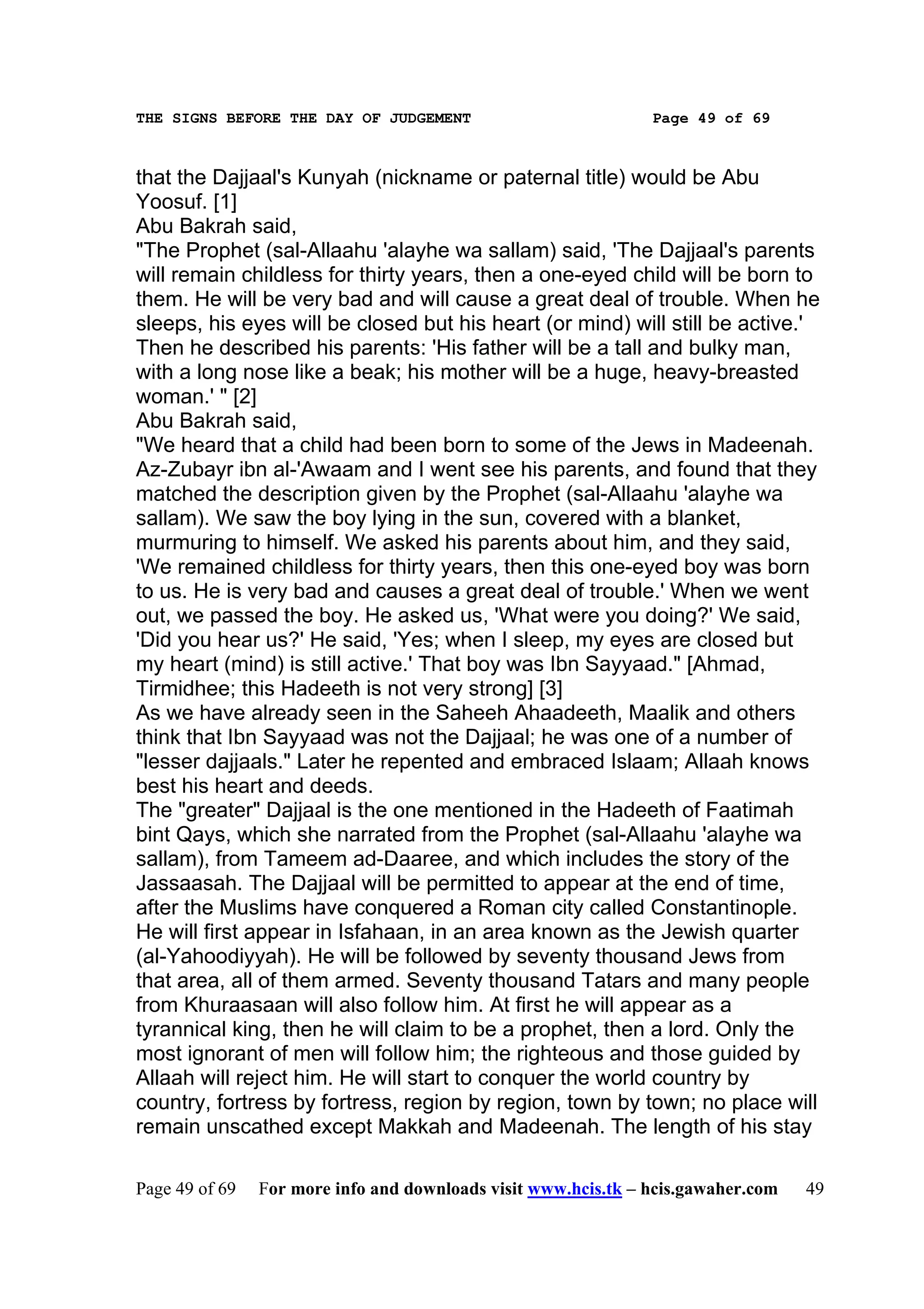 THE SIGNS BEFORE THE DAY OF JUDGEMENT                           Page 49 of 69



that the Dajjaal's Kunyah (nickname or paternal title) would be Abu
Yoosuf. [1]
Abu Bakrah said,
"The Prophet (sal-Allaahu 'alayhe wa sallam) said, 'The Dajjaal's parents
will remain childless for thirty years, then a one-eyed child will be born to
them. He will be very bad and will cause a great deal of trouble. When he
sleeps, his eyes will be closed but his heart (or mind) will still be active.'
Then he described his parents: 'His father will be a tall and bulky man,
with a long nose like a beak; his mother will be a huge, heavy-breasted
woman.' " [2]
Abu Bakrah said,
"We heard that a child had been born to some of the Jews in Madeenah.
Az-Zubayr ibn al-'Awaam and I went see his parents, and found that they
matched the description given by the Prophet (sal-Allaahu 'alayhe wa
sallam). We saw the boy lying in the sun, covered with a blanket,
murmuring to himself. We asked his parents about him, and they said,
'We remained childless for thirty years, then this one-eyed boy was born
to us. He is very bad and causes a great deal of trouble.' When we went
out, we passed the boy. He asked us, 'What were you doing?' We said,
'Did you hear us?' He said, 'Yes; when I sleep, my eyes are closed but
my heart (mind) is still active.' That boy was Ibn Sayyaad." [Ahmad,
Tirmidhee; this Hadeeth is not very strong] [3]
As we have already seen in the Saheeh Ahaadeeth, Maalik and others
think that Ibn Sayyaad was not the Dajjaal; he was one of a number of
"lesser dajjaals." Later he repented and embraced Islaam; Allaah knows
best his heart and deeds.
The "greater" Dajjaal is the one mentioned in the Hadeeth of Faatimah
bint Qays, which she narrated from the Prophet (sal-Allaahu 'alayhe wa
sallam), from Tameem ad-Daaree, and which includes the story of the
Jassaasah. The Dajjaal will be permitted to appear at the end of time,
after the Muslims have conquered a Roman city called Constantinople.
He will first appear in Isfahaan, in an area known as the Jewish quarter
(al-Yahoodiyyah). He will be followed by seventy thousand Jews from
that area, all of them armed. Seventy thousand Tatars and many people
from Khuraasaan will also follow him. At first he will appear as a
tyrannical king, then he will claim to be a prophet, then a lord. Only the
most ignorant of men will follow him; the righteous and those guided by
Allaah will reject him. He will start to conquer the world country by
country, fortress by fortress, region by region, town by town; no place will
remain unscathed except Makkah and Madeenah. The length of his stay

Page 49 of 69   For more info and downloads visit www.hcis.tk – hcis.gawaher.com   49
 