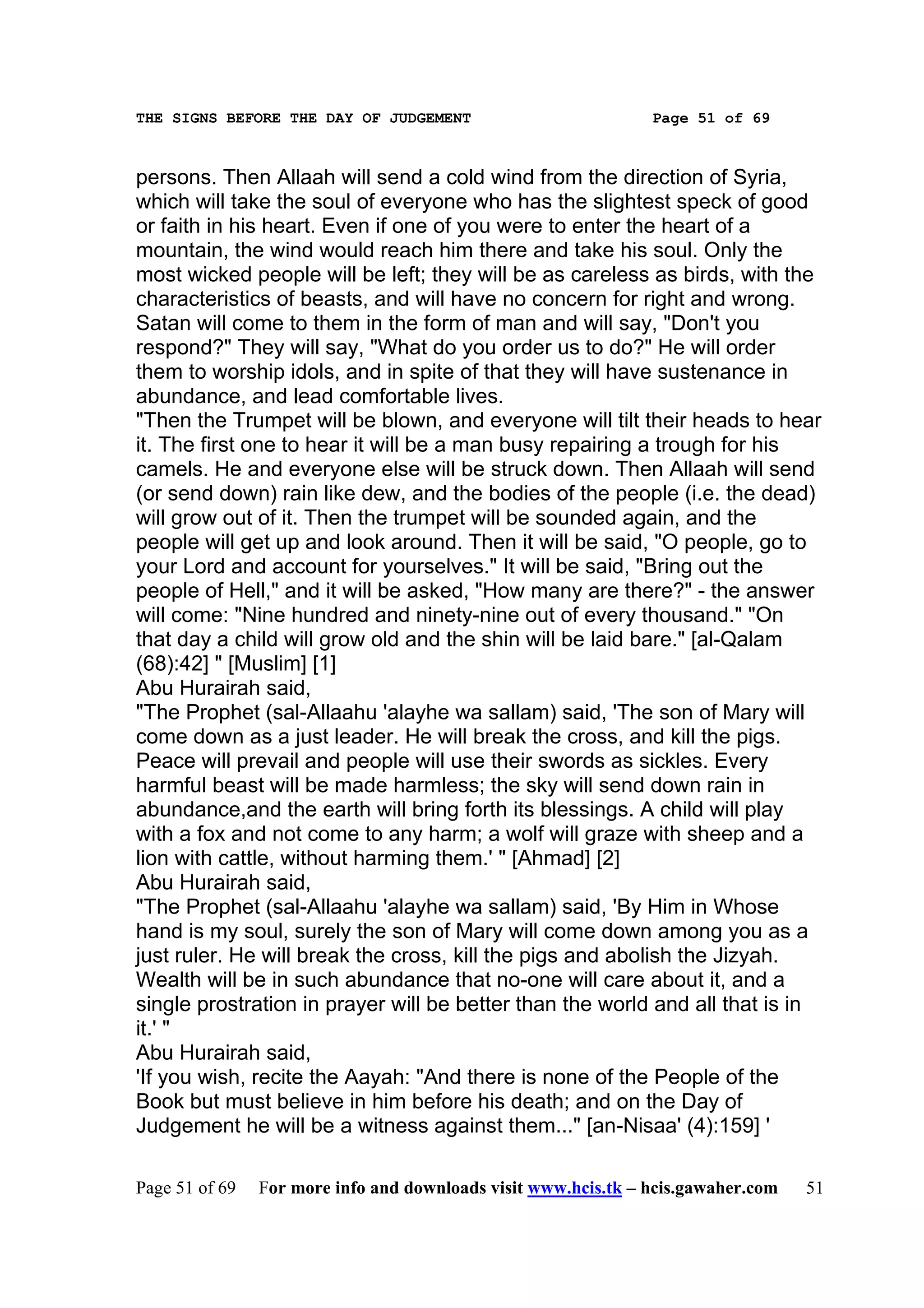 THE SIGNS BEFORE THE DAY OF JUDGEMENT                           Page 51 of 69



persons. Then Allaah will send a cold wind from the direction of Syria,
which will take the soul of everyone who has the slightest speck of good
or faith in his heart. Even if one of you were to enter the heart of a
mountain, the wind would reach him there and take his soul. Only the
most wicked people will be left; they will be as careless as birds, with the
characteristics of beasts, and will have no concern for right and wrong.
Satan will come to them in the form of man and will say, "Don't you
respond?" They will say, "What do you order us to do?" He will order
them to worship idols, and in spite of that they will have sustenance in
abundance, and lead comfortable lives.
"Then the Trumpet will be blown, and everyone will tilt their heads to hear
it. The first one to hear it will be a man busy repairing a trough for his
camels. He and everyone else will be struck down. Then Allaah will send
(or send down) rain like dew, and the bodies of the people (i.e. the dead)
will grow out of it. Then the trumpet will be sounded again, and the
people will get up and look around. Then it will be said, "O people, go to
your Lord and account for yourselves." It will be said, "Bring out the
people of Hell," and it will be asked, "How many are there?" - the answer
will come: "Nine hundred and ninety-nine out of every thousand." "On
that day a child will grow old and the shin will be laid bare." [al-Qalam
(68):42] " [Muslim] [1]
Abu Hurairah said,
"The Prophet (sal-Allaahu 'alayhe wa sallam) said, 'The son of Mary will
come down as a just leader. He will break the cross, and kill the pigs.
Peace will prevail and people will use their swords as sickles. Every
harmful beast will be made harmless; the sky will send down rain in
abundance,and the earth will bring forth its blessings. A child will play
with a fox and not come to any harm; a wolf will graze with sheep and a
lion with cattle, without harming them.' " [Ahmad] [2]
Abu Hurairah said,
"The Prophet (sal-Allaahu 'alayhe wa sallam) said, 'By Him in Whose
hand is my soul, surely the son of Mary will come down among you as a
just ruler. He will break the cross, kill the pigs and abolish the Jizyah.
Wealth will be in such abundance that no-one will care about it, and a
single prostration in prayer will be better than the world and all that is in
it.' "
Abu Hurairah said,
'If you wish, recite the Aayah: "And there is none of the People of the
Book but must believe in him before his death; and on the Day of
Judgement he will be a witness against them..." [an-Nisaa' (4):159] '

Page 51 of 69   For more info and downloads visit www.hcis.tk – hcis.gawaher.com   51
 