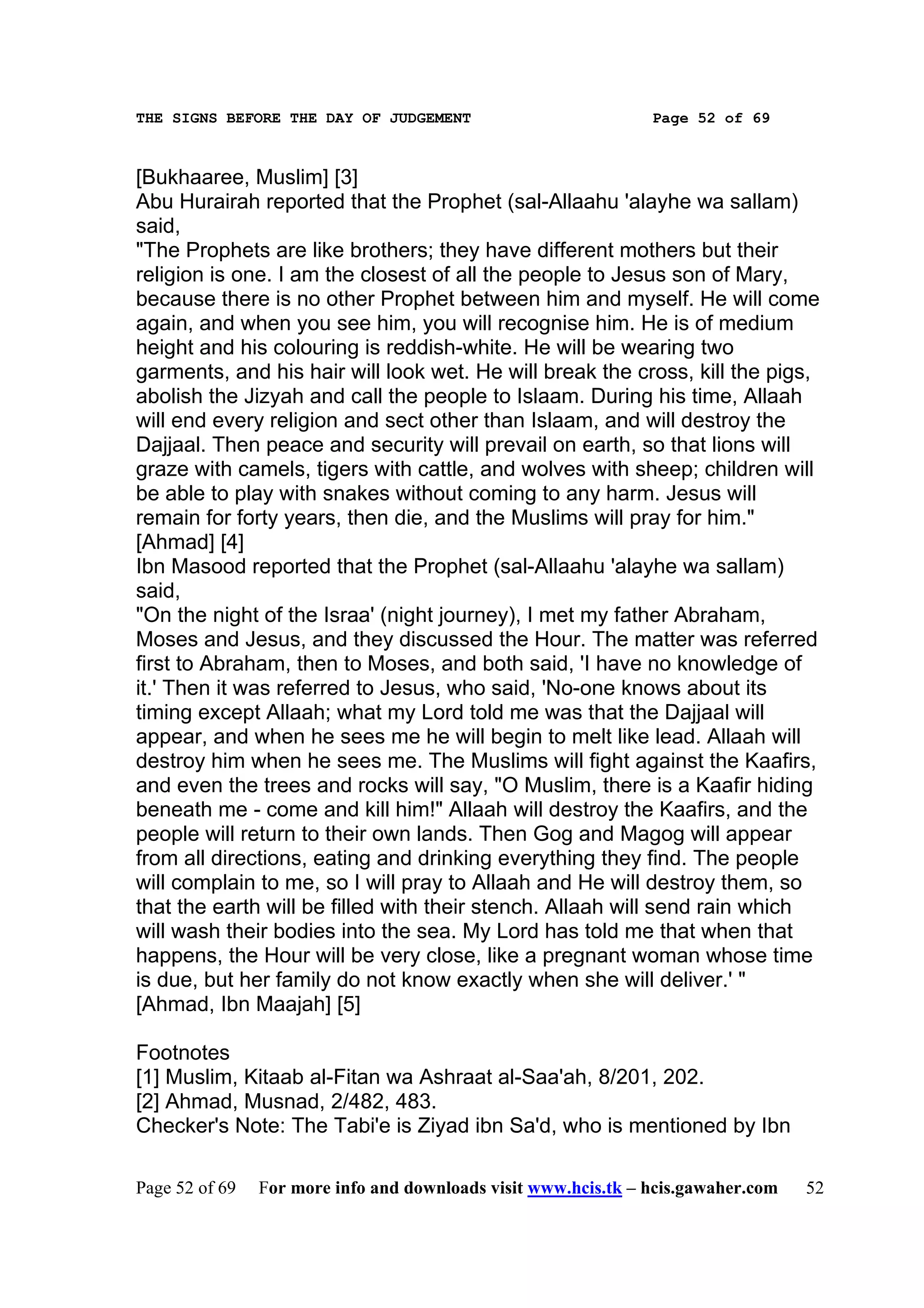THE SIGNS BEFORE THE DAY OF JUDGEMENT                           Page 52 of 69



[Bukhaaree, Muslim] [3]
Abu Hurairah reported that the Prophet (sal-Allaahu 'alayhe wa sallam)
said,
"The Prophets are like brothers; they have different mothers but their
religion is one. I am the closest of all the people to Jesus son of Mary,
because there is no other Prophet between him and myself. He will come
again, and when you see him, you will recognise him. He is of medium
height and his colouring is reddish-white. He will be wearing two
garments, and his hair will look wet. He will break the cross, kill the pigs,
abolish the Jizyah and call the people to Islaam. During his time, Allaah
will end every religion and sect other than Islaam, and will destroy the
Dajjaal. Then peace and security will prevail on earth, so that lions will
graze with camels, tigers with cattle, and wolves with sheep; children will
be able to play with snakes without coming to any harm. Jesus will
remain for forty years, then die, and the Muslims will pray for him."
[Ahmad] [4]
Ibn Masood reported that the Prophet (sal-Allaahu 'alayhe wa sallam)
said,
"On the night of the Israa' (night journey), I met my father Abraham,
Moses and Jesus, and they discussed the Hour. The matter was referred
first to Abraham, then to Moses, and both said, 'I have no knowledge of
it.' Then it was referred to Jesus, who said, 'No-one knows about its
timing except Allaah; what my Lord told me was that the Dajjaal will
appear, and when he sees me he will begin to melt like lead. Allaah will
destroy him when he sees me. The Muslims will fight against the Kaafirs,
and even the trees and rocks will say, "O Muslim, there is a Kaafir hiding
beneath me - come and kill him!" Allaah will destroy the Kaafirs, and the
people will return to their own lands. Then Gog and Magog will appear
from all directions, eating and drinking everything they find. The people
will complain to me, so I will pray to Allaah and He will destroy them, so
that the earth will be filled with their stench. Allaah will send rain which
will wash their bodies into the sea. My Lord has told me that when that
happens, the Hour will be very close, like a pregnant woman whose time
is due, but her family do not know exactly when she will deliver.' "
[Ahmad, Ibn Maajah] [5]

Footnotes
[1] Muslim, Kitaab al-Fitan wa Ashraat al-Saa'ah, 8/201, 202.
[2] Ahmad, Musnad, 2/482, 483.
Checker's Note: The Tabi'e is Ziyad ibn Sa'd, who is mentioned by Ibn

Page 52 of 69   For more info and downloads visit www.hcis.tk – hcis.gawaher.com   52
 
