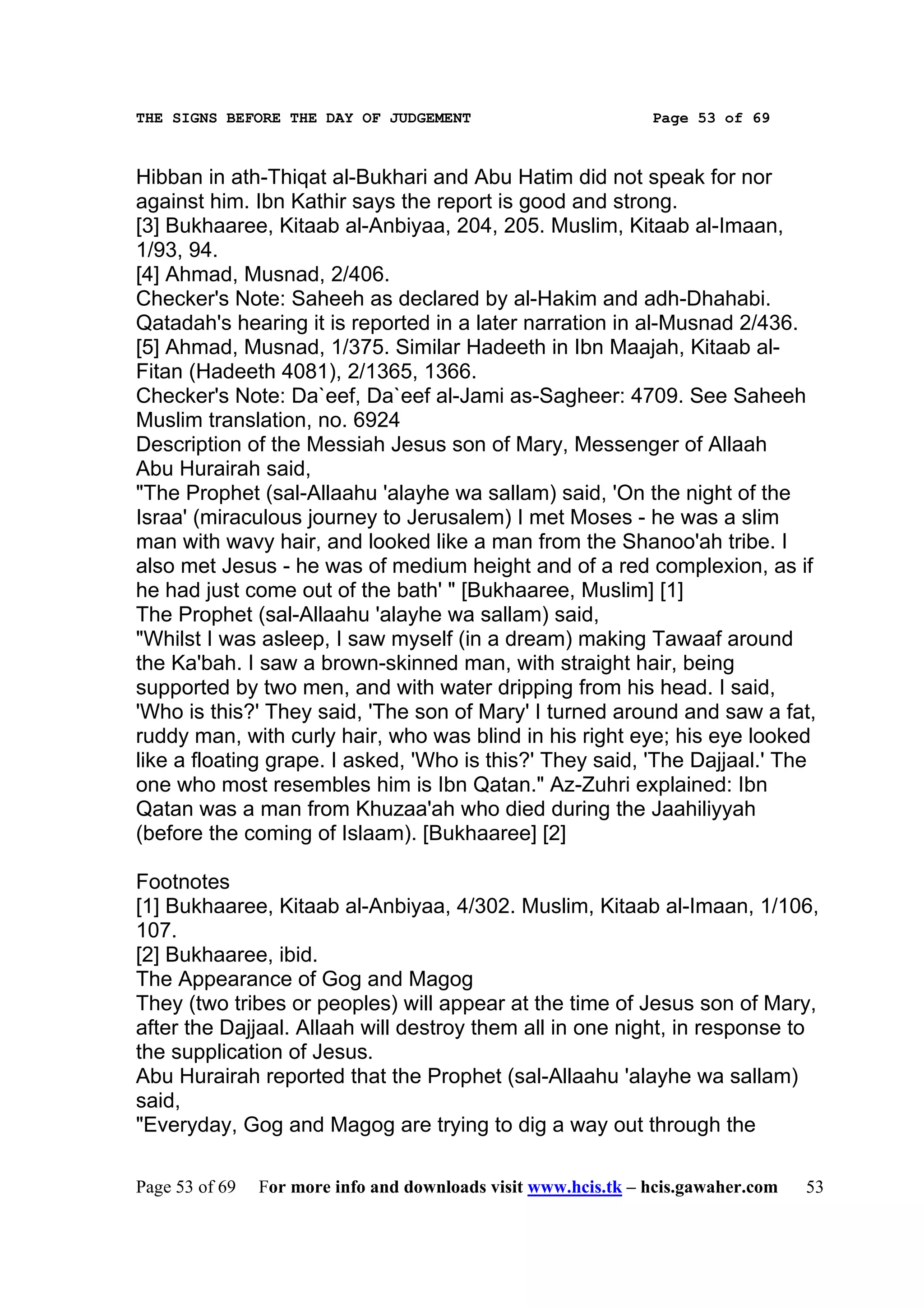 THE SIGNS BEFORE THE DAY OF JUDGEMENT                           Page 53 of 69



Hibban in ath-Thiqat al-Bukhari and Abu Hatim did not speak for nor
against him. Ibn Kathir says the report is good and strong.
[3] Bukhaaree, Kitaab al-Anbiyaa, 204, 205. Muslim, Kitaab al-Imaan,
1/93, 94.
[4] Ahmad, Musnad, 2/406.
Checker's Note: Saheeh as declared by al-Hakim and adh-Dhahabi.
Qatadah's hearing it is reported in a later narration in al-Musnad 2/436.
[5] Ahmad, Musnad, 1/375. Similar Hadeeth in Ibn Maajah, Kitaab al-
Fitan (Hadeeth 4081), 2/1365, 1366.
Checker's Note: Da`eef, Da`eef al-Jami as-Sagheer: 4709. See Saheeh
Muslim translation, no. 6924
Description of the Messiah Jesus son of Mary, Messenger of Allaah
Abu Hurairah said,
"The Prophet (sal-Allaahu 'alayhe wa sallam) said, 'On the night of the
Israa' (miraculous journey to Jerusalem) I met Moses - he was a slim
man with wavy hair, and looked like a man from the Shanoo'ah tribe. I
also met Jesus - he was of medium height and of a red complexion, as if
he had just come out of the bath' " [Bukhaaree, Muslim] [1]
The Prophet (sal-Allaahu 'alayhe wa sallam) said,
"Whilst I was asleep, I saw myself (in a dream) making Tawaaf around
the Ka'bah. I saw a brown-skinned man, with straight hair, being
supported by two men, and with water dripping from his head. I said,
'Who is this?' They said, 'The son of Mary' I turned around and saw a fat,
ruddy man, with curly hair, who was blind in his right eye; his eye looked
like a floating grape. I asked, 'Who is this?' They said, 'The Dajjaal.' The
one who most resembles him is Ibn Qatan." Az-Zuhri explained: Ibn
Qatan was a man from Khuzaa'ah who died during the Jaahiliyyah
(before the coming of Islaam). [Bukhaaree] [2]

Footnotes
[1] Bukhaaree, Kitaab al-Anbiyaa, 4/302. Muslim, Kitaab al-Imaan, 1/106,
107.
[2] Bukhaaree, ibid.
The Appearance of Gog and Magog
They (two tribes or peoples) will appear at the time of Jesus son of Mary,
after the Dajjaal. Allaah will destroy them all in one night, in response to
the supplication of Jesus.
Abu Hurairah reported that the Prophet (sal-Allaahu 'alayhe wa sallam)
said,
"Everyday, Gog and Magog are trying to dig a way out through the

Page 53 of 69   For more info and downloads visit www.hcis.tk – hcis.gawaher.com   53
 