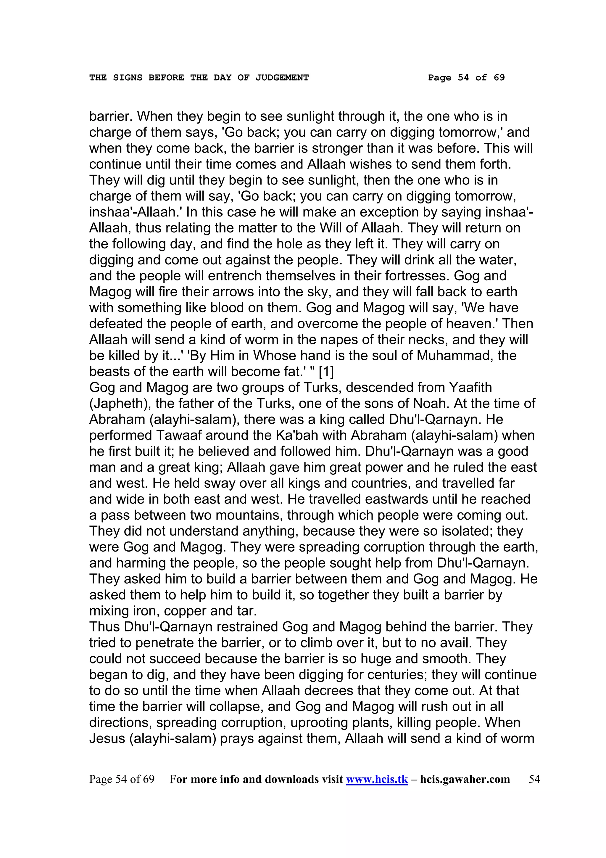 THE SIGNS BEFORE THE DAY OF JUDGEMENT                           Page 54 of 69



barrier. When they begin to see sunlight through it, the one who is in
charge of them says, 'Go back; you can carry on digging tomorrow,' and
when they come back, the barrier is stronger than it was before. This will
continue until their time comes and Allaah wishes to send them forth.
They will dig until they begin to see sunlight, then the one who is in
charge of them will say, 'Go back; you can carry on digging tomorrow,
inshaa'-Allaah.' In this case he will make an exception by saying inshaa'-
Allaah, thus relating the matter to the Will of Allaah. They will return on
the following day, and find the hole as they left it. They will carry on
digging and come out against the people. They will drink all the water,
and the people will entrench themselves in their fortresses. Gog and
Magog will fire their arrows into the sky, and they will fall back to earth
with something like blood on them. Gog and Magog will say, 'We have
defeated the people of earth, and overcome the people of heaven.' Then
Allaah will send a kind of worm in the napes of their necks, and they will
be killed by it...' 'By Him in Whose hand is the soul of Muhammad, the
beasts of the earth will become fat.' " [1]
Gog and Magog are two groups of Turks, descended from Yaafith
(Japheth), the father of the Turks, one of the sons of Noah. At the time of
Abraham (alayhi-salam), there was a king called Dhu'l-Qarnayn. He
performed Tawaaf around the Ka'bah with Abraham (alayhi-salam) when
he first built it; he believed and followed him. Dhu'l-Qarnayn was a good
man and a great king; Allaah gave him great power and he ruled the east
and west. He held sway over all kings and countries, and travelled far
and wide in both east and west. He travelled eastwards until he reached
a pass between two mountains, through which people were coming out.
They did not understand anything, because they were so isolated; they
were Gog and Magog. They were spreading corruption through the earth,
and harming the people, so the people sought help from Dhu'l-Qarnayn.
They asked him to build a barrier between them and Gog and Magog. He
asked them to help him to build it, so together they built a barrier by
mixing iron, copper and tar.
Thus Dhu'l-Qarnayn restrained Gog and Magog behind the barrier. They
tried to penetrate the barrier, or to climb over it, but to no avail. They
could not succeed because the barrier is so huge and smooth. They
began to dig, and they have been digging for centuries; they will continue
to do so until the time when Allaah decrees that they come out. At that
time the barrier will collapse, and Gog and Magog will rush out in all
directions, spreading corruption, uprooting plants, killing people. When
Jesus (alayhi-salam) prays against them, Allaah will send a kind of worm

Page 54 of 69   For more info and downloads visit www.hcis.tk – hcis.gawaher.com   54
 