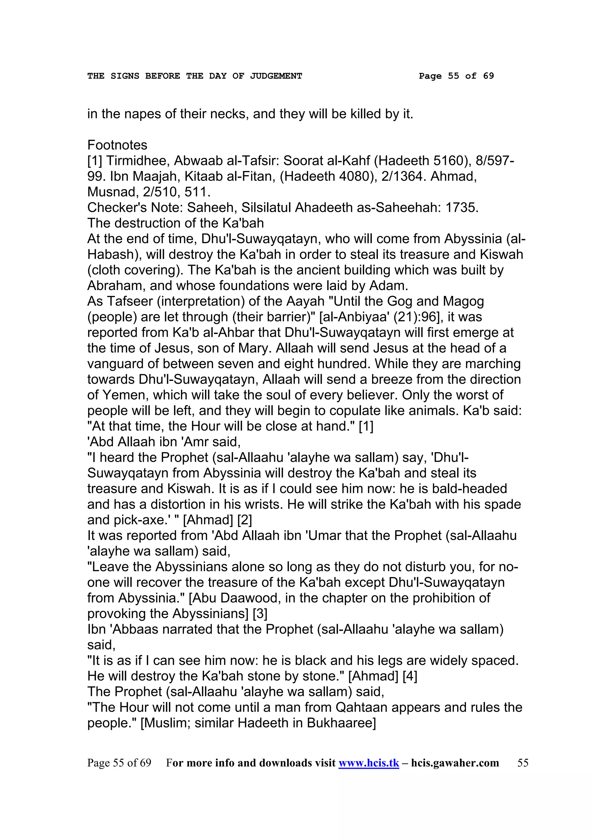 THE SIGNS BEFORE THE DAY OF JUDGEMENT                           Page 55 of 69



in the napes of their necks, and they will be killed by it.

Footnotes
[1] Tirmidhee, Abwaab al-Tafsir: Soorat al-Kahf (Hadeeth 5160), 8/597-
99. Ibn Maajah, Kitaab al-Fitan, (Hadeeth 4080), 2/1364. Ahmad,
Musnad, 2/510, 511.
Checker's Note: Saheeh, Silsilatul Ahadeeth as-Saheehah: 1735.
The destruction of the Ka'bah
At the end of time, Dhu'l-Suwayqatayn, who will come from Abyssinia (al-
Habash), will destroy the Ka'bah in order to steal its treasure and Kiswah
(cloth covering). The Ka'bah is the ancient building which was built by
Abraham, and whose foundations were laid by Adam.
As Tafseer (interpretation) of the Aayah "Until the Gog and Magog
(people) are let through (their barrier)" [al-Anbiyaa' (21):96], it was
reported from Ka'b al-Ahbar that Dhu'l-Suwayqatayn will first emerge at
the time of Jesus, son of Mary. Allaah will send Jesus at the head of a
vanguard of between seven and eight hundred. While they are marching
towards Dhu'l-Suwayqatayn, Allaah will send a breeze from the direction
of Yemen, which will take the soul of every believer. Only the worst of
people will be left, and they will begin to copulate like animals. Ka'b said:
"At that time, the Hour will be close at hand." [1]
'Abd Allaah ibn 'Amr said,
"I heard the Prophet (sal-Allaahu 'alayhe wa sallam) say, 'Dhu'l-
Suwayqatayn from Abyssinia will destroy the Ka'bah and steal its
treasure and Kiswah. It is as if I could see him now: he is bald-headed
and has a distortion in his wrists. He will strike the Ka'bah with his spade
and pick-axe.' " [Ahmad] [2]
It was reported from 'Abd Allaah ibn 'Umar that the Prophet (sal-Allaahu
'alayhe wa sallam) said,
"Leave the Abyssinians alone so long as they do not disturb you, for no-
one will recover the treasure of the Ka'bah except Dhu'l-Suwayqatayn
from Abyssinia." [Abu Daawood, in the chapter on the prohibition of
provoking the Abyssinians] [3]
Ibn 'Abbaas narrated that the Prophet (sal-Allaahu 'alayhe wa sallam)
said,
"It is as if I can see him now: he is black and his legs are widely spaced.
He will destroy the Ka'bah stone by stone." [Ahmad] [4]
The Prophet (sal-Allaahu 'alayhe wa sallam) said,
"The Hour will not come until a man from Qahtaan appears and rules the
people." [Muslim; similar Hadeeth in Bukhaaree]

Page 55 of 69   For more info and downloads visit www.hcis.tk – hcis.gawaher.com   55
 