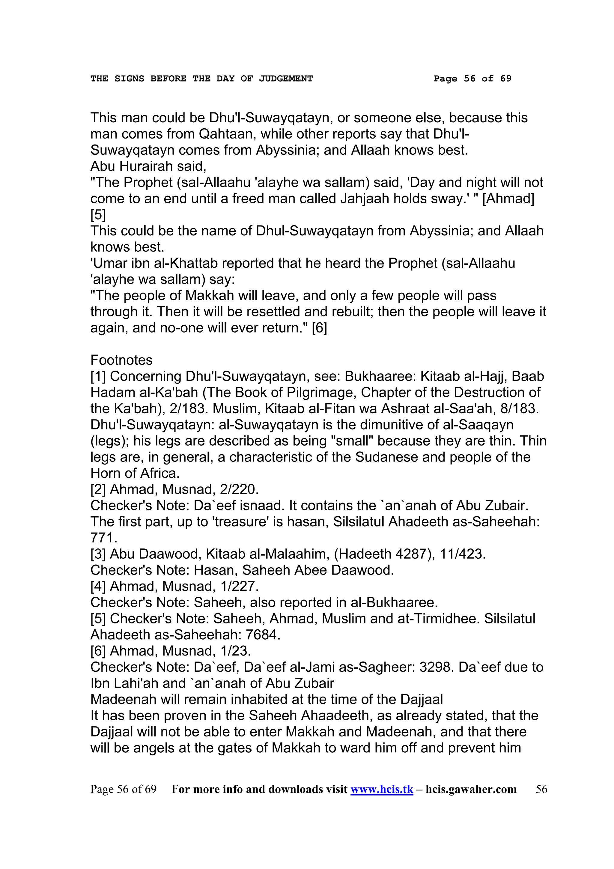THE SIGNS BEFORE THE DAY OF JUDGEMENT                           Page 56 of 69



This man could be Dhu'l-Suwayqatayn, or someone else, because this
man comes from Qahtaan, while other reports say that Dhu'l-
Suwayqatayn comes from Abyssinia; and Allaah knows best.
Abu Hurairah said,
"The Prophet (sal-Allaahu 'alayhe wa sallam) said, 'Day and night will not
come to an end until a freed man called Jahjaah holds sway.' " [Ahmad]
[5]
This could be the name of Dhul-Suwayqatayn from Abyssinia; and Allaah
knows best.
'Umar ibn al-Khattab reported that he heard the Prophet (sal-Allaahu
'alayhe wa sallam) say:
"The people of Makkah will leave, and only a few people will pass
through it. Then it will be resettled and rebuilt; then the people will leave it
again, and no-one will ever return." [6]

Footnotes
[1] Concerning Dhu'l-Suwayqatayn, see: Bukhaaree: Kitaab al-Hajj, Baab
Hadam al-Ka'bah (The Book of Pilgrimage, Chapter of the Destruction of
the Ka'bah), 2/183. Muslim, Kitaab al-Fitan wa Ashraat al-Saa'ah, 8/183.
Dhu'l-Suwayqatayn: al-Suwayqatayn is the dimunitive of al-Saaqayn
(legs); his legs are described as being "small" because they are thin. Thin
legs are, in general, a characteristic of the Sudanese and people of the
Horn of Africa.
[2] Ahmad, Musnad, 2/220.
Checker's Note: Da`eef isnaad. It contains the `an`anah of Abu Zubair.
The first part, up to 'treasure' is hasan, Silsilatul Ahadeeth as-Saheehah:
771.
[3] Abu Daawood, Kitaab al-Malaahim, (Hadeeth 4287), 11/423.
Checker's Note: Hasan, Saheeh Abee Daawood.
[4] Ahmad, Musnad, 1/227.
Checker's Note: Saheeh, also reported in al-Bukhaaree.
[5] Checker's Note: Saheeh, Ahmad, Muslim and at-Tirmidhee. Silsilatul
Ahadeeth as-Saheehah: 7684.
[6] Ahmad, Musnad, 1/23.
Checker's Note: Da`eef, Da`eef al-Jami as-Sagheer: 3298. Da`eef due to
Ibn Lahi'ah and `an`anah of Abu Zubair
Madeenah will remain inhabited at the time of the Dajjaal
It has been proven in the Saheeh Ahaadeeth, as already stated, that the
Dajjaal will not be able to enter Makkah and Madeenah, and that there
will be angels at the gates of Makkah to ward him off and prevent him

Page 56 of 69   For more info and downloads visit www.hcis.tk – hcis.gawaher.com   56
 