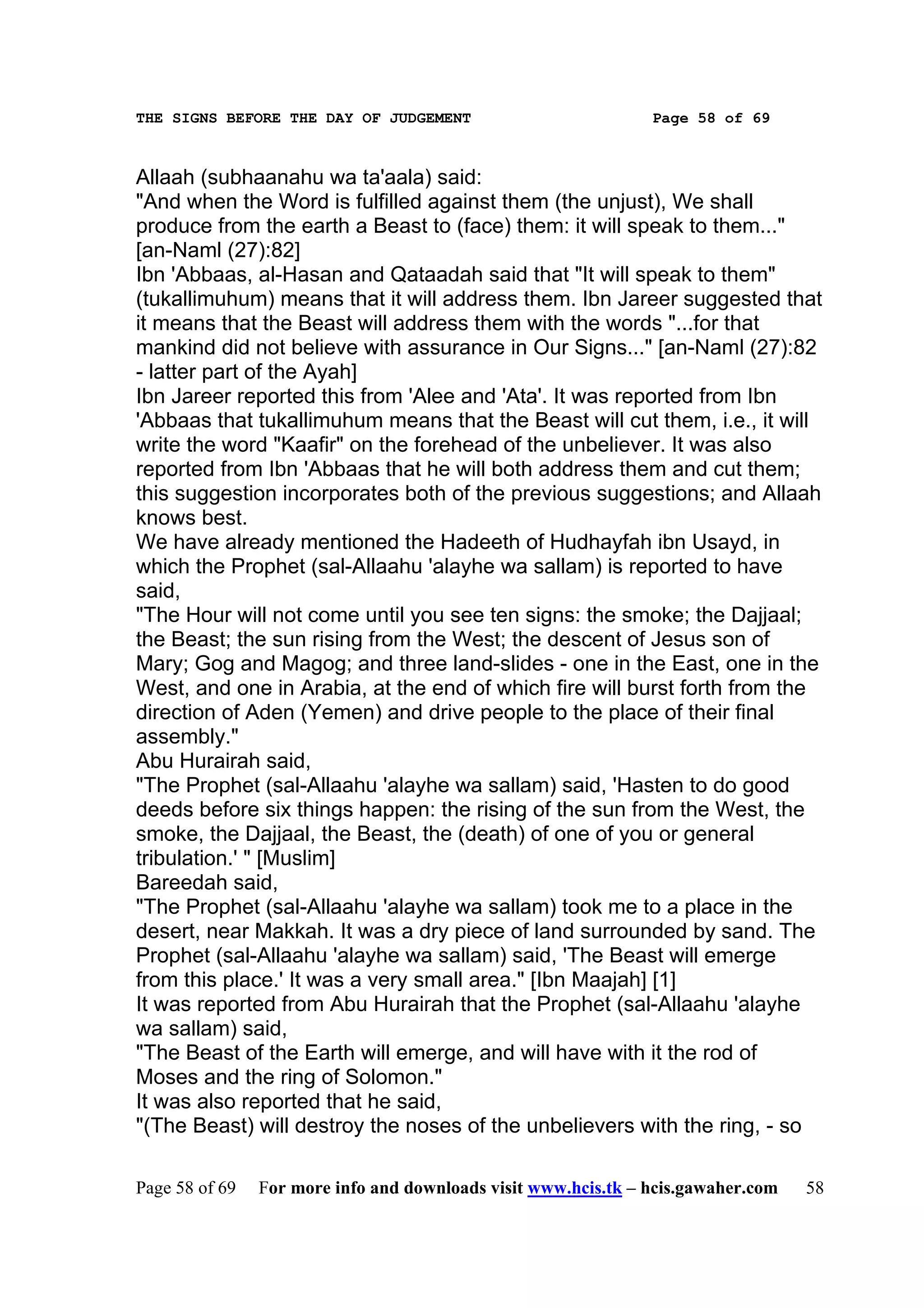 THE SIGNS BEFORE THE DAY OF JUDGEMENT                           Page 58 of 69



Allaah (subhaanahu wa ta'aala) said:
"And when the Word is fulfilled against them (the unjust), We shall
produce from the earth a Beast to (face) them: it will speak to them..."
[an-Naml (27):82]
Ibn 'Abbaas, al-Hasan and Qataadah said that "It will speak to them"
(tukallimuhum) means that it will address them. Ibn Jareer suggested that
it means that the Beast will address them with the words "...for that
mankind did not believe with assurance in Our Signs..." [an-Naml (27):82
- latter part of the Ayah]
Ibn Jareer reported this from 'Alee and 'Ata'. It was reported from Ibn
'Abbaas that tukallimuhum means that the Beast will cut them, i.e., it will
write the word "Kaafir" on the forehead of the unbeliever. It was also
reported from Ibn 'Abbaas that he will both address them and cut them;
this suggestion incorporates both of the previous suggestions; and Allaah
knows best.
We have already mentioned the Hadeeth of Hudhayfah ibn Usayd, in
which the Prophet (sal-Allaahu 'alayhe wa sallam) is reported to have
said,
"The Hour will not come until you see ten signs: the smoke; the Dajjaal;
the Beast; the sun rising from the West; the descent of Jesus son of
Mary; Gog and Magog; and three land-slides - one in the East, one in the
West, and one in Arabia, at the end of which fire will burst forth from the
direction of Aden (Yemen) and drive people to the place of their final
assembly."
Abu Hurairah said,
"The Prophet (sal-Allaahu 'alayhe wa sallam) said, 'Hasten to do good
deeds before six things happen: the rising of the sun from the West, the
smoke, the Dajjaal, the Beast, the (death) of one of you or general
tribulation.' " [Muslim]
Bareedah said,
"The Prophet (sal-Allaahu 'alayhe wa sallam) took me to a place in the
desert, near Makkah. It was a dry piece of land surrounded by sand. The
Prophet (sal-Allaahu 'alayhe wa sallam) said, 'The Beast will emerge
from this place.' It was a very small area." [Ibn Maajah] [1]
It was reported from Abu Hurairah that the Prophet (sal-Allaahu 'alayhe
wa sallam) said,
"The Beast of the Earth will emerge, and will have with it the rod of
Moses and the ring of Solomon."
It was also reported that he said,
"(The Beast) will destroy the noses of the unbelievers with the ring, - so

Page 58 of 69   For more info and downloads visit www.hcis.tk – hcis.gawaher.com   58
 