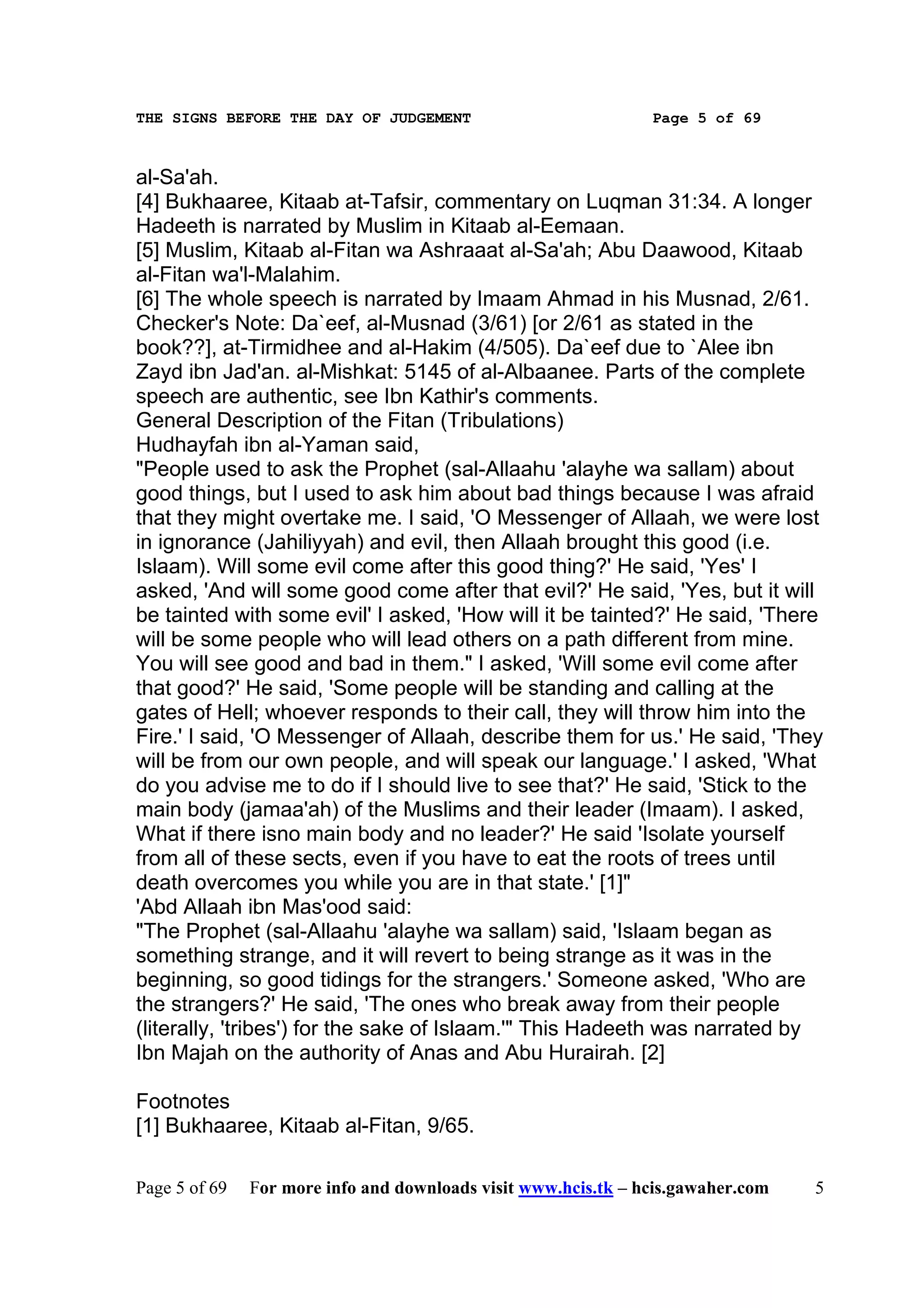 THE SIGNS BEFORE THE DAY OF JUDGEMENT                           Page 5 of 69



al-Sa'ah.
[4] Bukhaaree, Kitaab at-Tafsir, commentary on Luqman 31:34. A longer
Hadeeth is narrated by Muslim in Kitaab al-Eemaan.
[5] Muslim, Kitaab al-Fitan wa Ashraaat al-Sa'ah; Abu Daawood, Kitaab
al-Fitan wa'l-Malahim.
[6] The whole speech is narrated by Imaam Ahmad in his Musnad, 2/61.
Checker's Note: Da`eef, al-Musnad (3/61) [or 2/61 as stated in the
book??], at-Tirmidhee and al-Hakim (4/505). Da`eef due to `Alee ibn
Zayd ibn Jad'an. al-Mishkat: 5145 of al-Albaanee. Parts of the complete
speech are authentic, see Ibn Kathir's comments.
General Description of the Fitan (Tribulations)
Hudhayfah ibn al-Yaman said,
"People used to ask the Prophet (sal-Allaahu 'alayhe wa sallam) about
good things, but I used to ask him about bad things because I was afraid
that they might overtake me. I said, 'O Messenger of Allaah, we were lost
in ignorance (Jahiliyyah) and evil, then Allaah brought this good (i.e.
Islaam). Will some evil come after this good thing?' He said, 'Yes' I
asked, 'And will some good come after that evil?' He said, 'Yes, but it will
be tainted with some evil' I asked, 'How will it be tainted?' He said, 'There
will be some people who will lead others on a path different from mine.
You will see good and bad in them." I asked, 'Will some evil come after
that good?' He said, 'Some people will be standing and calling at the
gates of Hell; whoever responds to their call, they will throw him into the
Fire.' I said, 'O Messenger of Allaah, describe them for us.' He said, 'They
will be from our own people, and will speak our language.' I asked, 'What
do you advise me to do if I should live to see that?' He said, 'Stick to the
main body (jamaa'ah) of the Muslims and their leader (Imaam). I asked,
What if there isno main body and no leader?' He said 'Isolate yourself
from all of these sects, even if you have to eat the roots of trees until
death overcomes you while you are in that state.' [1]"
'Abd Allaah ibn Mas'ood said:
"The Prophet (sal-Allaahu 'alayhe wa sallam) said, 'Islaam began as
something strange, and it will revert to being strange as it was in the
beginning, so good tidings for the strangers.' Someone asked, 'Who are
the strangers?' He said, 'The ones who break away from their people
(literally, 'tribes') for the sake of Islaam.'" This Hadeeth was narrated by
Ibn Majah on the authority of Anas and Abu Hurairah. [2]

Footnotes
[1] Bukhaaree, Kitaab al-Fitan, 9/65.

Page 5 of 69   For more info and downloads visit www.hcis.tk – hcis.gawaher.com   5
 