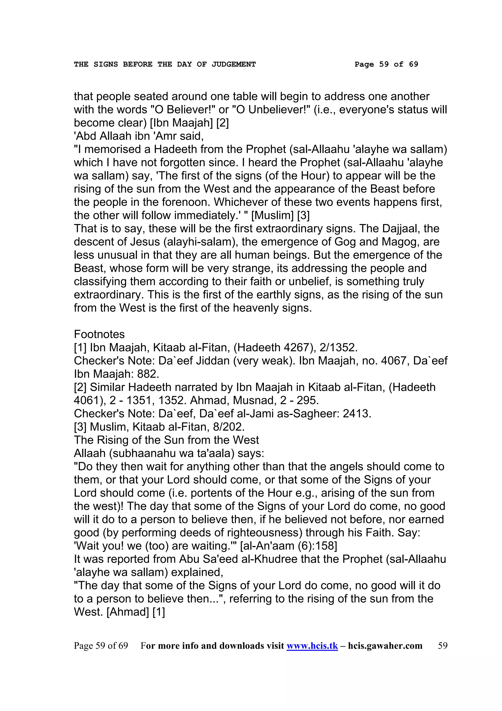 THE SIGNS BEFORE THE DAY OF JUDGEMENT                           Page 59 of 69



that people seated around one table will begin to address one another
with the words "O Believer!" or "O Unbeliever!" (i.e., everyone's status will
become clear) [Ibn Maajah] [2]
'Abd Allaah ibn 'Amr said,
"I memorised a Hadeeth from the Prophet (sal-Allaahu 'alayhe wa sallam)
which I have not forgotten since. I heard the Prophet (sal-Allaahu 'alayhe
wa sallam) say, 'The first of the signs (of the Hour) to appear will be the
rising of the sun from the West and the appearance of the Beast before
the people in the forenoon. Whichever of these two events happens first,
the other will follow immediately.' " [Muslim] [3]
That is to say, these will be the first extraordinary signs. The Dajjaal, the
descent of Jesus (alayhi-salam), the emergence of Gog and Magog, are
less unusual in that they are all human beings. But the emergence of the
Beast, whose form will be very strange, its addressing the people and
classifying them according to their faith or unbelief, is something truly
extraordinary. This is the first of the earthly signs, as the rising of the sun
from the West is the first of the heavenly signs.

Footnotes
[1] Ibn Maajah, Kitaab al-Fitan, (Hadeeth 4267), 2/1352.
Checker's Note: Da`eef Jiddan (very weak). Ibn Maajah, no. 4067, Da`eef
Ibn Maajah: 882.
[2] Similar Hadeeth narrated by Ibn Maajah in Kitaab al-Fitan, (Hadeeth
4061), 2 - 1351, 1352. Ahmad, Musnad, 2 - 295.
Checker's Note: Da`eef, Da`eef al-Jami as-Sagheer: 2413.
[3] Muslim, Kitaab al-Fitan, 8/202.
The Rising of the Sun from the West
Allaah (subhaanahu wa ta'aala) says:
"Do they then wait for anything other than that the angels should come to
them, or that your Lord should come, or that some of the Signs of your
Lord should come (i.e. portents of the Hour e.g., arising of the sun from
the west)! The day that some of the Signs of your Lord do come, no good
will it do to a person to believe then, if he believed not before, nor earned
good (by performing deeds of righteousness) through his Faith. Say:
'Wait you! we (too) are waiting.'" [al-An'aam (6):158]
It was reported from Abu Sa'eed al-Khudree that the Prophet (sal-Allaahu
'alayhe wa sallam) explained,
"The day that some of the Signs of your Lord do come, no good will it do
to a person to believe then...", referring to the rising of the sun from the
West. [Ahmad] [1]

Page 59 of 69   For more info and downloads visit www.hcis.tk – hcis.gawaher.com   59
 