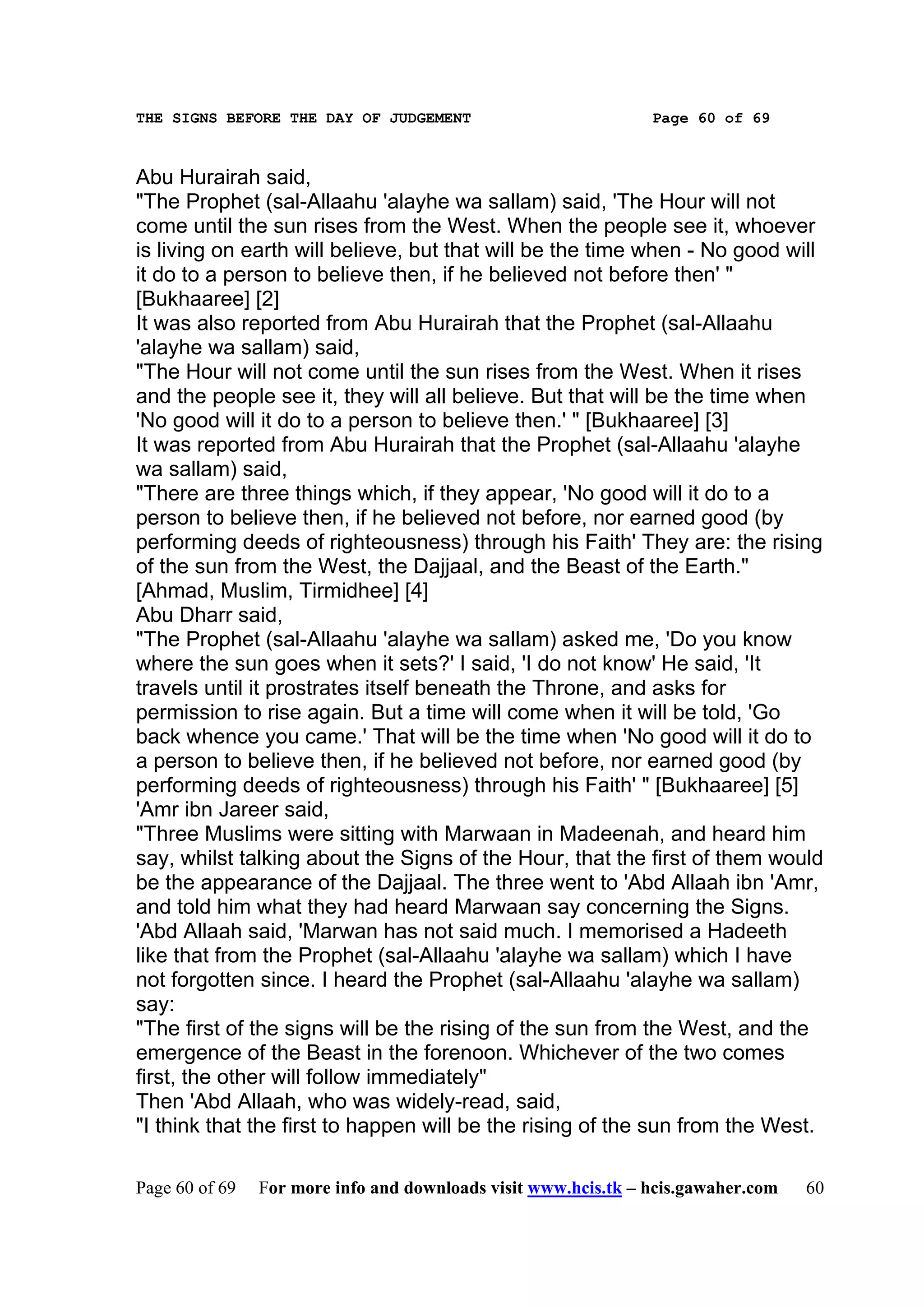 THE SIGNS BEFORE THE DAY OF JUDGEMENT                           Page 60 of 69



Abu Hurairah said,
"The Prophet (sal-Allaahu 'alayhe wa sallam) said, 'The Hour will not
come until the sun rises from the West. When the people see it, whoever
is living on earth will believe, but that will be the time when - No good will
it do to a person to believe then, if he believed not before then' "
[Bukhaaree] [2]
It was also reported from Abu Hurairah that the Prophet (sal-Allaahu
'alayhe wa sallam) said,
"The Hour will not come until the sun rises from the West. When it rises
and the people see it, they will all believe. But that will be the time when
'No good will it do to a person to believe then.' " [Bukhaaree] [3]
It was reported from Abu Hurairah that the Prophet (sal-Allaahu 'alayhe
wa sallam) said,
"There are three things which, if they appear, 'No good will it do to a
person to believe then, if he believed not before, nor earned good (by
performing deeds of righteousness) through his Faith' They are: the rising
of the sun from the West, the Dajjaal, and the Beast of the Earth."
[Ahmad, Muslim, Tirmidhee] [4]
Abu Dharr said,
"The Prophet (sal-Allaahu 'alayhe wa sallam) asked me, 'Do you know
where the sun goes when it sets?' I said, 'I do not know' He said, 'It
travels until it prostrates itself beneath the Throne, and asks for
permission to rise again. But a time will come when it will be told, 'Go
back whence you came.' That will be the time when 'No good will it do to
a person to believe then, if he believed not before, nor earned good (by
performing deeds of righteousness) through his Faith' " [Bukhaaree] [5]
'Amr ibn Jareer said,
"Three Muslims were sitting with Marwaan in Madeenah, and heard him
say, whilst talking about the Signs of the Hour, that the first of them would
be the appearance of the Dajjaal. The three went to 'Abd Allaah ibn 'Amr,
and told him what they had heard Marwaan say concerning the Signs.
'Abd Allaah said, 'Marwan has not said much. I memorised a Hadeeth
like that from the Prophet (sal-Allaahu 'alayhe wa sallam) which I have
not forgotten since. I heard the Prophet (sal-Allaahu 'alayhe wa sallam)
say:
"The first of the signs will be the rising of the sun from the West, and the
emergence of the Beast in the forenoon. Whichever of the two comes
first, the other will follow immediately"
Then 'Abd Allaah, who was widely-read, said,
"I think that the first to happen will be the rising of the sun from the West.

Page 60 of 69   For more info and downloads visit www.hcis.tk – hcis.gawaher.com   60
 