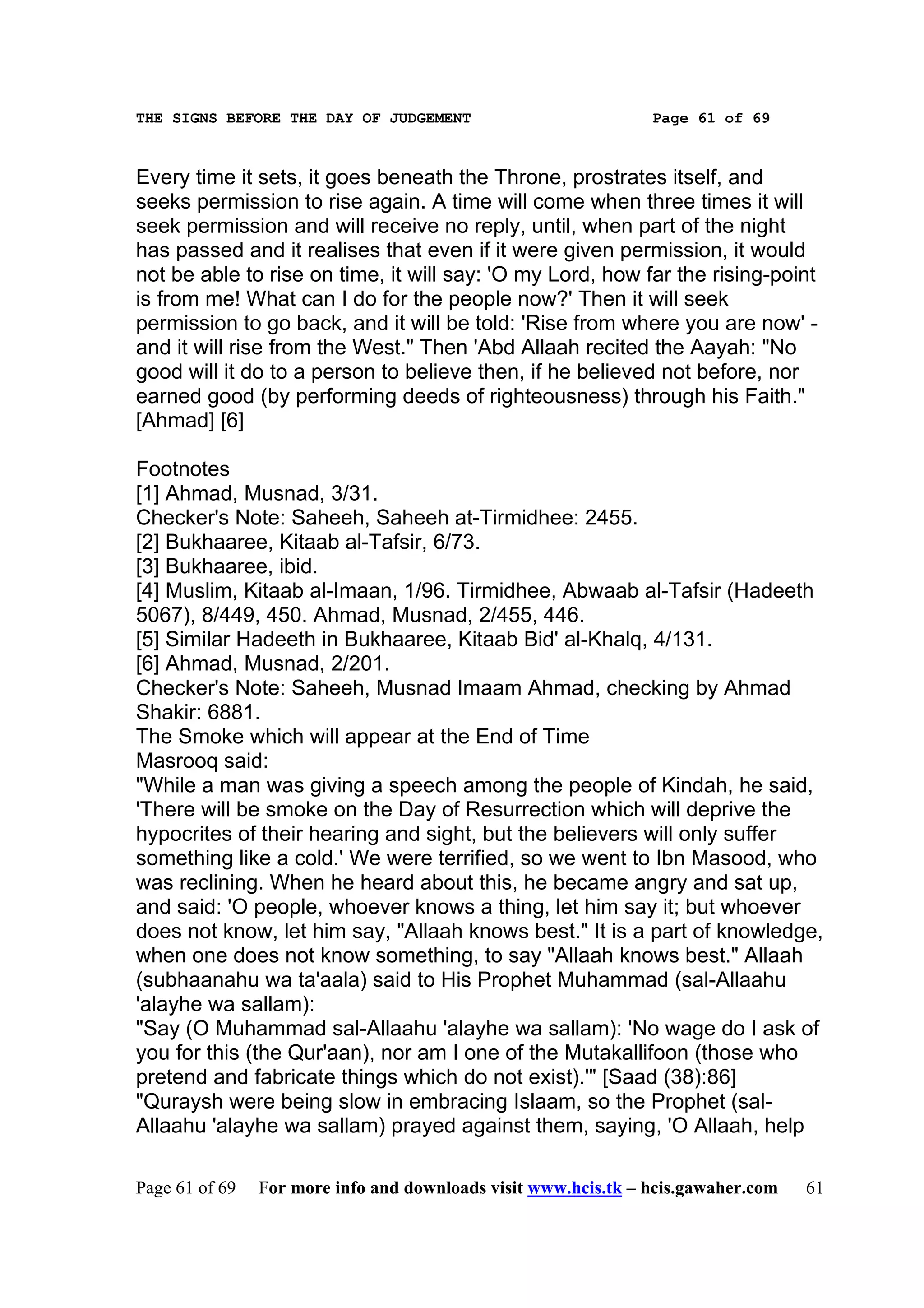THE SIGNS BEFORE THE DAY OF JUDGEMENT                           Page 61 of 69



Every time it sets, it goes beneath the Throne, prostrates itself, and
seeks permission to rise again. A time will come when three times it will
seek permission and will receive no reply, until, when part of the night
has passed and it realises that even if it were given permission, it would
not be able to rise on time, it will say: 'O my Lord, how far the rising-point
is from me! What can I do for the people now?' Then it will seek
permission to go back, and it will be told: 'Rise from where you are now' -
and it will rise from the West." Then 'Abd Allaah recited the Aayah: "No
good will it do to a person to believe then, if he believed not before, nor
earned good (by performing deeds of righteousness) through his Faith."
[Ahmad] [6]

Footnotes
[1] Ahmad, Musnad, 3/31.
Checker's Note: Saheeh, Saheeh at-Tirmidhee: 2455.
[2] Bukhaaree, Kitaab al-Tafsir, 6/73.
[3] Bukhaaree, ibid.
[4] Muslim, Kitaab al-Imaan, 1/96. Tirmidhee, Abwaab al-Tafsir (Hadeeth
5067), 8/449, 450. Ahmad, Musnad, 2/455, 446.
[5] Similar Hadeeth in Bukhaaree, Kitaab Bid' al-Khalq, 4/131.
[6] Ahmad, Musnad, 2/201.
Checker's Note: Saheeh, Musnad Imaam Ahmad, checking by Ahmad
Shakir: 6881.
The Smoke which will appear at the End of Time
Masrooq said:
"While a man was giving a speech among the people of Kindah, he said,
'There will be smoke on the Day of Resurrection which will deprive the
hypocrites of their hearing and sight, but the believers will only suffer
something like a cold.' We were terrified, so we went to Ibn Masood, who
was reclining. When he heard about this, he became angry and sat up,
and said: 'O people, whoever knows a thing, let him say it; but whoever
does not know, let him say, "Allaah knows best." It is a part of knowledge,
when one does not know something, to say "Allaah knows best." Allaah
(subhaanahu wa ta'aala) said to His Prophet Muhammad (sal-Allaahu
'alayhe wa sallam):
"Say (O Muhammad sal-Allaahu 'alayhe wa sallam): 'No wage do I ask of
you for this (the Qur'aan), nor am I one of the Mutakallifoon (those who
pretend and fabricate things which do not exist).'" [Saad (38):86]
"Quraysh were being slow in embracing Islaam, so the Prophet (sal-
Allaahu 'alayhe wa sallam) prayed against them, saying, 'O Allaah, help

Page 61 of 69   For more info and downloads visit www.hcis.tk – hcis.gawaher.com   61
 