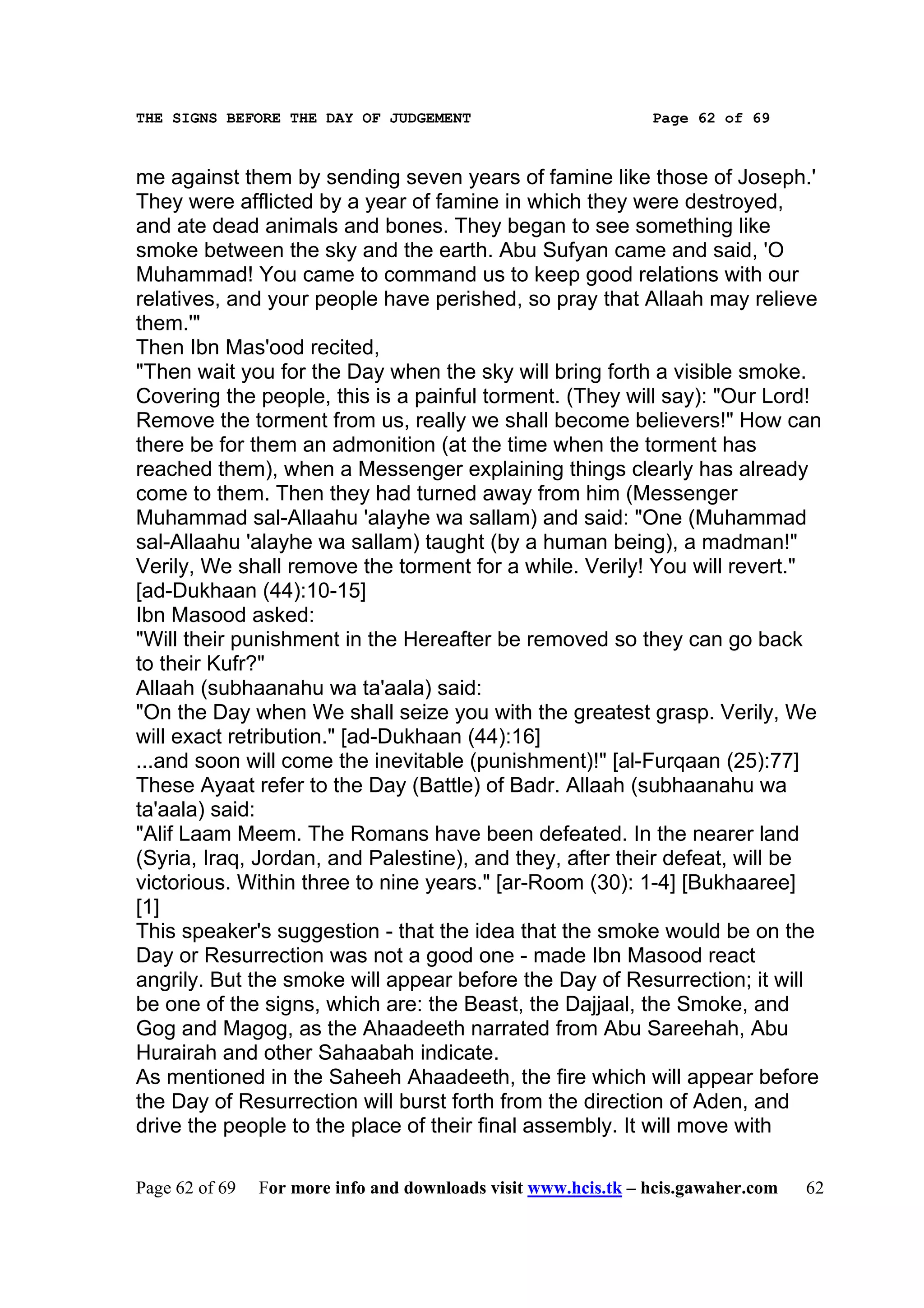 THE SIGNS BEFORE THE DAY OF JUDGEMENT                           Page 62 of 69



me against them by sending seven years of famine like those of Joseph.'
They were afflicted by a year of famine in which they were destroyed,
and ate dead animals and bones. They began to see something like
smoke between the sky and the earth. Abu Sufyan came and said, 'O
Muhammad! You came to command us to keep good relations with our
relatives, and your people have perished, so pray that Allaah may relieve
them.'"
Then Ibn Mas'ood recited,
"Then wait you for the Day when the sky will bring forth a visible smoke.
Covering the people, this is a painful torment. (They will say): "Our Lord!
Remove the torment from us, really we shall become believers!" How can
there be for them an admonition (at the time when the torment has
reached them), when a Messenger explaining things clearly has already
come to them. Then they had turned away from him (Messenger
Muhammad sal-Allaahu 'alayhe wa sallam) and said: "One (Muhammad
sal-Allaahu 'alayhe wa sallam) taught (by a human being), a madman!"
Verily, We shall remove the torment for a while. Verily! You will revert."
[ad-Dukhaan (44):10-15]
Ibn Masood asked:
"Will their punishment in the Hereafter be removed so they can go back
to their Kufr?"
Allaah (subhaanahu wa ta'aala) said:
"On the Day when We shall seize you with the greatest grasp. Verily, We
will exact retribution." [ad-Dukhaan (44):16]
...and soon will come the inevitable (punishment)!" [al-Furqaan (25):77]
These Ayaat refer to the Day (Battle) of Badr. Allaah (subhaanahu wa
ta'aala) said:
"Alif Laam Meem. The Romans have been defeated. In the nearer land
(Syria, Iraq, Jordan, and Palestine), and they, after their defeat, will be
victorious. Within three to nine years." [ar-Room (30): 1-4] [Bukhaaree]
[1]
This speaker's suggestion - that the idea that the smoke would be on the
Day or Resurrection was not a good one - made Ibn Masood react
angrily. But the smoke will appear before the Day of Resurrection; it will
be one of the signs, which are: the Beast, the Dajjaal, the Smoke, and
Gog and Magog, as the Ahaadeeth narrated from Abu Sareehah, Abu
Hurairah and other Sahaabah indicate.
As mentioned in the Saheeh Ahaadeeth, the fire which will appear before
the Day of Resurrection will burst forth from the direction of Aden, and
drive the people to the place of their final assembly. It will move with

Page 62 of 69   For more info and downloads visit www.hcis.tk – hcis.gawaher.com   62
 