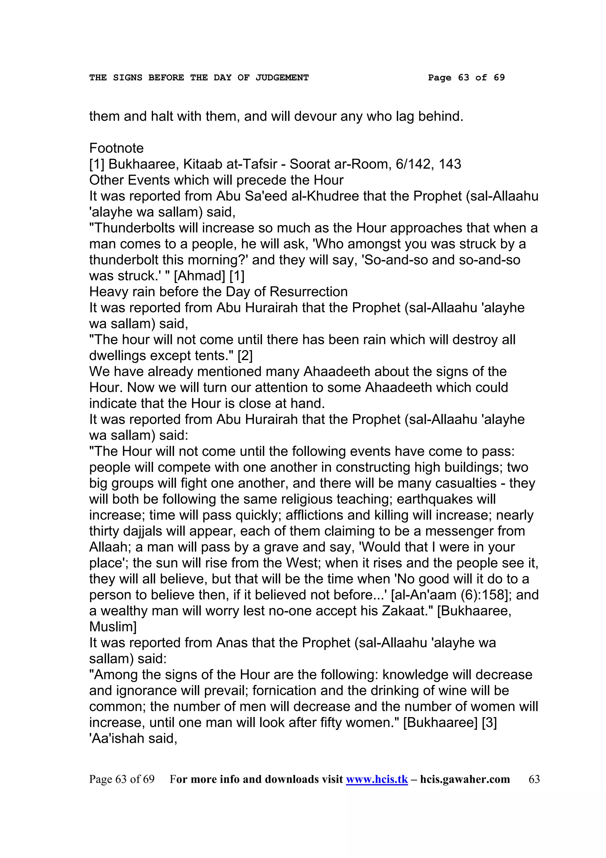 THE SIGNS BEFORE THE DAY OF JUDGEMENT                           Page 63 of 69



them and halt with them, and will devour any who lag behind.

Footnote
[1] Bukhaaree, Kitaab at-Tafsir - Soorat ar-Room, 6/142, 143
Other Events which will precede the Hour
It was reported from Abu Sa'eed al-Khudree that the Prophet (sal-Allaahu
'alayhe wa sallam) said,
"Thunderbolts will increase so much as the Hour approaches that when a
man comes to a people, he will ask, 'Who amongst you was struck by a
thunderbolt this morning?' and they will say, 'So-and-so and so-and-so
was struck.' " [Ahmad] [1]
Heavy rain before the Day of Resurrection
It was reported from Abu Hurairah that the Prophet (sal-Allaahu 'alayhe
wa sallam) said,
"The hour will not come until there has been rain which will destroy all
dwellings except tents." [2]
We have already mentioned many Ahaadeeth about the signs of the
Hour. Now we will turn our attention to some Ahaadeeth which could
indicate that the Hour is close at hand.
It was reported from Abu Hurairah that the Prophet (sal-Allaahu 'alayhe
wa sallam) said:
"The Hour will not come until the following events have come to pass:
people will compete with one another in constructing high buildings; two
big groups will fight one another, and there will be many casualties - they
will both be following the same religious teaching; earthquakes will
increase; time will pass quickly; afflictions and killing will increase; nearly
thirty dajjals will appear, each of them claiming to be a messenger from
Allaah; a man will pass by a grave and say, 'Would that I were in your
place'; the sun will rise from the West; when it rises and the people see it,
they will all believe, but that will be the time when 'No good will it do to a
person to believe then, if it believed not before...' [al-An'aam (6):158]; and
a wealthy man will worry lest no-one accept his Zakaat." [Bukhaaree,
Muslim]
It was reported from Anas that the Prophet (sal-Allaahu 'alayhe wa
sallam) said:
"Among the signs of the Hour are the following: knowledge will decrease
and ignorance will prevail; fornication and the drinking of wine will be
common; the number of men will decrease and the number of women will
increase, until one man will look after fifty women." [Bukhaaree] [3]
'Aa'ishah said,

Page 63 of 69   For more info and downloads visit www.hcis.tk – hcis.gawaher.com   63
 