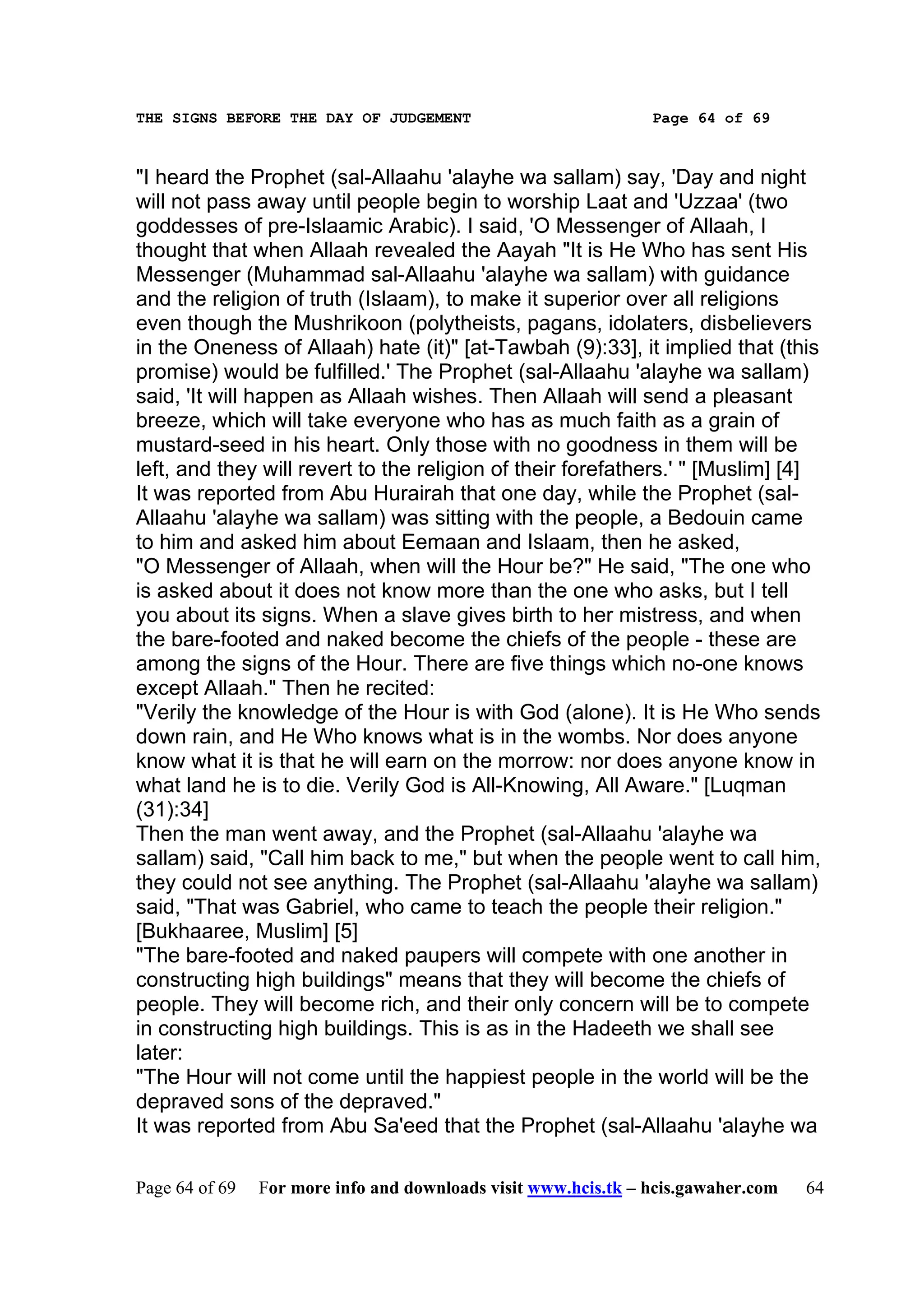 THE SIGNS BEFORE THE DAY OF JUDGEMENT                           Page 64 of 69



"I heard the Prophet (sal-Allaahu 'alayhe wa sallam) say, 'Day and night
will not pass away until people begin to worship Laat and 'Uzzaa' (two
goddesses of pre-Islaamic Arabic). I said, 'O Messenger of Allaah, I
thought that when Allaah revealed the Aayah "It is He Who has sent His
Messenger (Muhammad sal-Allaahu 'alayhe wa sallam) with guidance
and the religion of truth (Islaam), to make it superior over all religions
even though the Mushrikoon (polytheists, pagans, idolaters, disbelievers
in the Oneness of Allaah) hate (it)" [at-Tawbah (9):33], it implied that (this
promise) would be fulfilled.' The Prophet (sal-Allaahu 'alayhe wa sallam)
said, 'It will happen as Allaah wishes. Then Allaah will send a pleasant
breeze, which will take everyone who has as much faith as a grain of
mustard-seed in his heart. Only those with no goodness in them will be
left, and they will revert to the religion of their forefathers.' " [Muslim] [4]
It was reported from Abu Hurairah that one day, while the Prophet (sal-
Allaahu 'alayhe wa sallam) was sitting with the people, a Bedouin came
to him and asked him about Eemaan and Islaam, then he asked,
"O Messenger of Allaah, when will the Hour be?" He said, "The one who
is asked about it does not know more than the one who asks, but I tell
you about its signs. When a slave gives birth to her mistress, and when
the bare-footed and naked become the chiefs of the people - these are
among the signs of the Hour. There are five things which no-one knows
except Allaah." Then he recited:
"Verily the knowledge of the Hour is with God (alone). It is He Who sends
down rain, and He Who knows what is in the wombs. Nor does anyone
know what it is that he will earn on the morrow: nor does anyone know in
what land he is to die. Verily God is All-Knowing, All Aware." [Luqman
(31):34]
Then the man went away, and the Prophet (sal-Allaahu 'alayhe wa
sallam) said, "Call him back to me," but when the people went to call him,
they could not see anything. The Prophet (sal-Allaahu 'alayhe wa sallam)
said, "That was Gabriel, who came to teach the people their religion."
[Bukhaaree, Muslim] [5]
"The bare-footed and naked paupers will compete with one another in
constructing high buildings" means that they will become the chiefs of
people. They will become rich, and their only concern will be to compete
in constructing high buildings. This is as in the Hadeeth we shall see
later:
"The Hour will not come until the happiest people in the world will be the
depraved sons of the depraved."
It was reported from Abu Sa'eed that the Prophet (sal-Allaahu 'alayhe wa

Page 64 of 69   For more info and downloads visit www.hcis.tk – hcis.gawaher.com   64
 